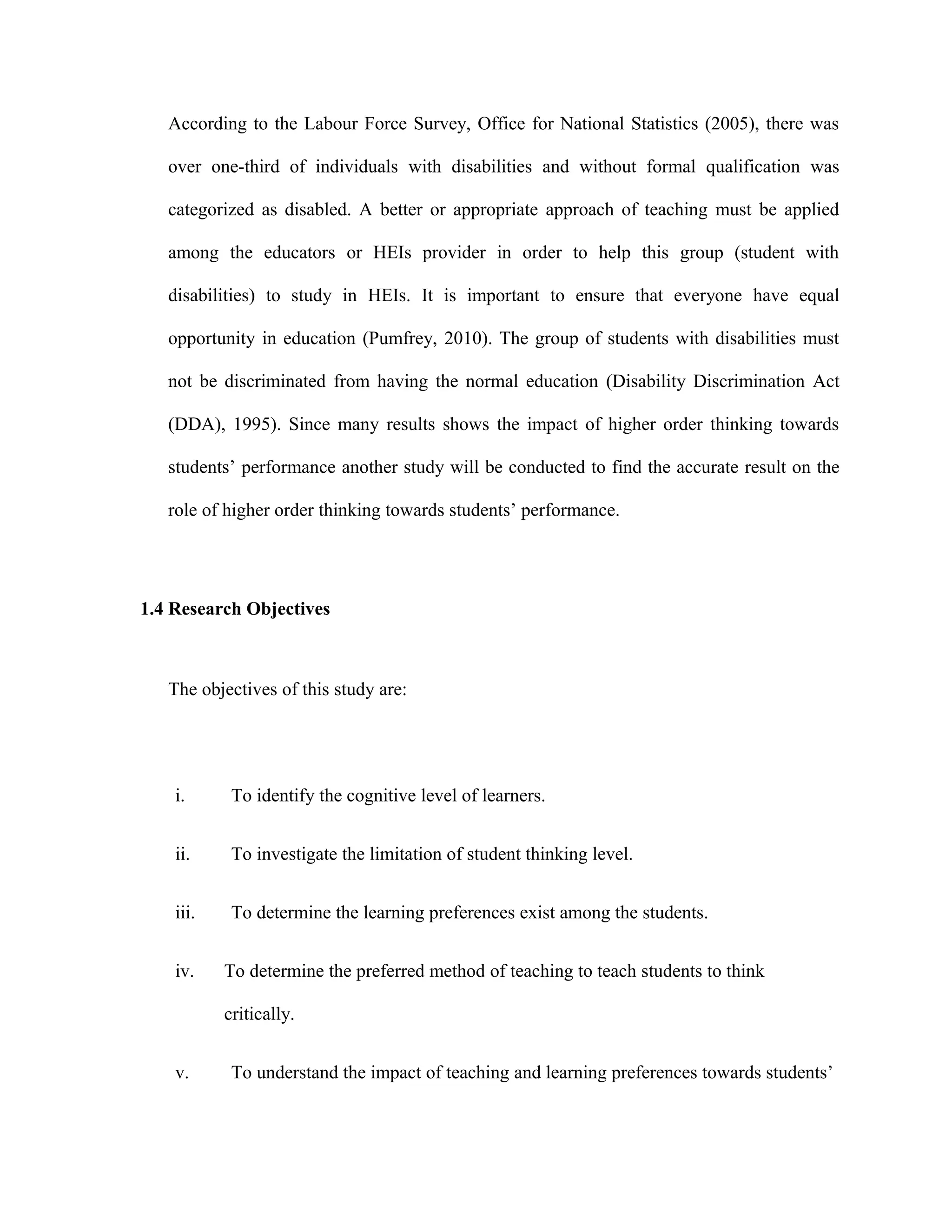 According to the Labour Force Survey, Office for National Statistics (2005), there was
over one-third of individuals with disabilities and without formal qualification was
categorized as disabled. A better or appropriate approach of teaching must be applied
among the educators or HEIs provider in order to help this group (student with
disabilities) to study in HEIs. It is important to ensure that everyone have equal
opportunity in education (Pumfrey, 2010). The group of students with disabilities must
not be discriminated from having the normal education (Disability Discrimination Act
(DDA), 1995). Since many results shows the impact of higher order thinking towards
students’ performance another study will be conducted to find the accurate result on the
role of higher order thinking towards students’ performance.
1.4 Research Objectives
The objectives of this study are:
i. To identify the cognitive level of learners.
ii. To investigate the limitation of student thinking level.
iii. To determine the learning preferences exist among the students.
iv. To determine the preferred method of teaching to teach students to think
critically.
v. To understand the impact of teaching and learning preferences towards students’
 