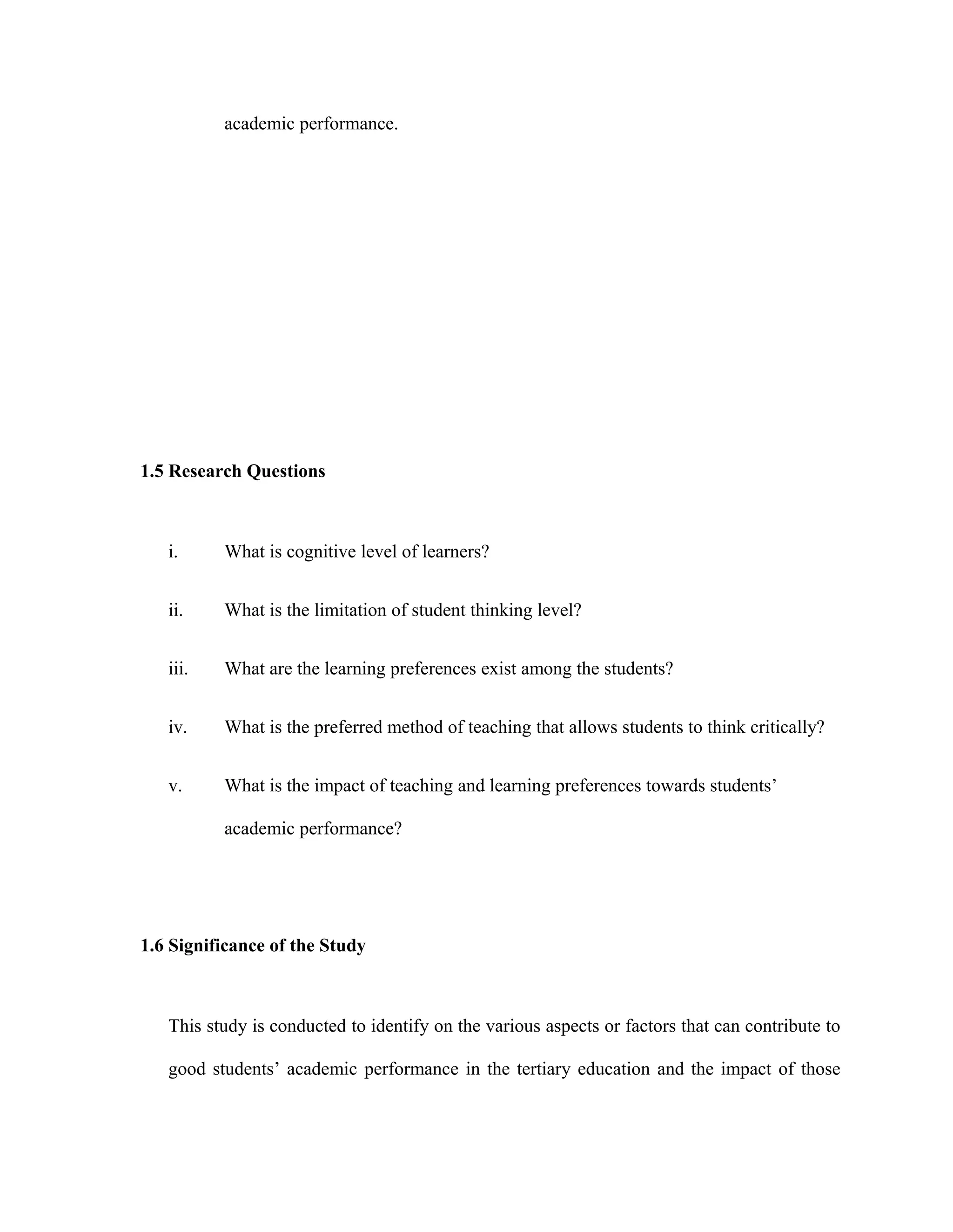 academic performance.
1.5 Research Questions
i. What is cognitive level of learners?
ii. What is the limitation of student thinking level?
iii. What are the learning preferences exist among the students?
iv. What is the preferred method of teaching that allows students to think critically?
v. What is the impact of teaching and learning preferences towards students’
academic performance?
1.6 Significance of the Study
This study is conducted to identify on the various aspects or factors that can contribute to
good students’ academic performance in the tertiary education and the impact of those
 