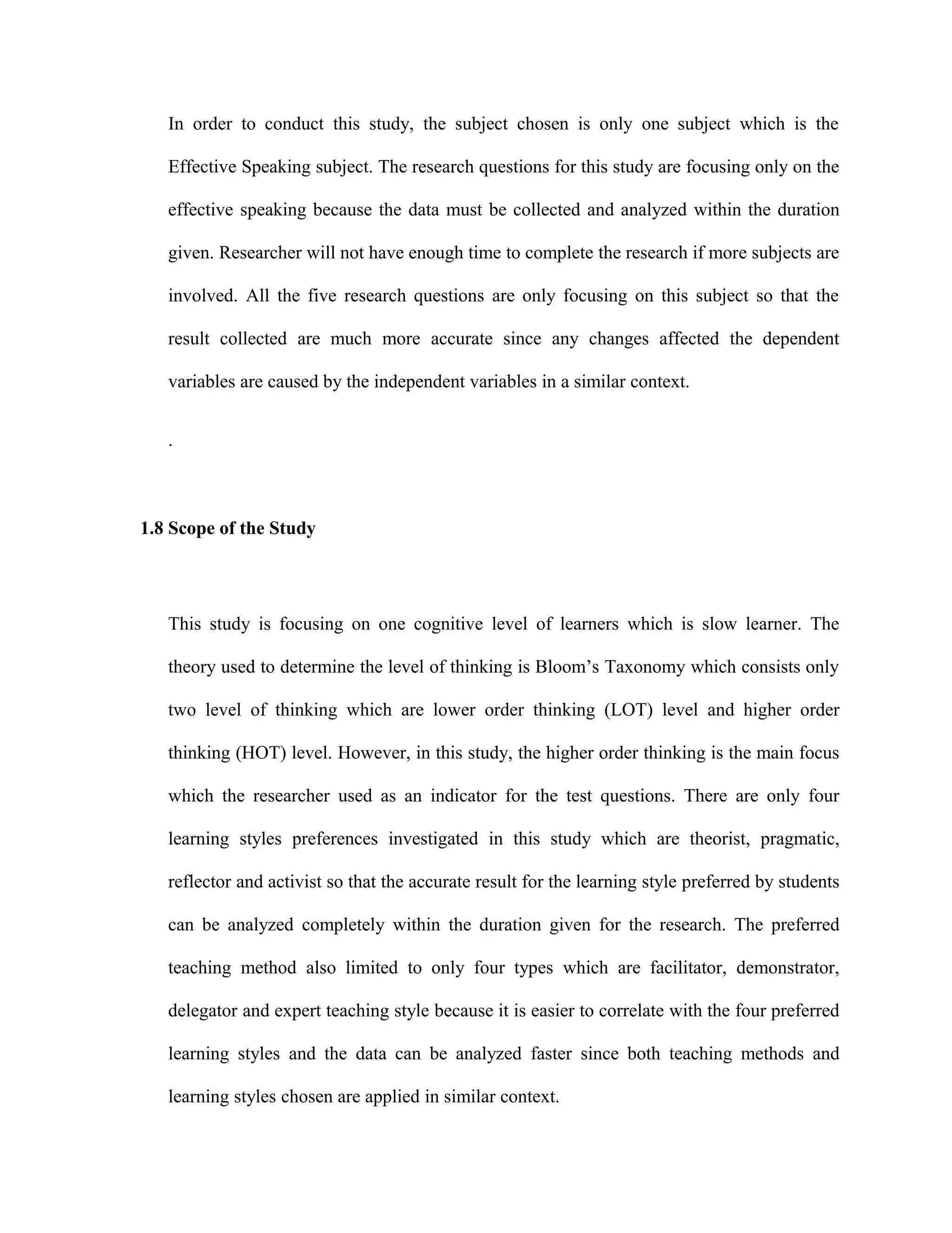 In order to conduct this study, the subject chosen is only one subject which is the
Effective Speaking subject. The research questions for this study are focusing only on the
effective speaking because the data must be collected and analyzed within the duration
given. Researcher will not have enough time to complete the research if more subjects are
involved. All the five research questions are only focusing on this subject so that the
result collected are much more accurate since any changes affected the dependent
variables are caused by the independent variables in a similar context.
.
1.8 Scope of the Study
This study is focusing on one cognitive level of learners which is slow learner. The
theory used to determine the level of thinking is Bloom’s Taxonomy which consists only
two level of thinking which are lower order thinking (LOT) level and higher order
thinking (HOT) level. However, in this study, the higher order thinking is the main focus
which the researcher used as an indicator for the test questions. There are only four
learning styles preferences investigated in this study which are theorist, pragmatic,
reflector and activist so that the accurate result for the learning style preferred by students
can be analyzed completely within the duration given for the research. The preferred
teaching method also limited to only four types which are facilitator, demonstrator,
delegator and expert teaching style because it is easier to correlate with the four preferred
learning styles and the data can be analyzed faster since both teaching methods and
learning styles chosen are applied in similar context.
 