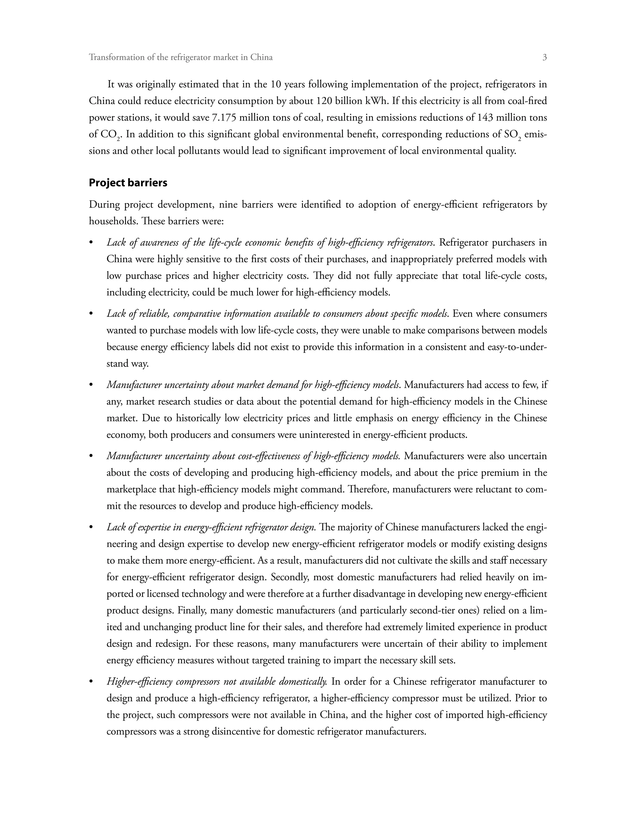 Transformation of the refrigerator market in China	

    It was originally estimated that in the 10 years following implementation of the project, refrigerators in
China could reduce electricity consumption by about 120 billion kWh. If this electricity is all from coal-fired
power stations, it would save 7.175 million tons of coal, resulting in emissions reductions of 143 million tons
of CO2. In addition to this significant global environmental benefit, corresponding reductions of SO2 emis-
sions and other local pollutants would lead to significant improvement of local environmental quality.

Project barriers
During project development, nine barriers were identified to adoption of energy-efficient refrigerators by
households. These barriers were:
•	Lack of awareness of the life-cycle economic benefits of high-efficiency refrigerators. Refrigerator purchasers in
    China were highly sensitive to the first costs of their purchases, and inappropriately preferred models with
    low purchase prices and higher electricity costs. They did not fully appreciate that total life-cycle costs,
    including electricity, could be much lower for high-efficiency models.
•	Lack of reliable, comparative information available to consumers about specific models. Even where consumers
    wanted to purchase models with low life-cycle costs, they were unable to make comparisons between models
    because energy efficiency labels did not exist to provide this information in a consistent and easy-to-under-
    stand way.
•	Manufacturer uncertainty about market demand for high-efficiency models. Manufacturers had access to few, if
    any, market research studies or data about the potential demand for high-efficiency models in the Chinese
    market. Due to historically low electricity prices and little emphasis on energy efficiency in the Chinese
    economy, both producers and consumers were uninterested in energy-efficient products.
•	Manufacturer uncertainty about cost-effectiveness of high-efficiency models. Manufacturers were also uncertain
    about the costs of developing and producing high-efficiency models, and about the price premium in the
    marketplace that high-efficiency models might command. Therefore, manufacturers were reluctant to com-
    mit the resources to develop and produce high-efficiency models.
•	Lack of expertise in energy-efficient refrigerator design. The majority of Chinese manufacturers lacked the engi-
    neering and design expertise to develop new energy-efficient refrigerator models or modify existing designs
    to make them more energy-efficient. As a result, manufacturers did not cultivate the skills and staff necessary
    for energy-efficient refrigerator design. Secondly, most domestic manufacturers had relied heavily on im-
    ported or licensed technology and were therefore at a further disadvantage in developing new energy-efficient
    product designs. Finally, many domestic manufacturers (and particularly second-tier ones) relied on a lim-
    ited and unchanging product line for their sales, and therefore had extremely limited experience in product
    design and redesign. For these reasons, many manufacturers were uncertain of their ability to implement
    energy efficiency measures without targeted training to impart the necessary skill sets.
•	Higher-efficiency compressors not available domestically. In order for a Chinese refrigerator manufacturer to
    design and produce a high-efficiency refrigerator, a higher-efficiency compressor must be utilized. Prior to
    the project, such compressors were not available in China, and the higher cost of imported high-efficiency
    compressors was a strong disincentive for domestic refrigerator manufacturers.
 
