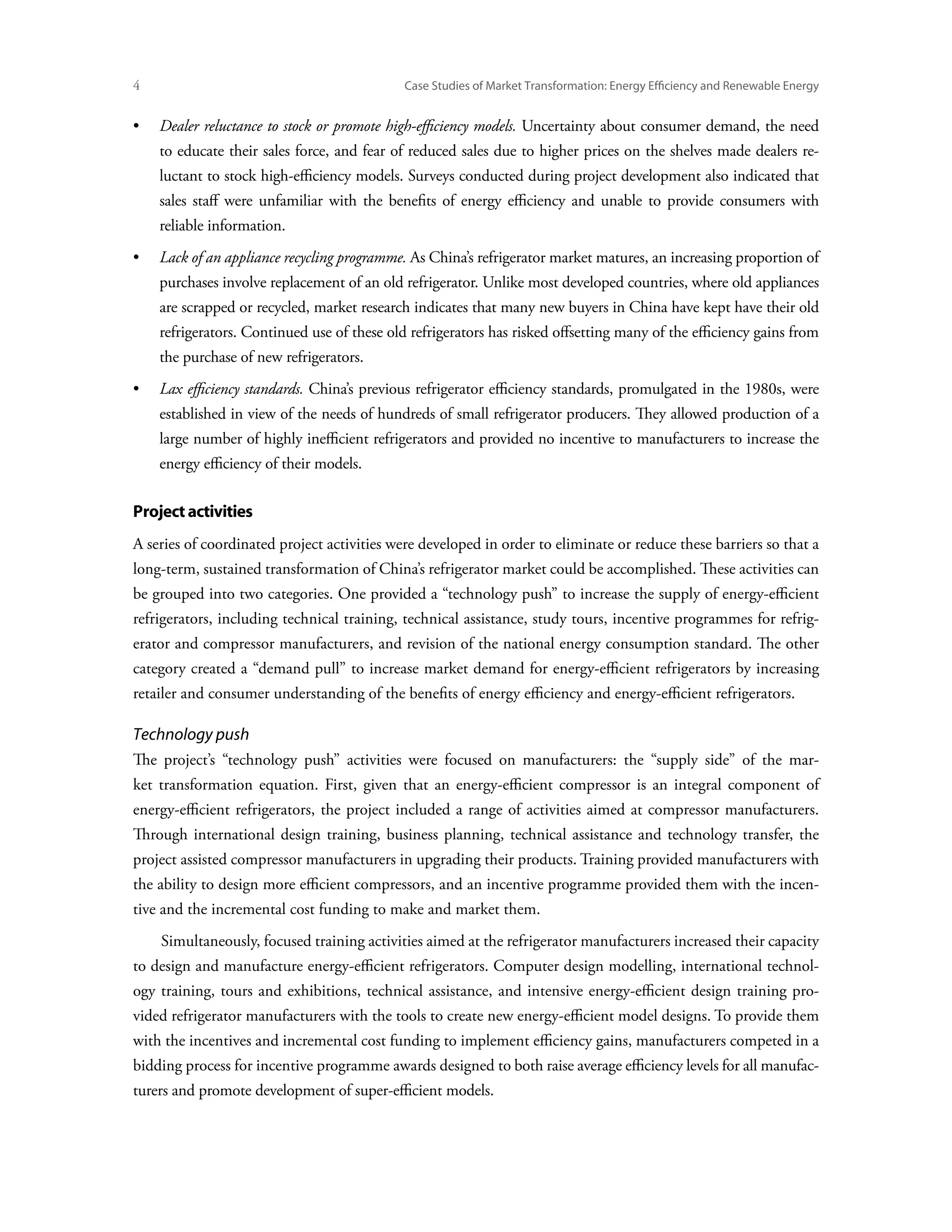 Case Studies of Market Transformation: Energy Efficiency and Renewable Energy


•	  ealer reluctance to stock or promote high-efficiency models. Uncertainty about consumer demand, the need
   D
     to educate their sales force, and fear of reduced sales due to higher prices on the shelves made dealers re-
     luctant to stock high-efficiency models. Surveys conducted during project development also indicated that
     sales staff were unfamiliar with the benefits of energy efficiency and unable to provide consumers with
     reliable information.
•	Lack of an appliance recycling programme. As China’s refrigerator market matures, an increasing proportion of
     purchases involve replacement of an old refrigerator. Unlike most developed countries, where old appliances
     are scrapped or recycled, market research indicates that many new buyers in China have kept have their old
     refrigerators. Continued use of these old refrigerators has risked offsetting many of the efficiency gains from
     the purchase of new refrigerators.
•	  ax efficiency standards. China’s previous refrigerator efficiency standards, promulgated in the 1980s, were
   L
     established in view of the needs of hundreds of small refrigerator producers. They allowed production of a
     large number of highly inefficient refrigerators and provided no incentive to manufacturers to increase the
     energy efficiency of their models.

Project activities
A series of coordinated project activities were developed in order to eliminate or reduce these barriers so that a
long-term, sustained transformation of China’s refrigerator market could be accomplished. These activities can
be grouped into two categories. One provided a “technology push” to increase the supply of energy-efficient
refrigerators, including technical training, technical assistance, study tours, incentive programmes for refrig-
erator and compressor manufacturers, and revision of the national energy consumption standard. The other
category created a “demand pull” to increase market demand for energy-efficient refrigerators by increasing
retailer and consumer understanding of the benefits of energy efficiency and energy-efficient refrigerators.

Technology push
The project’s “technology push” activities were focused on manufacturers: the “supply side” of the mar-
ket transformation equation. First, given that an energy-efficient compressor is an integral component of
energy-efficient refrigerators, the project included a range of activities aimed at compressor manufacturers.
Through international design training, business planning, technical assistance and technology transfer, the
project assisted compressor manufacturers in upgrading their products. Training provided manufacturers with
the ability to design more efficient compressors, and an incentive programme provided them with the incen-
tive and the incremental cost funding to make and market them.
     Simultaneously, focused training activities aimed at the refrigerator manufacturers increased their capacity
to design and manufacture energy-efficient refrigerators. Computer design modelling, international technol-
ogy training, tours and exhibitions, technical assistance, and intensive energy-efficient design training pro-
vided refrigerator manufacturers with the tools to create new energy-efficient model designs. To provide them
with the incentives and incremental cost funding to implement efficiency gains, manufacturers competed in a
bidding process for incentive programme awards designed to both raise average efficiency levels for all manufac-
turers and promote development of super-efficient models.
 