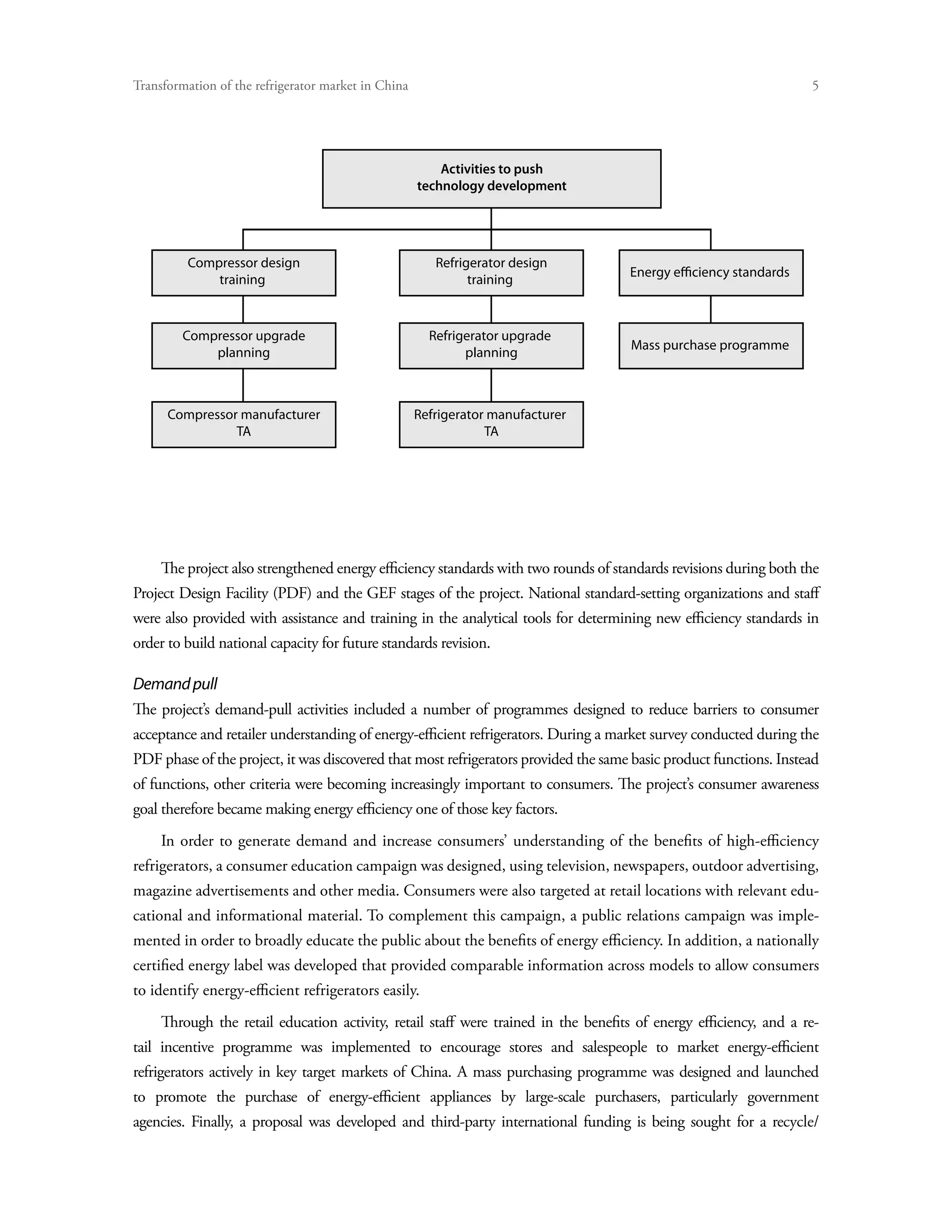 Transformation of the refrigerator market in China	




                                                      Activities to push
                                                  technology development t




         Compressor design                            Refrigerator design
             training                                       training



        Compressor upgrade                           Refrigerator upgrade
                                                                                     Mass purchase programme
            planning                                       planning



      Compressor manufacturer                    Refrigerator manufacturer
                TA                                           TA




    The project also strengthened energy efficiency standards with two rounds of standards revisions during both the
Project Design Facility (PDF) and the GEF stages of the project. National standard-setting organizations and staff
were also provided with assistance and training in the analytical tools for determining new efficiency standards in
order to build national capacity for future standards revision.

Demand pull
The project’s demand-pull activities included a number of programmes designed to reduce barriers to consumer
acceptance and retailer understanding of energy-efficient refrigerators. During a market survey conducted during the
PDF phase of the project, it was discovered that most refrigerators provided the same basic product functions. Instead
of functions, other criteria were becoming increasingly important to consumers. The project’s consumer awareness
goal therefore became making energy efficiency one of those key factors.
    In order to generate demand and increase consumers’ understanding of the benefits of high-efficiency
refrigerators, a consumer education campaign was designed, using television, newspapers, outdoor advertising,
magazine advertisements and other media. Consumers were also targeted at retail locations with relevant edu-
cational and informational material. To complement this campaign, a public relations campaign was imple-
mented in order to broadly educate the public about the benefits of energy efficiency. In addition, a nationally
certified energy label was developed that provided comparable information across models to allow consumers
to identify energy-efficient refrigerators easily.
    Through the retail education activity, retail staff were trained in the benefits of energy efficiency, and a re-
tail incentive programme was implemented to encourage stores and salespeople to market energy-efficient
refrigerators actively in key target markets of China. A mass purchasing programme was designed and launched
to promote the purchase of energy-efficient appliances by large-scale purchasers, particularly government
agencies. Finally, a proposal was developed and third-party international funding is being sought for a recycle/
 