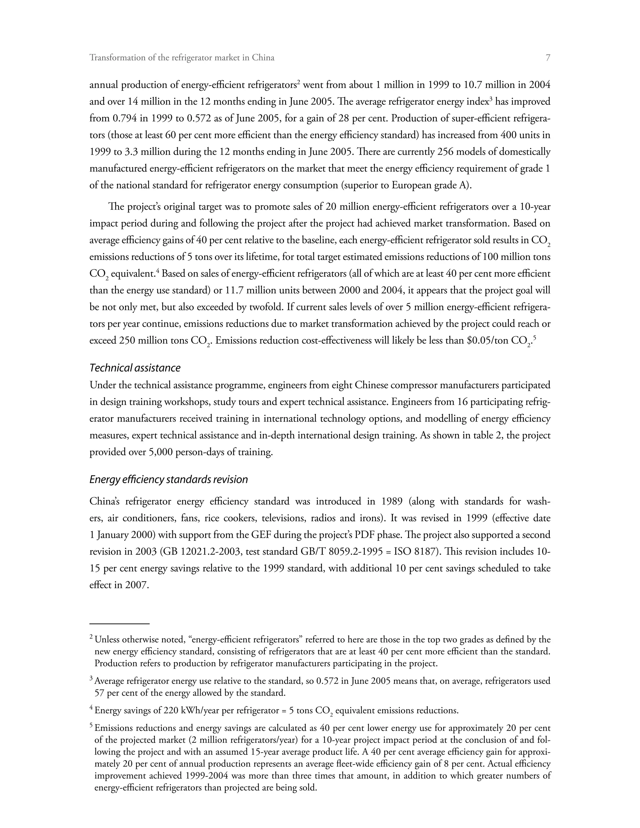Transformation of the refrigerator market in China	

annual production of energy-efficient refrigerators went from about 1 million in 1999 to 10.7 million in 2004
and over 14 million in the 12 months ending in June 2005. The average refrigerator energy index has improved
from 0.794 in 1999 to 0.572 as of June 2005, for a gain of 28 per cent. Production of super-efficient refrigera-
tors (those at least 60 per cent more efficient than the energy efficiency standard) has increased from 400 units in
1999 to 3.3 million during the 12 months ending in June 2005. There are currently 256 models of domestically
manufactured energy-efficient refrigerators on the market that meet the energy efficiency requirement of grade 1
of the national standard for refrigerator energy consumption (superior to European grade A).
     The project’s original target was to promote sales of 20 million energy-efficient refrigerators over a 10-year
impact period during and following the project after the project had achieved market transformation. Based on
average efficiency gains of 40 per cent relative to the baseline, each energy-efficient refrigerator sold results in CO2
emissions reductions of 5 tons over its lifetime, for total target estimated emissions reductions of 100 million tons
CO2 equivalent. Based on sales of energy-efficient refrigerators (all of which are at least 40 per cent more efficient
than the energy use standard) or 11.7 million units between 2000 and 2004, it appears that the project goal will
be not only met, but also exceeded by twofold. If current sales levels of over 5 million energy-efficient refrigera-
tors per year continue, emissions reductions due to market transformation achieved by the project could reach or
exceed 250 million tons CO2. Emissions reduction cost-effectiveness will likely be less than $0.05/ton CO2.

Technical assistance
Under the technical assistance programme, engineers from eight Chinese compressor manufacturers participated
in design training workshops, study tours and expert technical assistance. Engineers from 16 participating refrig-
erator manufacturers received training in international technology options, and modelling of energy efficiency
measures, expert technical assistance and in-depth international design training. As shown in table 2, the project
provided over 5,000 person-days of training.

Energy efficiency standards revision
China’s refrigerator energy efficiency standard was introduced in 1989 (along with standards for wash-
ers, air conditioners, fans, rice cookers, televisions, radios and irons). It was revised in 1999 (effective date
1 January 2000) with support from the GEF during the project’s PDF phase. The project also supported a second
revision in 2003 (GB 12021.2-2003, test standard GB/T 8059.2-1995 = ISO 8187). This revision includes 10-
15 per cent energy savings relative to the 1999 standard, with additional 10 per cent savings scheduled to take
effect in 2007.




 Unless otherwise noted, “energy-efficient refrigerators” referred to here are those in the top two grades as defined by the
 new energy efficiency standard, consisting of refrigerators that are at least 40 per cent more efficient than the standard.
 Production refers to production by refrigerator manufacturers participating in the project.

 Average refrigerator energy use relative to the standard, so 0.572 in June 2005 means that, on average, refrigerators used
 57 per cent of the energy allowed by the standard.

 Energy savings of 220 kWh/year per refrigerator = 5 tons CO2 equivalent emissions reductions.

 Emissions reductions and energy savings are calculated as 40 per cent lower energy use for approximately 20 per cent
 of the projected market (2 million refrigerators/year) for a 10-year project impact period at the conclusion of and fol-
 lowing the project and with an assumed 15-year average product life. A 40 per cent average efficiency gain for approxi-
 mately 20 per cent of annual production represents an average fleet-wide efficiency gain of 8 per cent. Actual efficiency
 improvement achieved 1999-2004 was more than three times that amount, in addition to which greater numbers of
 energy-efficient refrigerators than projected are being sold.
 