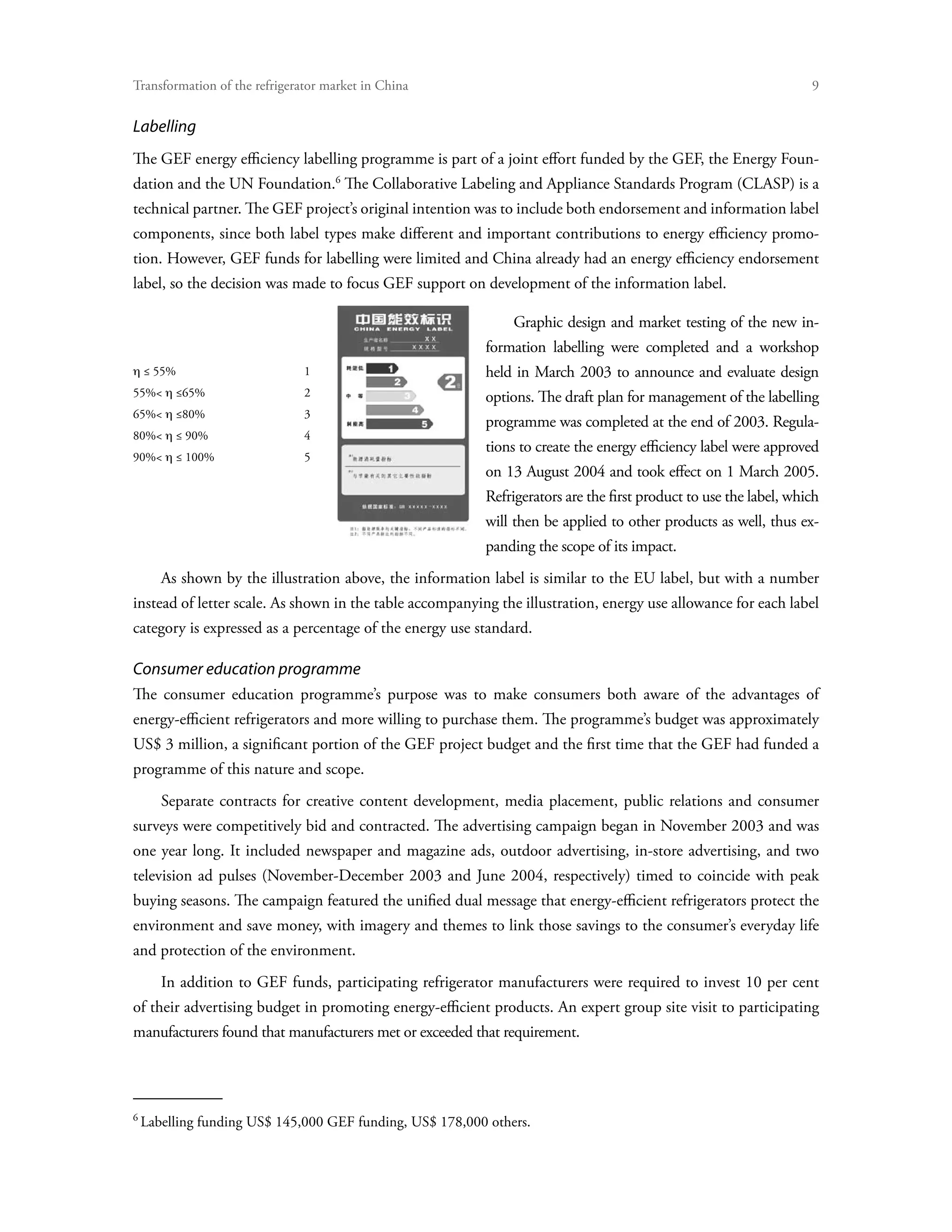 Transformation of the refrigerator market in China	


Labelling
The GEF energy efficiency labelling programme is part of a joint effort funded by the GEF, the Energy Foun-
dation and the UN Foundation. The Collaborative Labeling and Appliance Standards Program (CLASP) is a
technical partner. The GEF project’s original intention was to include both endorsement and information label
components, since both label types make different and important contributions to energy efficiency promo-
tion. However, GEF funds for labelling were limited and China already had an energy efficiency endorsement
label, so the decision was made to focus GEF support on development of the information label.

                                                               Graphic design and market testing of the new in-
                                                          formation labelling were completed and a workshop
η ≤ 55%                       1                           held in March 2003 to announce and evaluate design
55% η ≤65%                   2                           options. The draft plan for management of the labelling
65% η ≤80%                   3
                                                          programme was completed at the end of 2003. Regula-
80% η ≤ 90%                  4
                                                          tions to create the energy efficiency label were approved
90% η ≤ 100%                 5
                                                          on 13 August 2004 and took effect on 1 March 2005.
                                                          Refrigerators are the first product to use the label, which
                                                          will then be applied to other products as well, thus ex-
                                                          panding the scope of its impact.
       As shown by the illustration above, the information label is similar to the EU label, but with a number
instead of letter scale. As shown in the table accompanying the illustration, energy use allowance for each label
category is expressed as a percentage of the energy use standard.

Consumer education programme
The consumer education programme’s purpose was to make consumers both aware of the advantages of
energy-efficient refrigerators and more willing to purchase them. The programme’s budget was approximately
US$ 3 million, a significant portion of the GEF project budget and the first time that the GEF had funded a
programme of this nature and scope.
       Separate contracts for creative content development, media placement, public relations and consumer
surveys were competitively bid and contracted. The advertising campaign began in November 2003 and was
one year long. It included newspaper and magazine ads, outdoor advertising, in-store advertising, and two
television ad pulses (November-December 2003 and June 2004, respectively) timed to coincide with peak
buying seasons. The campaign featured the unified dual message that energy-efficient refrigerators protect the
environment and save money, with imagery and themes to link those savings to the consumer’s everyday life
and protection of the environment.
       In addition to GEF funds, participating refrigerator manufacturers were required to invest 10 per cent
of their advertising budget in promoting energy-efficient products. An expert group site visit to participating
manufacturers found that manufacturers met or exceeded that requirement.





    Labelling funding US$ 145,000 GEF funding, US$ 178,000 others.
 