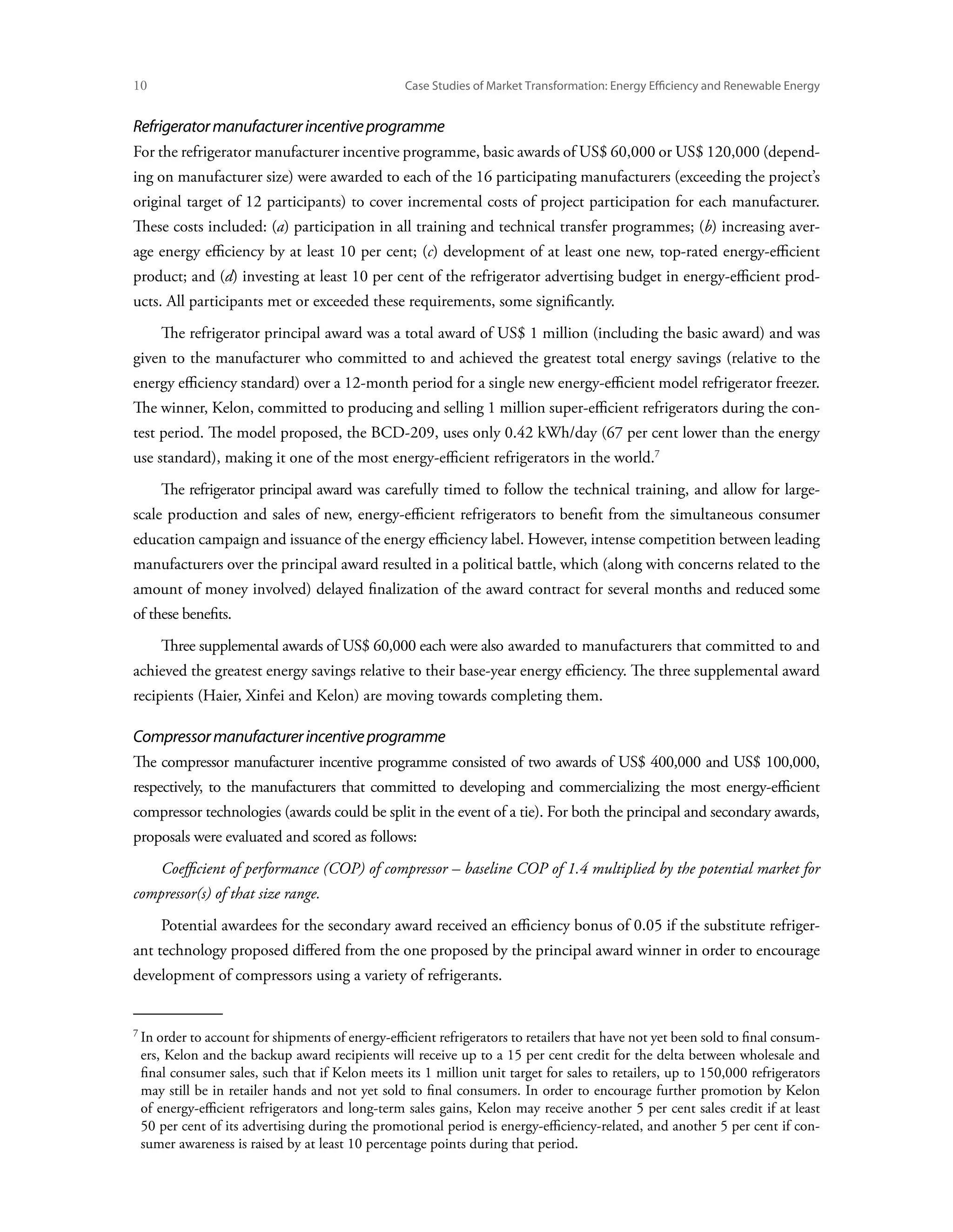 10	                                              Case Studies of Market Transformation: Energy Efficiency and Renewable Energy


Refrigerator manufacturer incentive programme
For the refrigerator manufacturer incentive programme, basic awards of US$ 60,000 or US$ 120,000 (depend-
ing on manufacturer size) were awarded to each of the 16 participating manufacturers (exceeding the project’s
original target of 12 participants) to cover incremental costs of project participation for each manufacturer.
These costs included: (a) participation in all training and technical transfer programmes; (b) increasing aver-
age energy efficiency by at least 10 per cent; (c) development of at least one new, top-rated energy-efficient
product; and (d) investing at least 10 per cent of the refrigerator advertising budget in energy-efficient prod-
ucts. All participants met or exceeded these requirements, some significantly.
      The refrigerator principal award was a total award of US$ 1 million (including the basic award) and was
given to the manufacturer who committed to and achieved the greatest total energy savings (relative to the
energy efficiency standard) over a 12-month period for a single new energy-efficient model refrigerator freezer.
The winner, Kelon, committed to producing and selling 1 million super-efficient refrigerators during the con-
test period. The model proposed, the BCD-209, uses only 0.42 kWh/day (67 per cent lower than the energy
use standard), making it one of the most energy-efficient refrigerators in the world.
      The refrigerator principal award was carefully timed to follow the technical training, and allow for large-
scale production and sales of new, energy-efficient refrigerators to benefit from the simultaneous consumer
education campaign and issuance of the energy efficiency label. However, intense competition between leading
manufacturers over the principal award resulted in a political battle, which (along with concerns related to the
amount of money involved) delayed finalization of the award contract for several months and reduced some
of these benefits.
      Three supplemental awards of US$ 60,000 each were also awarded to manufacturers that committed to and
achieved the greatest energy savings relative to their base-year energy efficiency. The three supplemental award
recipients (Haier, Xinfei and Kelon) are moving towards completing them.

Compressor manufacturer incentive programme
The compressor manufacturer incentive programme consisted of two awards of US$ 400,000 and US$ 100,000,
respectively, to the manufacturers that committed to developing and commercializing the most energy-efficient
compressor technologies (awards could be split in the event of a tie). For both the principal and secondary awards,
proposals were evaluated and scored as follows:
      Coefficient of performance (COP) of compressor – baseline COP of 1.4 multiplied by the potential market for
compressor(s) of that size range.
      Potential awardees for the secondary award received an efficiency bonus of 0.05 if the substitute refriger-
ant technology proposed differed from the one proposed by the principal award winner in order to encourage
development of compressors using a variety of refrigerants.



 In order to account for shipments of energy-efficient refrigerators to retailers that have not yet been sold to final consum-
 ers, Kelon and the backup award recipients will receive up to a 15 per cent credit for the delta between wholesale and
 final consumer sales, such that if Kelon meets its 1 million unit target for sales to retailers, up to 150,000 refrigerators
 may still be in retailer hands and not yet sold to final consumers. In order to encourage further promotion by Kelon
 of energy-efficient refrigerators and long-term sales gains, Kelon may receive another 5 per cent sales credit if at least
 50 per cent of its advertising during the promotional period is energy-efficiency-related, and another 5 per cent if con-
 sumer awareness is raised by at least 10 percentage points during that period.
 