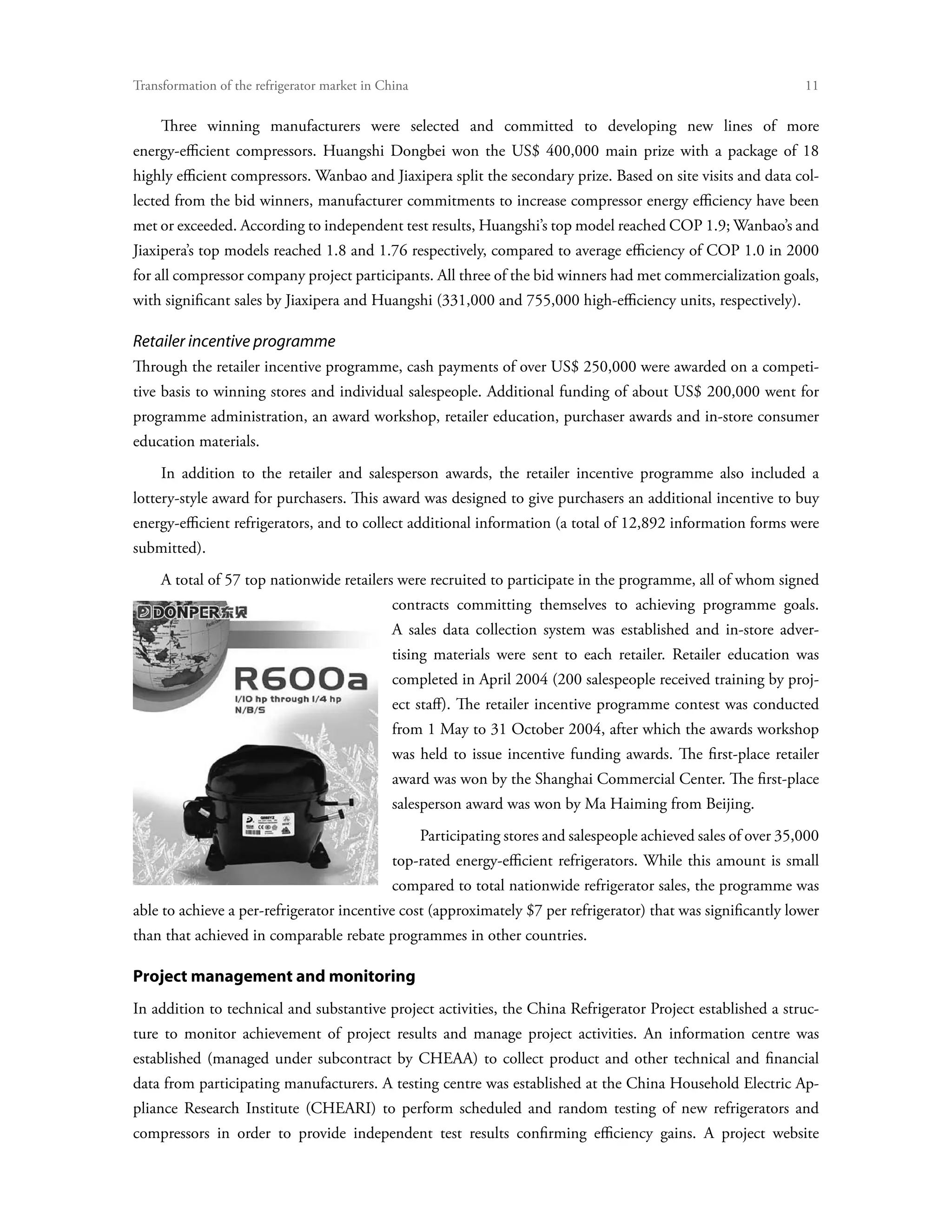 Transformation of the refrigerator market in China	                                                                  11

     Three winning manufacturers were selected and committed to developing new lines of more
energy-efficient compressors. Huangshi Dongbei won the US$ 400,000 main prize with a package of 18
highly efficient compressors. Wanbao and Jiaxipera split the secondary prize. Based on site visits and data col-
lected from the bid winners, manufacturer commitments to increase compressor energy efficiency have been
met or exceeded. According to independent test results, Huangshi’s top model reached COP 1.9; Wanbao’s and
Jiaxipera’s top models reached 1.8 and 1.76 respectively, compared to average efficiency of COP 1.0 in 2000
for all compressor company project participants. All three of the bid winners had met commercialization goals,
with significant sales by Jiaxipera and Huangshi (331,000 and 755,000 high-efficiency units, respectively).

Retailer incentive programme
Through the retailer incentive programme, cash payments of over US$ 250,000 were awarded on a competi-
tive basis to winning stores and individual salespeople. Additional funding of about US$ 200,000 went for
programme administration, an award workshop, retailer education, purchaser awards and in-store consumer
education materials.
     In addition to the retailer and salesperson awards, the retailer incentive programme also included a
lottery-style award for purchasers. This award was designed to give purchasers an additional incentive to buy
energy-efficient refrigerators, and to collect additional information (a total of 12,892 information forms were
submitted).
     A total of 57 top nationwide retailers were recruited to participate in the programme, all of whom signed
                                               contracts committing themselves to achieving programme goals.
                                               A sales data collection system was established and in-store adver-
                                               tising materials were sent to each retailer. Retailer education was
                                               completed in April 2004 (200 salespeople received training by proj-
                                               ect staff). The retailer incentive programme contest was conducted
                                               from 1 May to 31 October 2004, after which the awards workshop
                                               was held to issue incentive funding awards. The first-place retailer
                                               award was won by the Shanghai Commercial Center. The first-place
                                               salesperson award was won by Ma Haiming from Beijing.
                                                      Participating stores and salespeople achieved sales of over 35,000
                                               top-rated energy-efficient refrigerators. While this amount is small
                                               compared to total nationwide refrigerator sales, the programme was
able to achieve a per-refrigerator incentive cost (approximately $7 per refrigerator) that was significantly lower
than that achieved in comparable rebate programmes in other countries.

Project management and monitoring
In addition to technical and substantive project activities, the China Refrigerator Project established a struc-
ture to monitor achievement of project results and manage project activities. An information centre was
established (managed under subcontract by CHEAA) to collect product and other technical and financial
data from participating manufacturers. A testing centre was established at the China Household Electric Ap-
pliance Research Institute (CHEARI) to perform scheduled and random testing of new refrigerators and
compressors in order to provide independent test results confirming efficiency gains. A project website
 