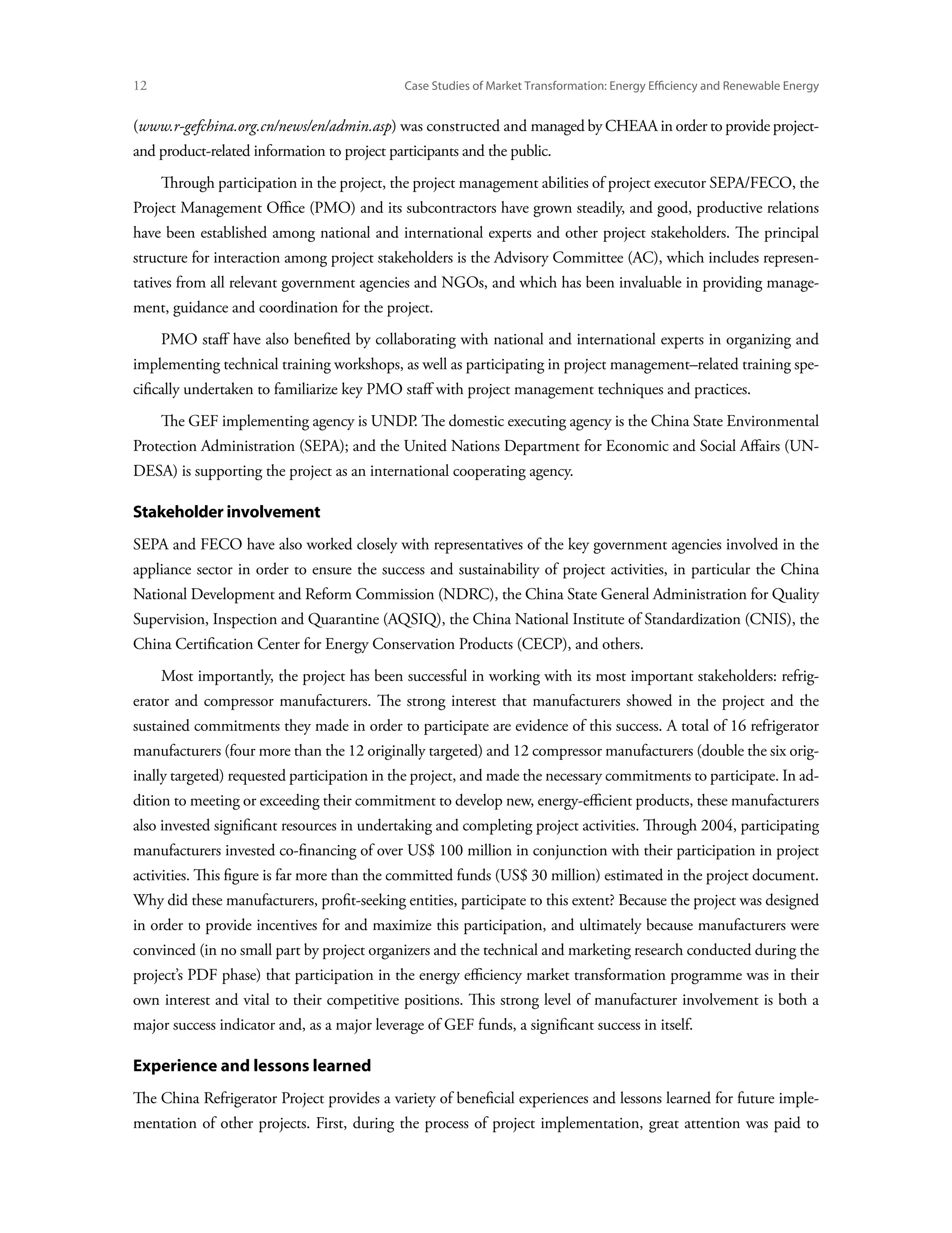 12	                                           Case Studies of Market Transformation: Energy Efficiency and Renewable Energy


(www.r-gefchina.org.cn/news/en/admin.asp) was constructed and managed by CHEAA in order to provide project-
and product-related information to project participants and the public.
      Through participation in the project, the project management abilities of project executor SEPA/FECO, the
Project Management Office (PMO) and its subcontractors have grown steadily, and good, productive relations
have been established among national and international experts and other project stakeholders. The principal
structure for interaction among project stakeholders is the Advisory Committee (AC), which includes represen-
tatives from all relevant government agencies and NGOs, and which has been invaluable in providing manage-
ment, guidance and coordination for the project.
      PMO staff have also benefited by collaborating with national and international experts in organizing and
implementing technical training workshops, as well as participating in project management–related training spe-
cifically undertaken to familiarize key PMO staff with project management techniques and practices.
      The GEF implementing agency is UNDP. The domestic executing agency is the China State Environmental
Protection Administration (SEPA); and the United Nations Department for Economic and Social Affairs (UN-
DESA) is supporting the project as an international cooperating agency.

Stakeholder involvement
SEPA and FECO have also worked closely with representatives of the key government agencies involved in the
appliance sector in order to ensure the success and sustainability of project activities, in particular the China
National Development and Reform Commission (NDRC), the China State General Administration for Quality
Supervision, Inspection and Quarantine (AQSIQ), the China National Institute of Standardization (CNIS), the
China Certification Center for Energy Conservation Products (CECP), and others.
      Most importantly, the project has been successful in working with its most important stakeholders: refrig-
erator and compressor manufacturers. The strong interest that manufacturers showed in the project and the
sustained commitments they made in order to participate are evidence of this success. A total of 16 refrigerator
manufacturers (four more than the 12 originally targeted) and 12 compressor manufacturers (double the six orig-
inally targeted) requested participation in the project, and made the necessary commitments to participate. In ad-
dition to meeting or exceeding their commitment to develop new, energy-efficient products, these manufacturers
also invested significant resources in undertaking and completing project activities. Through 2004, participating
manufacturers invested co-financing of over US$ 100 million in conjunction with their participation in project
activities. This figure is far more than the committed funds (US$ 30 million) estimated in the project document.
Why did these manufacturers, profit-seeking entities, participate to this extent? Because the project was designed
in order to provide incentives for and maximize this participation, and ultimately because manufacturers were
convinced (in no small part by project organizers and the technical and marketing research conducted during the
project’s PDF phase) that participation in the energy efficiency market transformation programme was in their
own interest and vital to their competitive positions. This strong level of manufacturer involvement is both a
major success indicator and, as a major leverage of GEF funds, a significant success in itself.

Experience and lessons learned
The China Refrigerator Project provides a variety of beneficial experiences and lessons learned for future imple-
mentation of other projects. First, during the process of project implementation, great attention was paid to
 