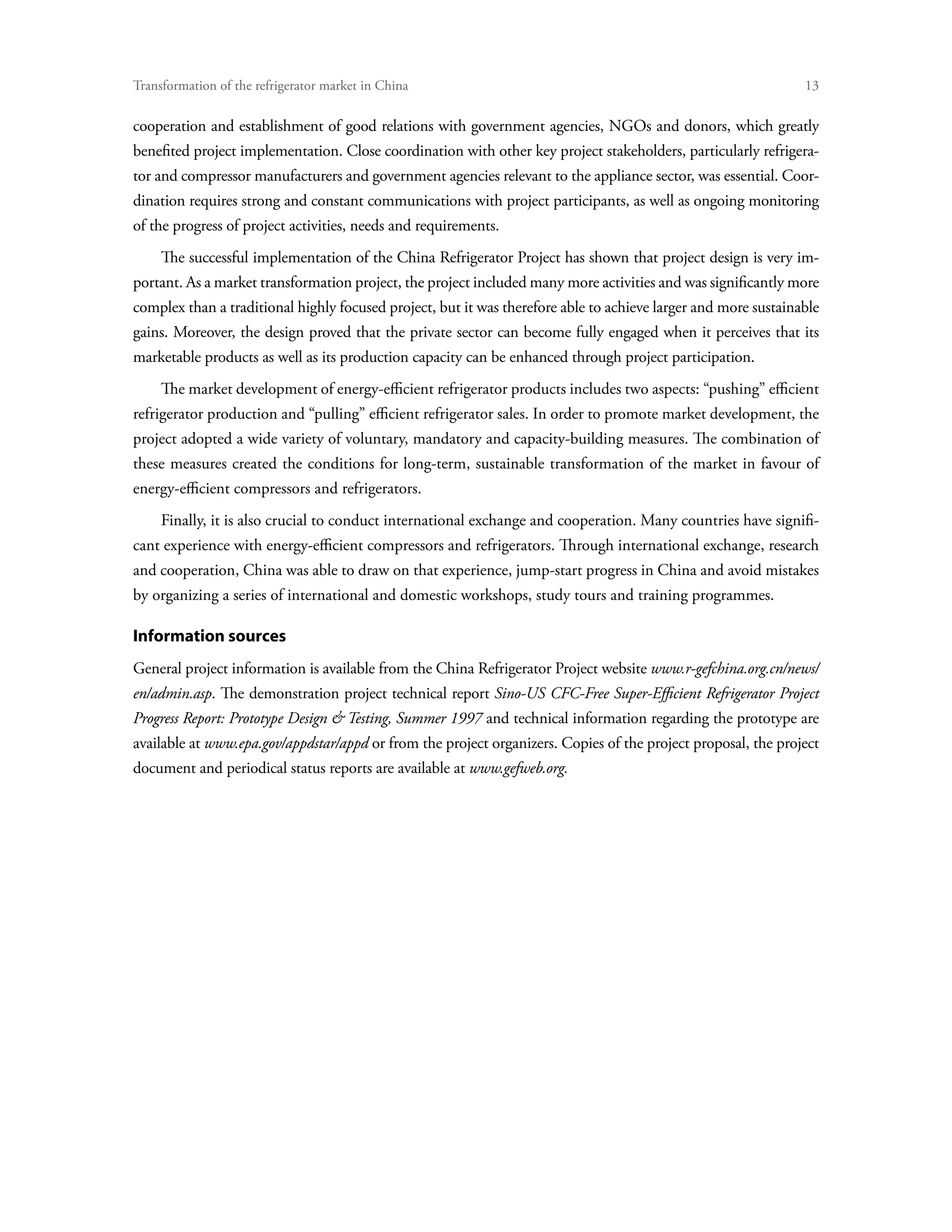 Transformation of the refrigerator market in China	                                                             13

cooperation and establishment of good relations with government agencies, NGOs and donors, which greatly
benefited project implementation. Close coordination with other key project stakeholders, particularly refrigera-
tor and compressor manufacturers and government agencies relevant to the appliance sector, was essential. Coor-
dination requires strong and constant communications with project participants, as well as ongoing monitoring
of the progress of project activities, needs and requirements.
     The successful implementation of the China Refrigerator Project has shown that project design is very im-
portant. As a market transformation project, the project included many more activities and was significantly more
complex than a traditional highly focused project, but it was therefore able to achieve larger and more sustainable
gains. Moreover, the design proved that the private sector can become fully engaged when it perceives that its
marketable products as well as its production capacity can be enhanced through project participation.
     The market development of energy-efficient refrigerator products includes two aspects: “pushing” efficient
refrigerator production and “pulling” efficient refrigerator sales. In order to promote market development, the
project adopted a wide variety of voluntary, mandatory and capacity-building measures. The combination of
these measures created the conditions for long-term, sustainable transformation of the market in favour of
energy-efficient compressors and refrigerators.
     Finally, it is also crucial to conduct international exchange and cooperation. Many countries have signifi-
cant experience with energy-efficient compressors and refrigerators. Through international exchange, research
and cooperation, China was able to draw on that experience, jump-start progress in China and avoid mistakes
by organizing a series of international and domestic workshops, study tours and training programmes.

Information sources
General project information is available from the China Refrigerator Project website www.r-gefchina.org.cn/news/
en/admin.asp. The demonstration project technical report Sino-US CFC-Free Super-Efficient Refrigerator Project
Progress Report: Prototype Design  Testing, Summer 1997 and technical information regarding the prototype are
available at www.epa.gov/appdstar/appd or from the project organizers. Copies of the project proposal, the project
document and periodical status reports are available at www.gefweb.org.
 