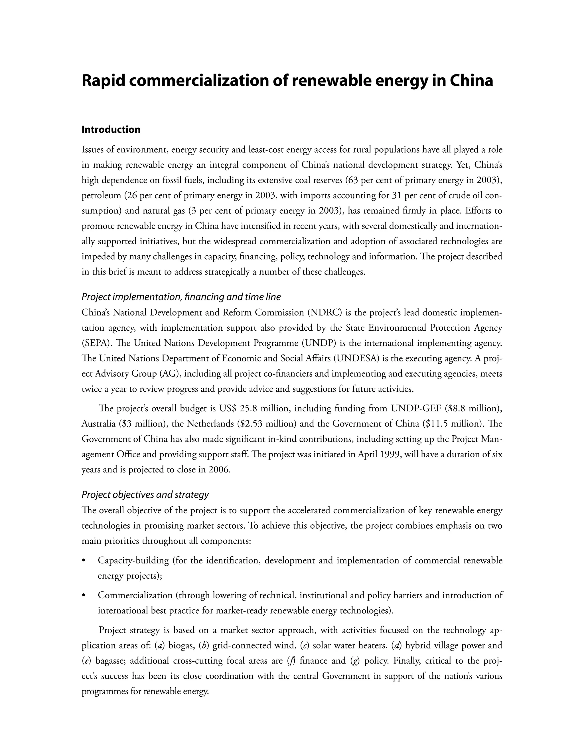 Rapid commercialization of renewable energy in China

Introduction
Issues of environment, energy security and least-cost energy access for rural populations have all played a role
in making renewable energy an integral component of China’s national development strategy. Yet, China’s
high dependence on fossil fuels, including its extensive coal reserves (63 per cent of primary energy in 2003),
petroleum (26 per cent of primary energy in 2003, with imports accounting for 31 per cent of crude oil con-
sumption) and natural gas (3 per cent of primary energy in 2003), has remained firmly in place. Efforts to
promote renewable energy in China have intensified in recent years, with several domestically and internation-
ally supported initiatives, but the widespread commercialization and adoption of associated technologies are
impeded by many challenges in capacity, financing, policy, technology and information. The project described
in this brief is meant to address strategically a number of these challenges.

Project implementation, financing and time line
China’s National Development and Reform Commission (NDRC) is the project’s lead domestic implemen-
tation agency, with implementation support also provided by the State Environmental Protection Agency
(SEPA). The United Nations Development Programme (UNDP) is the international implementing agency.
The United Nations Department of Economic and Social Affairs (UNDESA) is the executing agency. A proj-
ect Advisory Group (AG), including all project co-financiers and implementing and executing agencies, meets
twice a year to review progress and provide advice and suggestions for future activities.
    The project’s overall budget is US$ 25.8 million, including funding from UNDP-GEF ($8.8 million),
Australia ($3 million), the Netherlands ($2.53 million) and the Government of China ($11.5 million). The
Government of China has also made significant in-kind contributions, including setting up the Project Man-
agement Office and providing support staff. The project was initiated in April 1999, will have a duration of six
years and is projected to close in 2006.

Project objectives and strategy
The overall objective of the project is to support the accelerated commercialization of key renewable energy
technologies in promising market sectors. To achieve this objective, the project combines emphasis on two
main priorities throughout all components:
•	  apacity-building (for the identification, development and implementation of commercial renewable
   C
    energy projects);
•	Commercialization (through lowering of technical, institutional and policy barriers and introduction of
    international best practice for market-ready renewable energy technologies).
    Project strategy is based on a market sector approach, with activities focused on the technology ap-
plication areas of: (a) biogas, (b) grid-connected wind, (c) solar water heaters, (d) hybrid village power and
(e) bagasse; additional cross-cutting focal areas are (f) finance and (g) policy. Finally, critical to the proj-
ect’s success has been its close coordination with the central Government in support of the nation’s various
programmes for renewable energy.
 