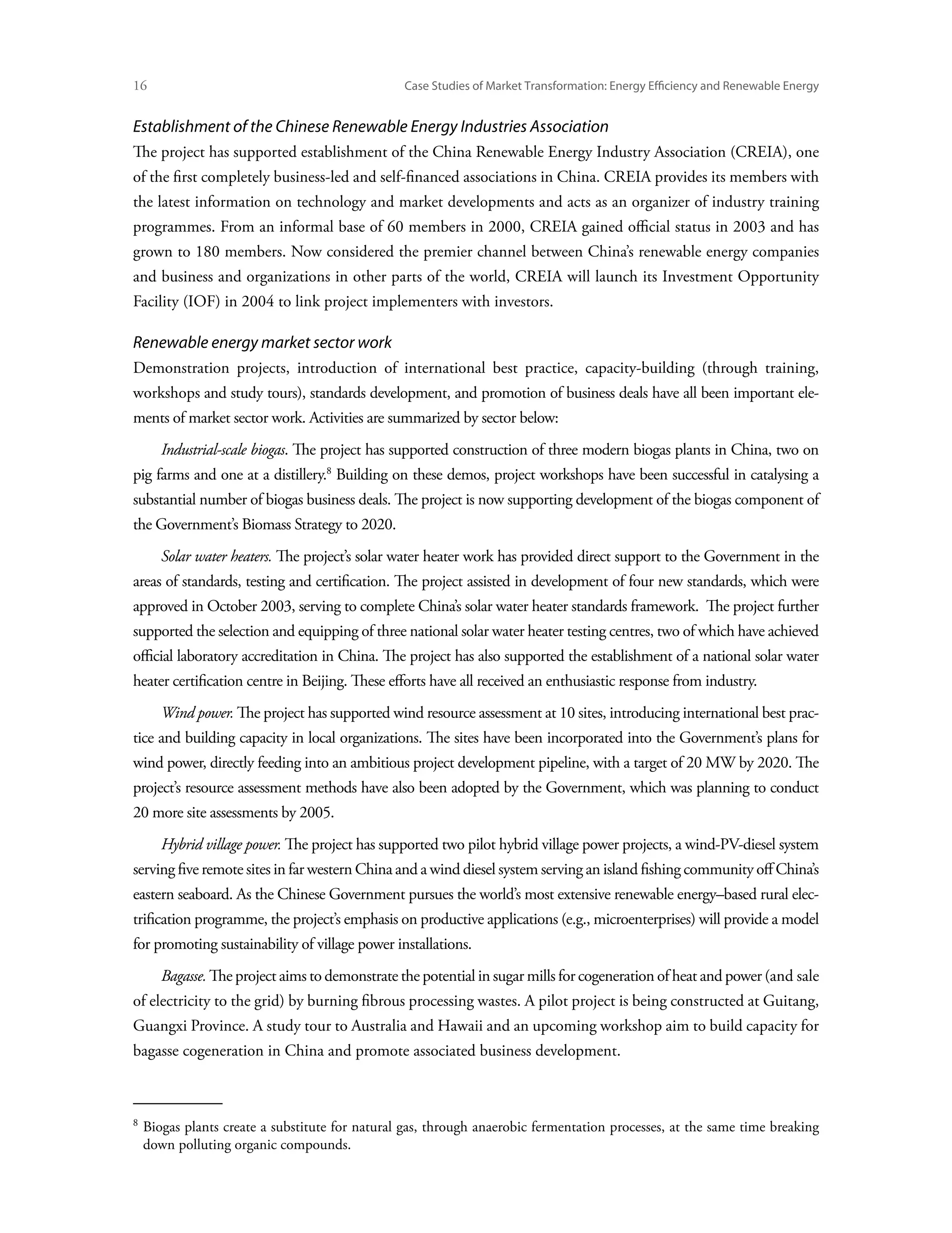 16	                                             Case Studies of Market Transformation: Energy Efficiency and Renewable Energy


Establishment of the Chinese Renewable Energy Industries Association
The project has supported establishment of the China Renewable Energy Industry Association (CREIA), one
of the first completely business-led and self-financed associations in China. CREIA provides its members with
the latest information on technology and market developments and acts as an organizer of industry training
programmes. From an informal base of 60 members in 2000, CREIA gained official status in 2003 and has
grown to 180 members. Now considered the premier channel between China’s renewable energy companies
and business and organizations in other parts of the world, CREIA will launch its Investment Opportunity
Facility (IOF) in 2004 to link project implementers with investors.

Renewable energy market sector work
Demonstration projects, introduction of international best practice, capacity-building (through training,
workshops and study tours), standards development, and promotion of business deals have all been important ele-
ments of market sector work. Activities are summarized by sector below:
      Industrial-scale biogas. The project has supported construction of three modern biogas plants in China, two on
pig farms and one at a distillery. Building on these demos, project workshops have been successful in catalysing a
substantial number of biogas business deals. The project is now supporting development of the biogas component of
the Government’s Biomass Strategy to 2020.
      Solar water heaters. The project’s solar water heater work has provided direct support to the Government in the
areas of standards, testing and certification. The project assisted in development of four new standards, which were
approved in October 2003, serving to complete China’s solar water heater standards framework. The project further
supported the selection and equipping of three national solar water heater testing centres, two of which have achieved
official laboratory accreditation in China. The project has also supported the establishment of a national solar water
heater certification centre in Beijing. These efforts have all received an enthusiastic response from industry.
      Wind power. The project has supported wind resource assessment at 10 sites, introducing international best prac-
tice and building capacity in local organizations. The sites have been incorporated into the Government’s plans for
wind power, directly feeding into an ambitious project development pipeline, with a target of 20 MW by 2020. The
project’s resource assessment methods have also been adopted by the Government, which was planning to conduct
20 more site assessments by 2005.
      Hybrid village power. The project has supported two pilot hybrid village power projects, a wind-PV-diesel system
serving five remote sites in far western China and a wind diesel system serving an island fishing community off China’s
eastern seaboard. As the Chinese Government pursues the world’s most extensive renewable energy–based rural elec-
trification programme, the project’s emphasis on productive applications (e.g., microenterprises) will provide a model
for promoting sustainability of village power installations.
      Bagasse. The project aims to demonstrate the potential in sugar mills for cogeneration of heat and power (and sale
of electricity to the grid) by burning fibrous processing wastes. A pilot project is being constructed at Guitang,
Guangxi Province. A study tour to Australia and Hawaii and an upcoming workshop aim to build capacity for
bagasse cogeneration in China and promote associated business development.



 
  Biogas plants create a substitute for natural gas, through anaerobic fermentation processes, at the same time breaking
  down polluting organic compounds.
 
