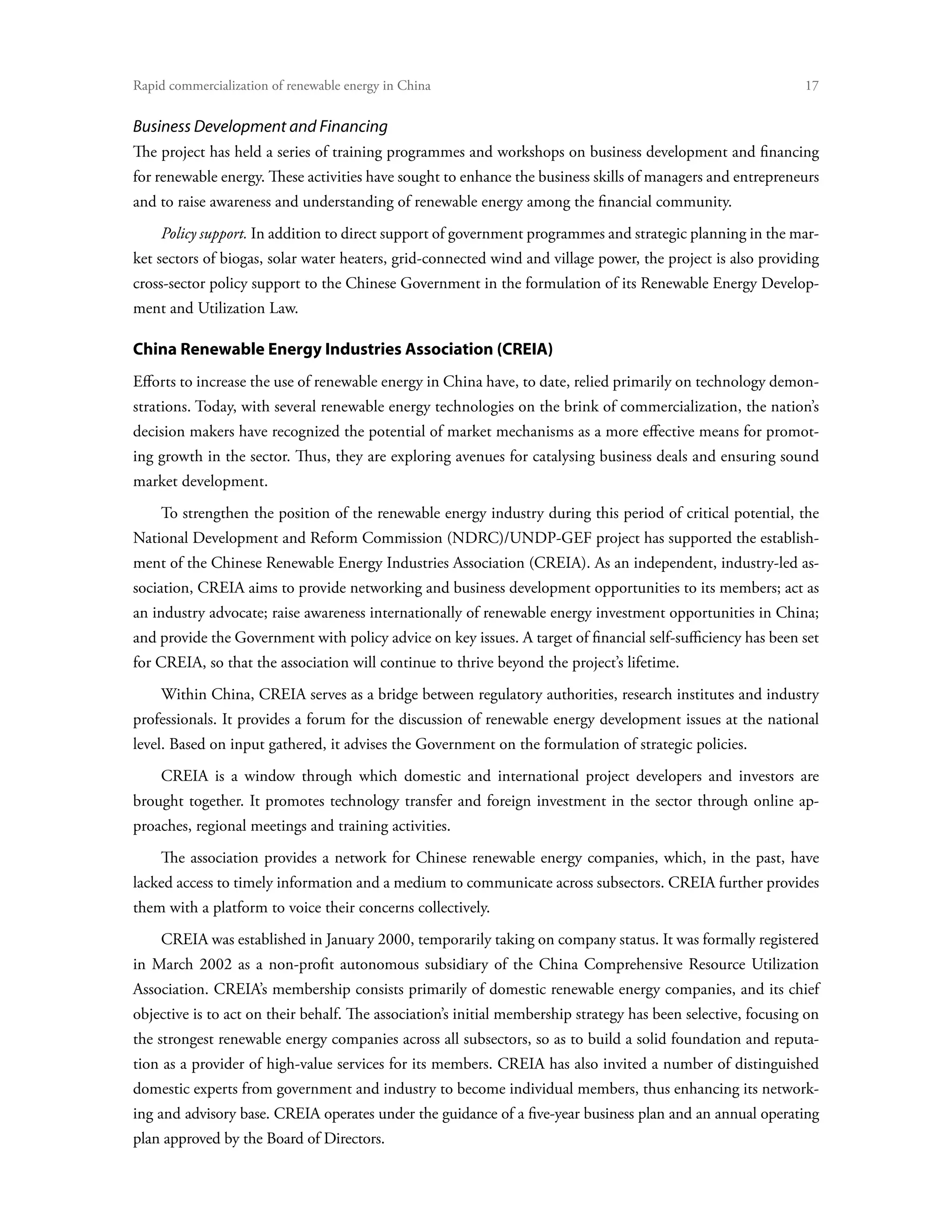 Rapid commercialization of renewable energy in China 	                                                         17


Business Development and Financing
The project has held a series of training programmes and workshops on business development and financing
for renewable energy. These activities have sought to enhance the business skills of managers and entrepreneurs
and to raise awareness and understanding of renewable energy among the financial community.
    Policy support. In addition to direct support of government programmes and strategic planning in the mar-
ket sectors of biogas, solar water heaters, grid-connected wind and village power, the project is also providing
cross-sector policy support to the Chinese Government in the formulation of its Renewable Energy Develop-
ment and Utilization Law.

China Renewable Energy Industries Association (CREIA)
Efforts to increase the use of renewable energy in China have, to date, relied primarily on technology demon-
strations. Today, with several renewable energy technologies on the brink of commercialization, the nation’s
decision makers have recognized the potential of market mechanisms as a more effective means for promot-
ing growth in the sector. Thus, they are exploring avenues for catalysing business deals and ensuring sound
market development.
    To strengthen the position of the renewable energy industry during this period of critical potential, the
National Development and Reform Commission (NDRC)/UNDP-GEF project has supported the establish-
ment of the Chinese Renewable Energy Industries Association (CREIA). As an independent, industry-led as-
sociation, CREIA aims to provide networking and business development opportunities to its members; act as
an industry advocate; raise awareness internationally of renewable energy investment opportunities in China;
and provide the Government with policy advice on key issues. A target of financial self-sufficiency has been set
for CREIA, so that the association will continue to thrive beyond the project’s lifetime.
    Within China, CREIA serves as a bridge between regulatory authorities, research institutes and industry
professionals. It provides a forum for the discussion of renewable energy development issues at the national
level. Based on input gathered, it advises the Government on the formulation of strategic policies.
    CREIA is a window through which domestic and international project developers and investors are
brought together. It promotes technology transfer and foreign investment in the sector through online ap-
proaches, regional meetings and training activities.
    The association provides a network for Chinese renewable energy companies, which, in the past, have
lacked access to timely information and a medium to communicate across subsectors. CREIA further provides
them with a platform to voice their concerns collectively.
    CREIA was established in January 2000, temporarily taking on company status. It was formally registered
in March 2002 as a non-profit autonomous subsidiary of the China Comprehensive Resource Utilization
Association. CREIA’s membership consists primarily of domestic renewable energy companies, and its chief
objective is to act on their behalf. The association’s initial membership strategy has been selective, focusing on
the strongest renewable energy companies across all subsectors, so as to build a solid foundation and reputa-
tion as a provider of high-value services for its members. CREIA has also invited a number of distinguished
domestic experts from government and industry to become individual members, thus enhancing its network-
ing and advisory base. CREIA operates under the guidance of a five-year business plan and an annual operating
plan approved by the Board of Directors.
 