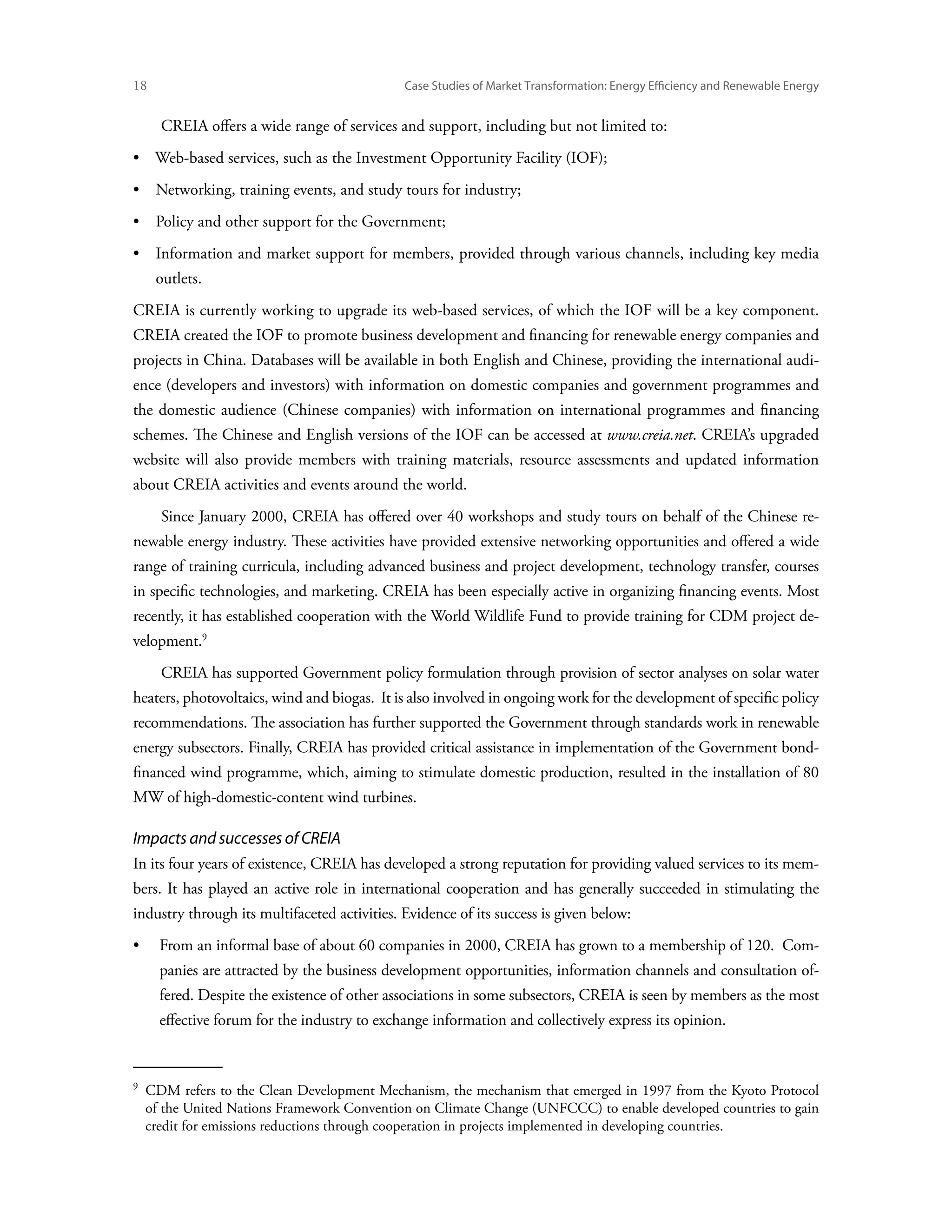 18	                                            Case Studies of Market Transformation: Energy Efficiency and Renewable Energy


       CREIA offers a wide range of services and support, including but not limited to:
•  Web-based services, such as the Investment Opportunity Facility (IOF);
•  Networking, training events, and study tours for industry;
•  Policy and other support for the Government;
• Information and market support for members, provided through various channels, including key media
       outlets.
CREIA is currently working to upgrade its web-based services, of which the IOF will be a key component.
CREIA created the IOF to promote business development and financing for renewable energy companies and
projects in China. Databases will be available in both English and Chinese, providing the international audi-
ence (developers and investors) with information on domestic companies and government programmes and
the domestic audience (Chinese companies) with information on international programmes and financing
schemes. The Chinese and English versions of the IOF can be accessed at www.creia.net. CREIA’s upgraded
website will also provide members with training materials, resource assessments and updated information
about CREIA activities and events around the world.
       Since January 2000, CREIA has offered over 40 workshops and study tours on behalf of the Chinese re-
newable energy industry. These activities have provided extensive networking opportunities and offered a wide
range of training curricula, including advanced business and project development, technology transfer, courses
in specific technologies, and marketing. CREIA has been especially active in organizing financing events. Most
recently, it has established cooperation with the World Wildlife Fund to provide training for CDM project de-
velopment.
       CREIA has supported Government policy formulation through provision of sector analyses on solar water
heaters, photovoltaics, wind and biogas. It is also involved in ongoing work for the development of specific policy
recommendations. The association has further supported the Government through standards work in renewable
energy subsectors. Finally, CREIA has provided critical assistance in implementation of the Government bond-
financed wind programme, which, aiming to stimulate domestic production, resulted in the installation of 80
MW of high-domestic-content wind turbines.

Impacts and successes of CREIA
In its four years of existence, CREIA has developed a strong reputation for providing valued services to its mem-
bers. It has played an active role in international cooperation and has generally succeeded in stimulating the
industry through its multifaceted activities. Evidence of its success is given below:
•	From an informal base of about 60 companies in 2000, CREIA has grown to a membership of 120. Com-
       panies are attracted by the business development opportunities, information channels and consultation of-
       fered. Despite the existence of other associations in some subsectors, CREIA is seen by members as the most
       effective forum for the industry to exchange information and collectively express its opinion.


  
   CDM refers to the Clean Development Mechanism, the mechanism that emerged in 1997 from the Kyoto Protocol
   of the United Nations Framework Convention on Climate Change (UNFCCC) to enable developed countries to gain
   credit for emissions reductions through cooperation in projects implemented in developing countries.
 