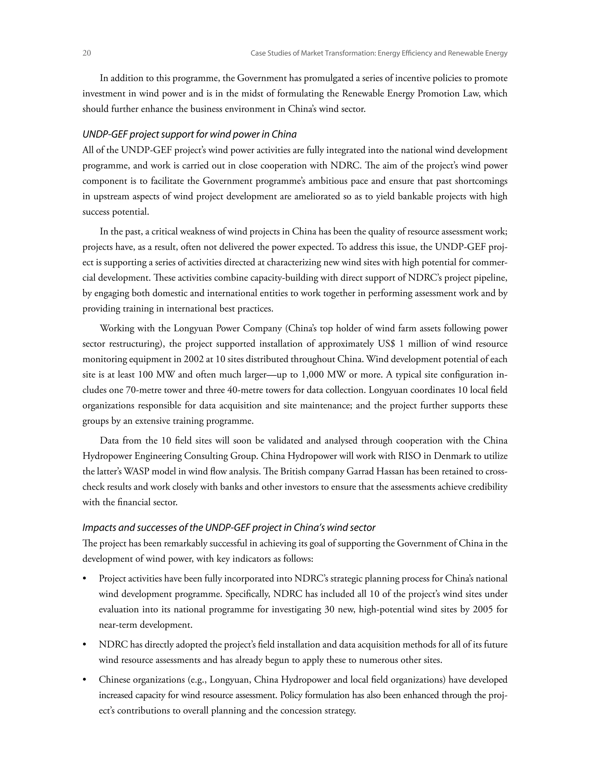 20	                                           Case Studies of Market Transformation: Energy Efficiency and Renewable Energy


      In addition to this programme, the Government has promulgated a series of incentive policies to promote
investment in wind power and is in the midst of formulating the Renewable Energy Promotion Law, which
should further enhance the business environment in China’s wind sector.

UNDP-GEF project support for wind power in China
All of the UNDP-GEF project’s wind power activities are fully integrated into the national wind development
programme, and work is carried out in close cooperation with NDRC. The aim of the project’s wind power
component is to facilitate the Government programme’s ambitious pace and ensure that past shortcomings
in upstream aspects of wind project development are ameliorated so as to yield bankable projects with high
success potential.
      In the past, a critical weakness of wind projects in China has been the quality of resource assessment work;
projects have, as a result, often not delivered the power expected. To address this issue, the UNDP-GEF proj-
ect is supporting a series of activities directed at characterizing new wind sites with high potential for commer-
cial development. These activities combine capacity-building with direct support of NDRC’s project pipeline,
by engaging both domestic and international entities to work together in performing assessment work and by
providing training in international best practices.
      Working with the Longyuan Power Company (China’s top holder of wind farm assets following power
sector restructuring), the project supported installation of approximately US$ 1 million of wind resource
monitoring equipment in 2002 at 10 sites distributed throughout China. Wind development potential of each
site is at least 100 MW and often much larger—up to 1,000 MW or more. A typical site configuration in-
cludes one 70-metre tower and three 40-metre towers for data collection. Longyuan coordinates 10 local field
organizations responsible for data acquisition and site maintenance; and the project further supports these
groups by an extensive training programme.
      Data from the 10 field sites will soon be validated and analysed through cooperation with the China
Hydropower Engineering Consulting Group. China Hydropower will work with RISO in Denmark to utilize
the latter’s WASP model in wind flow analysis. The British company Garrad Hassan has been retained to cross-
check results and work closely with banks and other investors to ensure that the assessments achieve credibility
with the financial sector.

Impacts and successes of the UNDP-GEF project in China’s wind sector
The project has been remarkably successful in achieving its goal of supporting the Government of China in the
development of wind power, with key indicators as follows:
•	Project activities have been fully incorporated into NDRC’s strategic planning process for China’s national
      wind development programme. Specifically, NDRC has included all 10 of the project’s wind sites under
      evaluation into its national programme for investigating 30 new, high-potential wind sites by 2005 for
      near-term development.
•	NDRC has directly adopted the project’s field installation and data acquisition methods for all of its future
      wind resource assessments and has already begun to apply these to numerous other sites.
•	Chinese organizations (e.g., Longyuan, China Hydropower and local field organizations) have developed
      increased capacity for wind resource assessment. Policy formulation has also been enhanced through the proj-
      ect’s contributions to overall planning and the concession strategy.
 