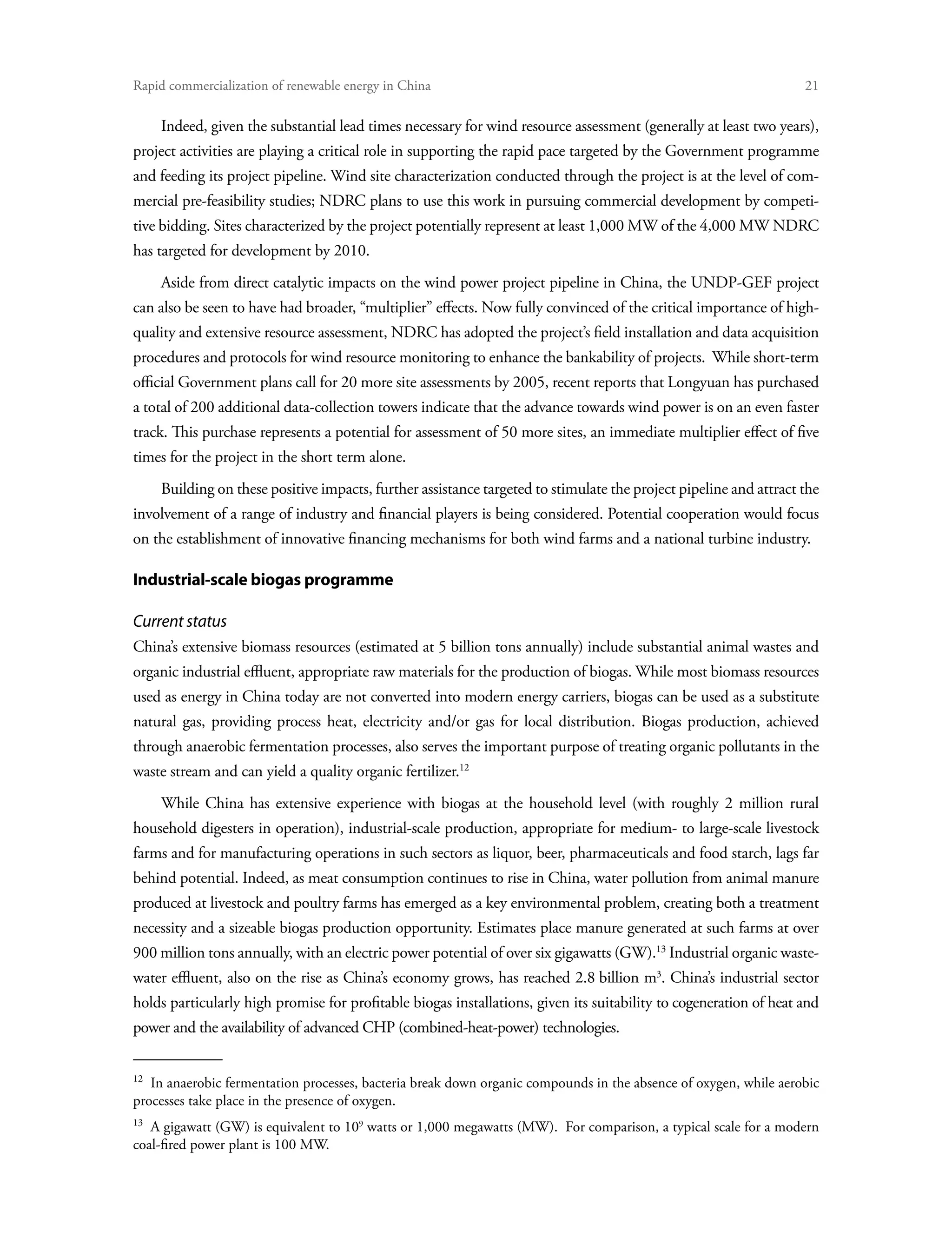 Rapid commercialization of renewable energy in China 	                                                              21

      Indeed, given the substantial lead times necessary for wind resource assessment (generally at least two years),
project activities are playing a critical role in supporting the rapid pace targeted by the Government programme
and feeding its project pipeline. Wind site characterization conducted through the project is at the level of com-
mercial pre-feasibility studies; NDRC plans to use this work in pursuing commercial development by competi-
tive bidding. Sites characterized by the project potentially represent at least 1,000 MW of the 4,000 MW NDRC
has targeted for development by 2010.
      Aside from direct catalytic impacts on the wind power project pipeline in China, the UNDP-GEF project
can also be seen to have had broader, “multiplier” effects. Now fully convinced of the critical importance of high-
quality and extensive resource assessment, NDRC has adopted the project’s field installation and data acquisition
procedures and protocols for wind resource monitoring to enhance the bankability of projects. While short-term
official Government plans call for 20 more site assessments by 2005, recent reports that Longyuan has purchased
a total of 200 additional data-collection towers indicate that the advance towards wind power is on an even faster
track. This purchase represents a potential for assessment of 50 more sites, an immediate multiplier effect of five
times for the project in the short term alone.
      Building on these positive impacts, further assistance targeted to stimulate the project pipeline and attract the
involvement of a range of industry and financial players is being considered. Potential cooperation would focus
on the establishment of innovative financing mechanisms for both wind farms and a national turbine industry.

Industrial-scale biogas programme

Current status
China’s extensive biomass resources (estimated at 5 billion tons annually) include substantial animal wastes and
organic industrial effluent, appropriate raw materials for the production of biogas. While most biomass resources
used as energy in China today are not converted into modern energy carriers, biogas can be used as a substitute
natural gas, providing process heat, electricity and/or gas for local distribution. Biogas production, achieved
through anaerobic fermentation processes, also serves the important purpose of treating organic pollutants in the
waste stream and can yield a quality organic fertilizer.12
      While China has extensive experience with biogas at the household level (with roughly 2 million rural
household digesters in operation), industrial-scale production, appropriate for medium- to large-scale livestock
farms and for manufacturing operations in such sectors as liquor, beer, pharmaceuticals and food starch, lags far
behind potential. Indeed, as meat consumption continues to rise in China, water pollution from animal manure
produced at livestock and poultry farms has emerged as a key environmental problem, creating both a treatment
necessity and a sizeable biogas production opportunity. Estimates place manure generated at such farms at over
900 million tons annually, with an electric power potential of over six gigawatts (GW).13 Industrial organic waste-
water effluent, also on the rise as China’s economy grows, has reached 2.8 billion m3. China’s industrial sector
holds particularly high promise for profitable biogas installations, given its suitability to cogeneration of heat and
power and the availability of advanced CHP (combined-heat-power) technologies.


12 
   In anaerobic fermentation processes, bacteria break down organic compounds in the absence of oxygen, while aerobic
processes take place in the presence of oxygen.
13 
   A gigawatt (GW) is equivalent to 109 watts or 1,000 megawatts (MW). For comparison, a typical scale for a modern
coal-fired power plant is 100 MW.
 