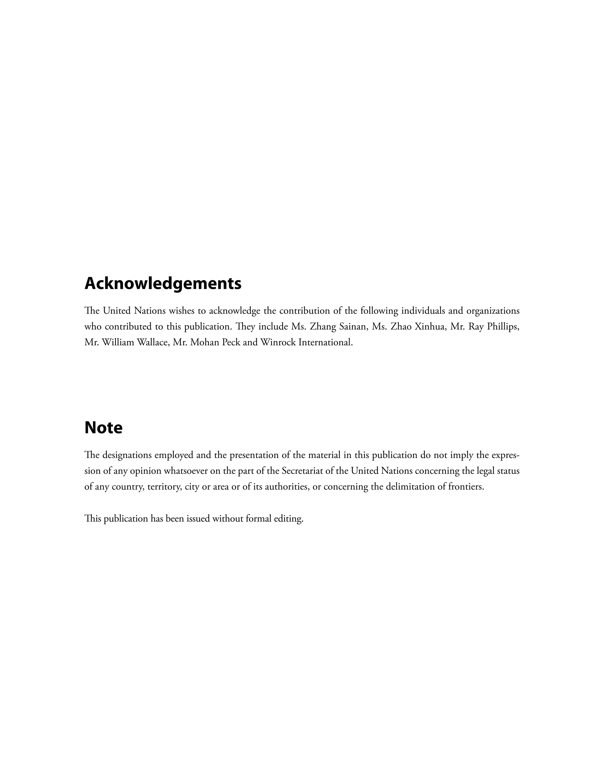 Acknowledgements
The United Nations wishes to acknowledge the contribution of the following individuals and organizations
who contributed to this publication. They include Ms. Zhang Sainan, Ms. Zhao Xinhua, Mr. Ray Phillips,
Mr. William Wallace, Mr. Mohan Peck and Winrock International.




Note
The designations employed and the presentation of the material in this publication do not imply the expres-
sion of any opinion whatsoever on the part of the Secretariat of the United Nations concerning the legal status
of any country, territory, city or area or of its authorities, or concerning the delimitation of frontiers.


This publication has been issued without formal editing.
 