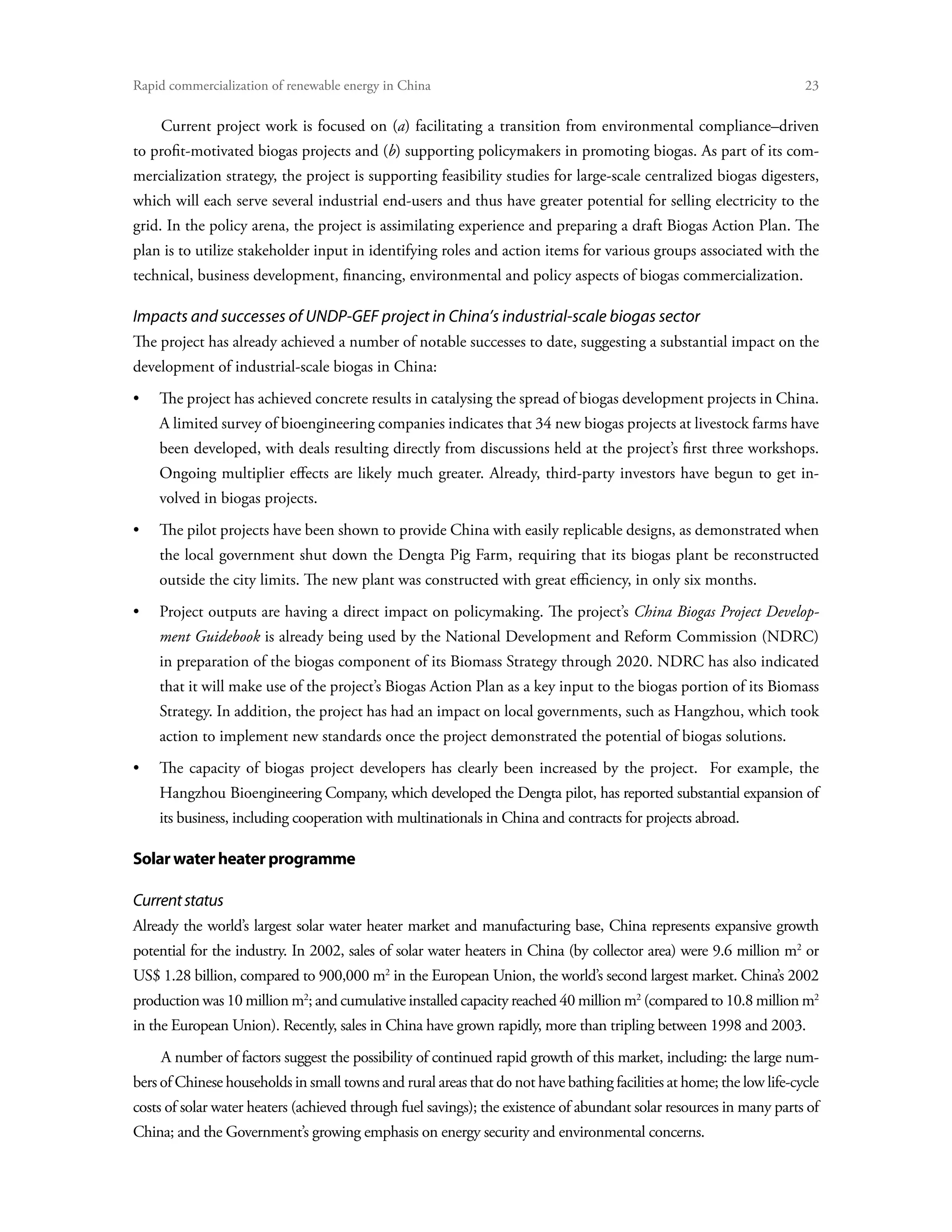 Rapid commercialization of renewable energy in China 	                                                                23

    Current project work is focused on (a) facilitating a transition from environmental compliance–driven
to profit-motivated biogas projects and (b) supporting policymakers in promoting biogas. As part of its com-
mercialization strategy, the project is supporting feasibility studies for large-scale centralized biogas digesters,
which will each serve several industrial end-users and thus have greater potential for selling electricity to the
grid. In the policy arena, the project is assimilating experience and preparing a draft Biogas Action Plan. The
plan is to utilize stakeholder input in identifying roles and action items for various groups associated with the
technical, business development, financing, environmental and policy aspects of biogas commercialization.

Impacts and successes of UNDP-GEF project in China’s industrial-scale biogas sector
The project has already achieved a number of notable successes to date, suggesting a substantial impact on the
development of industrial-scale biogas in China:
•	 project has achieved concrete results in catalysing the spread of biogas development projects in China.
   The
    A limited survey of bioengineering companies indicates that 34 new biogas projects at livestock farms have
    been developed, with deals resulting directly from discussions held at the project’s first three workshops.
    Ongoing multiplier effects are likely much greater. Already, third-party investors have begun to get in-
    volved in biogas projects.
•	 pilot projects have been shown to provide China with easily replicable designs, as demonstrated when
   The
    the local government shut down the Dengta Pig Farm, requiring that its biogas plant be reconstructed
    outside the city limits. The new plant was constructed with great efficiency, in only six months.
•	Project outputs are having a direct impact on policymaking. The project’s China Biogas Project Develop-
    ment Guidebook is already being used by the National Development and Reform Commission (NDRC)
    in preparation of the biogas component of its Biomass Strategy through 2020. NDRC has also indicated
    that it will make use of the project’s Biogas Action Plan as a key input to the biogas portion of its Biomass
    Strategy. In addition, the project has had an impact on local governments, such as Hangzhou, which took
    action to implement new standards once the project demonstrated the potential of biogas solutions.
•	The capacity of biogas project developers has clearly been increased by the project. For example, the
    Hangzhou Bioengineering Company, which developed the Dengta pilot, has reported substantial expansion of
    its business, including cooperation with multinationals in China and contracts for projects abroad.

Solar water heater programme

Current status
Already the world’s largest solar water heater market and manufacturing base, China represents expansive growth
potential for the industry. In 2002, sales of solar water heaters in China (by collector area) were 9.6 million m2 or
US$ 1.28 billion, compared to 900,000 m2 in the European Union, the world’s second largest market. China’s 2002
production was 10 million m2; and cumulative installed capacity reached 40 million m2 (compared to 10.8 million m2
in the European Union). Recently, sales in China have grown rapidly, more than tripling between 1998 and 2003.
    A number of factors suggest the possibility of continued rapid growth of this market, including: the large num-
bers of Chinese households in small towns and rural areas that do not have bathing facilities at home; the low life-cycle
costs of solar water heaters (achieved through fuel savings); the existence of abundant solar resources in many parts of
China; and the Government’s growing emphasis on energy security and environmental concerns.
 
