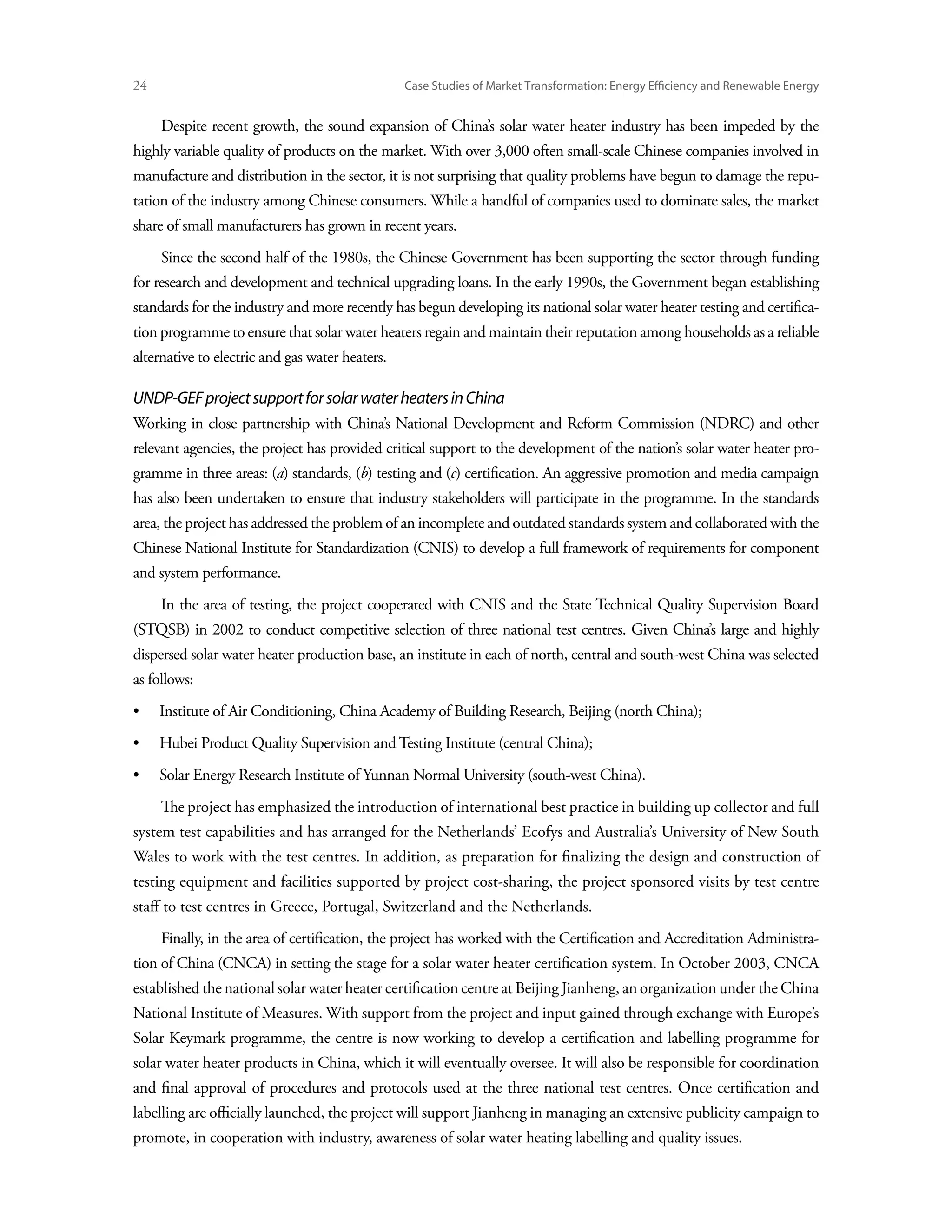 24	                                              Case Studies of Market Transformation: Energy Efficiency and Renewable Energy


      Despite recent growth, the sound expansion of China’s solar water heater industry has been impeded by the
highly variable quality of products on the market. With over 3,000 often small-scale Chinese companies involved in
manufacture and distribution in the sector, it is not surprising that quality problems have begun to damage the repu-
tation of the industry among Chinese consumers. While a handful of companies used to dominate sales, the market
share of small manufacturers has grown in recent years.
      Since the second half of the 1980s, the Chinese Government has been supporting the sector through funding
for research and development and technical upgrading loans. In the early 1990s, the Government began establishing
standards for the industry and more recently has begun developing its national solar water heater testing and certifica-
tion programme to ensure that solar water heaters regain and maintain their reputation among households as a reliable
alternative to electric and gas water heaters.

UNDP-GEF project support for solar water heaters in China
Working in close partnership with China’s National Development and Reform Commission (NDRC) and other
relevant agencies, the project has provided critical support to the development of the nation’s solar water heater pro-
gramme in three areas: (a) standards, (b) testing and (c) certification. An aggressive promotion and media campaign
has also been undertaken to ensure that industry stakeholders will participate in the programme. In the standards
area, the project has addressed the problem of an incomplete and outdated standards system and collaborated with the
Chinese National Institute for Standardization (CNIS) to develop a full framework of requirements for component
and system performance.
      In the area of testing, the project cooperated with CNIS and the State Technical Quality Supervision Board
(STQSB) in 2002 to conduct competitive selection of three national test centres. Given China’s large and highly
dispersed solar water heater production base, an institute in each of north, central and south-west China was selected
as follows:
•	    Institute of Air Conditioning, China Academy of Building Research, Beijing (north China);
•	    Hubei Product Quality Supervision and Testing Institute (central China);
•	    Solar Energy Research Institute of Yunnan Normal University (south-west China).
      The project has emphasized the introduction of international best practice in building up collector and full
system test capabilities and has arranged for the Netherlands’ Ecofys and Australia’s University of New South
Wales to work with the test centres. In addition, as preparation for finalizing the design and construction of
testing equipment and facilities supported by project cost-sharing, the project sponsored visits by test centre
staff to test centres in Greece, Portugal, Switzerland and the Netherlands.
      Finally, in the area of certification, the project has worked with the Certification and Accreditation Administra-
tion of China (CNCA) in setting the stage for a solar water heater certification system. In October 2003, CNCA
established the national solar water heater certification centre at Beijing Jianheng, an organization under the China
National Institute of Measures. With support from the project and input gained through exchange with Europe’s
Solar Keymark programme, the centre is now working to develop a certification and labelling programme for
solar water heater products in China, which it will eventually oversee. It will also be responsible for coordination
and final approval of procedures and protocols used at the three national test centres. Once certification and
labelling are officially launched, the project will support Jianheng in managing an extensive publicity campaign to
promote, in cooperation with industry, awareness of solar water heating labelling and quality issues.
 