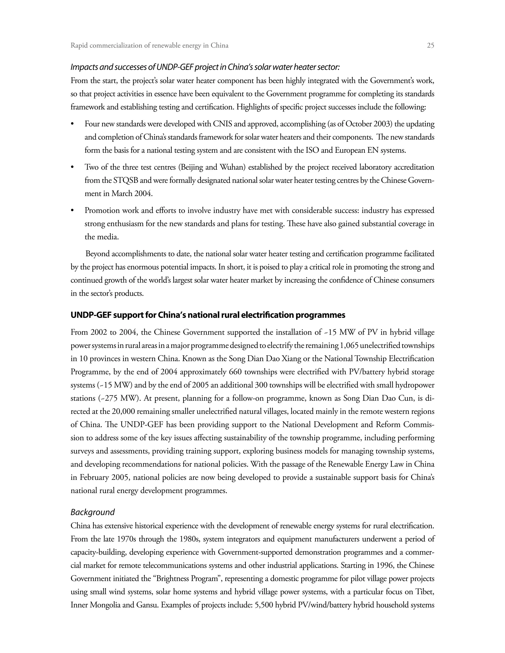 Rapid commercialization of renewable energy in China 	                                                                25


Impacts and successes of UNDP-GEF project in China’s solar water heater sector:
From the start, the project’s solar water heater component has been highly integrated with the Government’s work,
so that project activities in essence have been equivalent to the Government programme for completing its standards
framework and establishing testing and certification. Highlights of specific project successes include the following:
•	Four new standards were developed with CNIS and approved, accomplishing (as of October 2003) the updating
    and completion of China’s standards framework for solar water heaters and their components. The new standards
    form the basis for a national testing system and are consistent with the ISO and European EN systems.
•	Two of the three test centres (Beijing and Wuhan) established by the project received laboratory accreditation
    from the STQSB and were formally designated national solar water heater testing centres by the Chinese Govern-
    ment in March 2004.
•	Promotion work and efforts to involve industry have met with considerable success: industry has expressed
    strong enthusiasm for the new standards and plans for testing. These have also gained substantial coverage in
    the media.
     Beyond accomplishments to date, the national solar water heater testing and certification programme facilitated
by the project has enormous potential impacts. In short, it is poised to play a critical role in promoting the strong and
continued growth of the world’s largest solar water heater market by increasing the confidence of Chinese consumers
in the sector’s products.

UNDP-GEF support for China’s national rural electrification programmes
From 2002 to 2004, the Chinese Government supported the installation of ~15 MW of PV in hybrid village
power systems in rural areas in a major programme designed to electrify the remaining 1,065 unelectrified townships
in 10 provinces in western China. Known as the Song Dian Dao Xiang or the National Township Electrification
Programme, by the end of 2004 approximately 660 townships were electrified with PV/battery hybrid storage
systems (~15 MW) and by the end of 2005 an additional 300 townships will be electrified with small hydropower
stations (~275 MW). At present, planning for a follow-on programme, known as Song Dian Dao Cun, is di-
rected at the 20,000 remaining smaller unelectrified natural villages, located mainly in the remote western regions
of China. The UNDP-GEF has been providing support to the National Development and Reform Commis-
sion to address some of the key issues affecting sustainability of the township programme, including performing
surveys and assessments, providing training support, exploring business models for managing township systems,
and developing recommendations for national policies. With the passage of the Renewable Energy Law in China
in February 2005, national policies are now being developed to provide a sustainable support basis for China’s
national rural energy development programmes.

Background
China has extensive historical experience with the development of renewable energy systems for rural electrification.
From the late 1970s through the 1980s, system integrators and equipment manufacturers underwent a period of
capacity-building, developing experience with Government-supported demonstration programmes and a commer-
cial market for remote telecommunications systems and other industrial applications. Starting in 1996, the Chinese
Government initiated the “Brightness Program”, representing a domestic programme for pilot village power projects
using small wind systems, solar home systems and hybrid village power systems, with a particular focus on Tibet,
Inner Mongolia and Gansu. Examples of projects include: 5,500 hybrid PV/wind/battery hybrid household systems
 