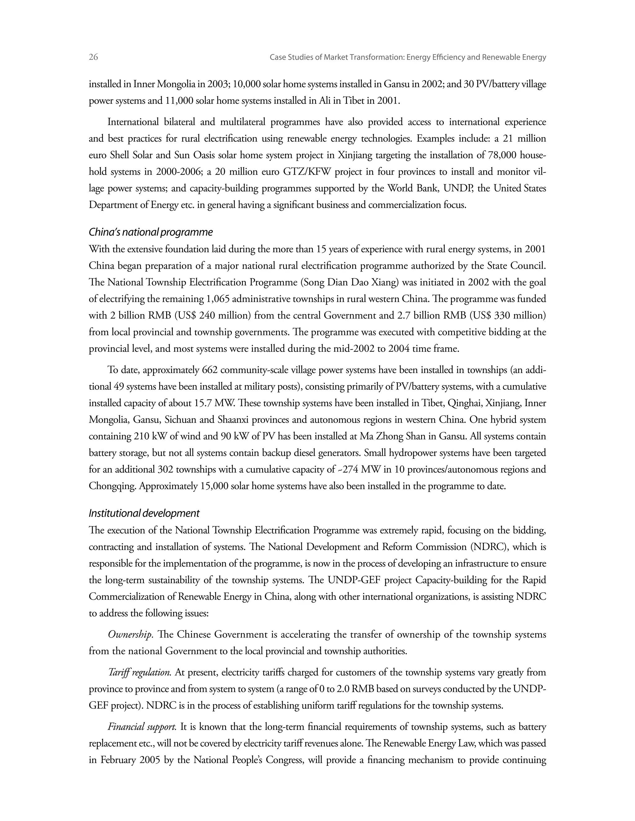 26	                                             Case Studies of Market Transformation: Energy Efficiency and Renewable Energy


installed in Inner Mongolia in 2003; 10,000 solar home systems installed in Gansu in 2002; and 30 PV/battery village
power systems and 11,000 solar home systems installed in Ali in Tibet in 2001.
      International bilateral and multilateral programmes have also provided access to international experience
and best practices for rural electrification using renewable energy technologies. Examples include: a 21 million
euro Shell Solar and Sun Oasis solar home system project in Xinjiang targeting the installation of 78,000 house-
hold systems in 2000-2006; a 20 million euro GTZ/KFW project in four provinces to install and monitor vil-
lage power systems; and capacity-building programmes supported by the World Bank, UNDP the United States
                                                                                      ,
Department of Energy etc. in general having a significant business and commercialization focus.

China’s national programme
With the extensive foundation laid during the more than 15 years of experience with rural energy systems, in 2001
China began preparation of a major national rural electrification programme authorized by the State Council.
The National Township Electrification Programme (Song Dian Dao Xiang) was initiated in 2002 with the goal
of electrifying the remaining 1,065 administrative townships in rural western China. The programme was funded
with 2 billion RMB (US$ 240 million) from the central Government and 2.7 billion RMB (US$ 330 million)
from local provincial and township governments. The programme was executed with competitive bidding at the
provincial level, and most systems were installed during the mid-2002 to 2004 time frame.
      To date, approximately 662 community-scale village power systems have been installed in townships (an addi-
tional 49 systems have been installed at military posts), consisting primarily of PV/battery systems, with a cumulative
installed capacity of about 15.7 MW. These township systems have been installed in Tibet, Qinghai, Xinjiang, Inner
Mongolia, Gansu, Sichuan and Shaanxi provinces and autonomous regions in western China. One hybrid system
containing 210 kW of wind and 90 kW of PV has been installed at Ma Zhong Shan in Gansu. All systems contain
battery storage, but not all systems contain backup diesel generators. Small hydropower systems have been targeted
for an additional 302 townships with a cumulative capacity of ~274 MW in 10 provinces/autonomous regions and
Chongqing. Approximately 15,000 solar home systems have also been installed in the programme to date.

Institutional development
The execution of the National Township Electrification Programme was extremely rapid, focusing on the bidding,
contracting and installation of systems. The National Development and Reform Commission (NDRC), which is
responsible for the implementation of the programme, is now in the process of developing an infrastructure to ensure
the long-term sustainability of the township systems. The UNDP-GEF project Capacity-building for the Rapid
Commercialization of Renewable Energy in China, along with other international organizations, is assisting NDRC
to address the following issues:
      Ownership. The Chinese Government is accelerating the transfer of ownership of the township systems
from the national Government to the local provincial and township authorities.
      Tariff regulation. At present, electricity tariffs charged for customers of the township systems vary greatly from
province to province and from system to system (a range of 0 to 2.0 RMB based on surveys conducted by the UNDP-
GEF project). NDRC is in the process of establishing uniform tariff regulations for the township systems.
      Financial support. It is known that the long-term financial requirements of township systems, such as battery
replacement etc., will not be covered by electricity tariff revenues alone. The Renewable Energy Law, which was passed
in February 2005 by the National People’s Congress, will provide a financing mechanism to provide continuing
 