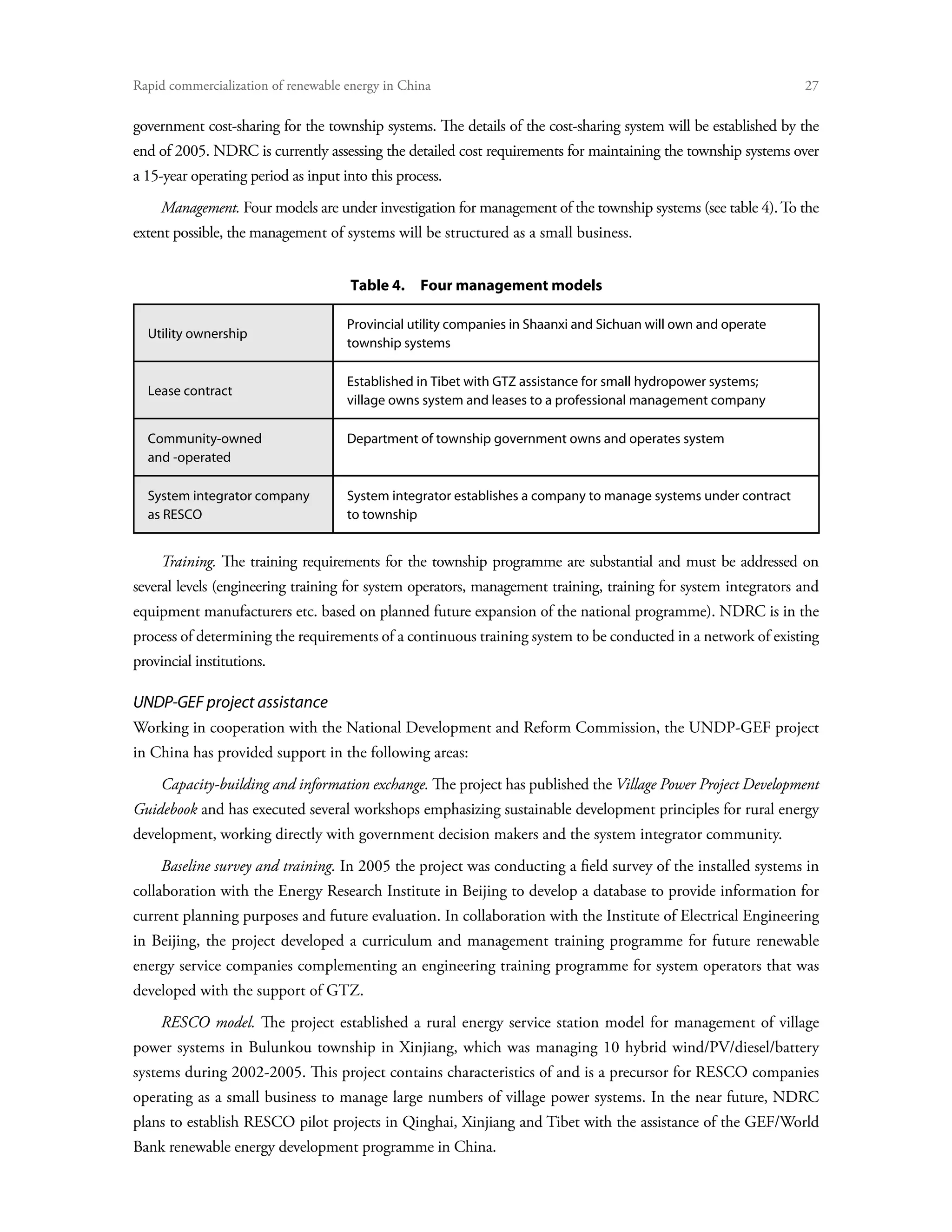 Rapid commercialization of renewable energy in China 	                                                          27

government cost-sharing for the township systems. The details of the cost-sharing system will be established by the
end of 2005. NDRC is currently assessing the detailed cost requirements for maintaining the township systems over
a 15-year operating period as input into this process.
     Management. Four models are under investigation for management of the township systems (see table 4). To the
extent possible, the management of systems will be structured as a small business.


                                      Table 4.  Four management models

                                     Provincial utility companies in Shaanxi and Sichuan will own and operate
  Utility ownership
                                     township systems

                                     Established in Tibet with GTZ assistance for small hydropower systems;
  Lease contract
                                     village owns system and leases to a professional management company

  Community-owned                    Department of township government owns and operates system
  and -operated

  System integrator company          System integrator establishes a company to manage systems under contract
  as RESCO                           to township


     Training. The training requirements for the township programme are substantial and must be addressed on
several levels (engineering training for system operators, management training, training for system integrators and
equipment manufacturers etc. based on planned future expansion of the national programme). NDRC is in the
process of determining the requirements of a continuous training system to be conducted in a network of existing
provincial institutions.

UNDP-GEF project assistance
Working in cooperation with the National Development and Reform Commission, the UNDP-GEF project
in China has provided support in the following areas:
     Capacity-building and information exchange. The project has published the Village Power Project Development
Guidebook and has executed several workshops emphasizing sustainable development principles for rural energy
development, working directly with government decision makers and the system integrator community.
     Baseline survey and training. In 2005 the project was conducting a field survey of the installed systems in
collaboration with the Energy Research Institute in Beijing to develop a database to provide information for
current planning purposes and future evaluation. In collaboration with the Institute of Electrical Engineering
in Beijing, the project developed a curriculum and management training programme for future renewable
energy service companies complementing an engineering training programme for system operators that was
developed with the support of GTZ.
     RESCO model. The project established a rural energy service station model for management of village
power systems in Bulunkou township in Xinjiang, which was managing 10 hybrid wind/PV/diesel/battery
systems during 2002-2005. This project contains characteristics of and is a precursor for RESCO companies
operating as a small business to manage large numbers of village power systems. In the near future, NDRC
plans to establish RESCO pilot projects in Qinghai, Xinjiang and Tibet with the assistance of the GEF/World
Bank renewable energy development programme in China.
 