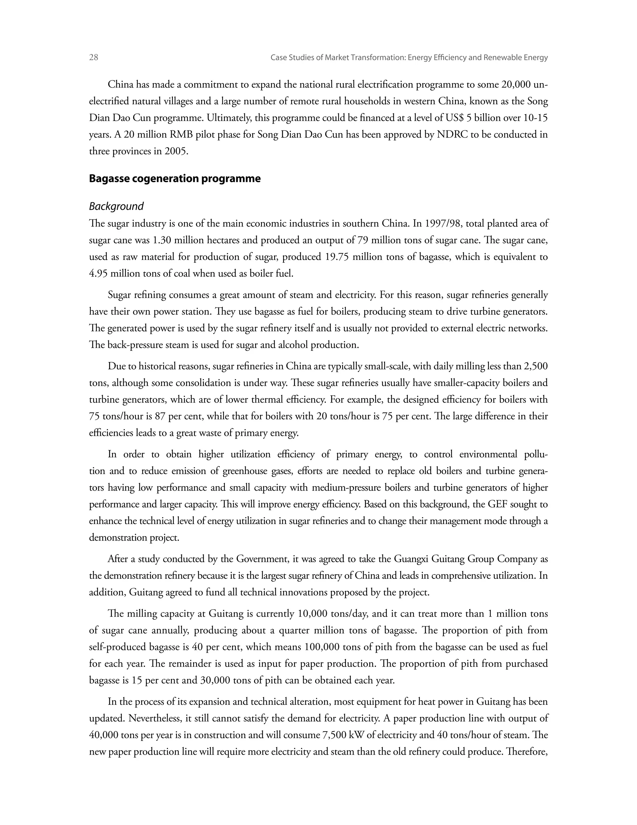 28	                                             Case Studies of Market Transformation: Energy Efficiency and Renewable Energy


      China has made a commitment to expand the national rural electrification programme to some 20,000 un-
electrified natural villages and a large number of remote rural households in western China, known as the Song
Dian Dao Cun programme. Ultimately, this programme could be financed at a level of US$ 5 billion over 10-15
years. A 20 million RMB pilot phase for Song Dian Dao Cun has been approved by NDRC to be conducted in
three provinces in 2005.

Bagasse cogeneration programme

Background
The sugar industry is one of the main economic industries in southern China. In 1997/98, total planted area of
sugar cane was 1.30 million hectares and produced an output of 79 million tons of sugar cane. The sugar cane,
used as raw material for production of sugar, produced 19.75 million tons of bagasse, which is equivalent to
4.95 million tons of coal when used as boiler fuel.
      Sugar refining consumes a great amount of steam and electricity. For this reason, sugar refineries generally
have their own power station. They use bagasse as fuel for boilers, producing steam to drive turbine generators.
The generated power is used by the sugar refinery itself and is usually not provided to external electric networks.
The back-pressure steam is used for sugar and alcohol production.
      Due to historical reasons, sugar refineries in China are typically small-scale, with daily milling less than 2,500
tons, although some consolidation is under way. These sugar refineries usually have smaller-capacity boilers and
turbine generators, which are of lower thermal efficiency. For example, the designed efficiency for boilers with
75 tons/hour is 87 per cent, while that for boilers with 20 tons/hour is 75 per cent. The large difference in their
efficiencies leads to a great waste of primary energy.
      In order to obtain higher utilization efficiency of primary energy, to control environmental pollu-
tion and to reduce emission of greenhouse gases, efforts are needed to replace old boilers and turbine genera-
tors having low performance and small capacity with medium-pressure boilers and turbine generators of higher
performance and larger capacity. This will improve energy efficiency. Based on this background, the GEF sought to
enhance the technical level of energy utilization in sugar refineries and to change their management mode through a
demonstration project.
      After a study conducted by the Government, it was agreed to take the Guangxi Guitang Group Company as
the demonstration refinery because it is the largest sugar refinery of China and leads in comprehensive utilization. In
addition, Guitang agreed to fund all technical innovations proposed by the project.
      The milling capacity at Guitang is currently 10,000 tons/day, and it can treat more than 1 million tons
of sugar cane annually, producing about a quarter million tons of bagasse. The proportion of pith from
self-produced bagasse is 40 per cent, which means 100,000 tons of pith from the bagasse can be used as fuel
for each year. The remainder is used as input for paper production. The proportion of pith from purchased
bagasse is 15 per cent and 30,000 tons of pith can be obtained each year.
      In the process of its expansion and technical alteration, most equipment for heat power in Guitang has been
updated. Nevertheless, it still cannot satisfy the demand for electricity. A paper production line with output of
40,000 tons per year is in construction and will consume 7,500 kW of electricity and 40 tons/hour of steam. The
new paper production line will require more electricity and steam than the old refinery could produce. Therefore,
 