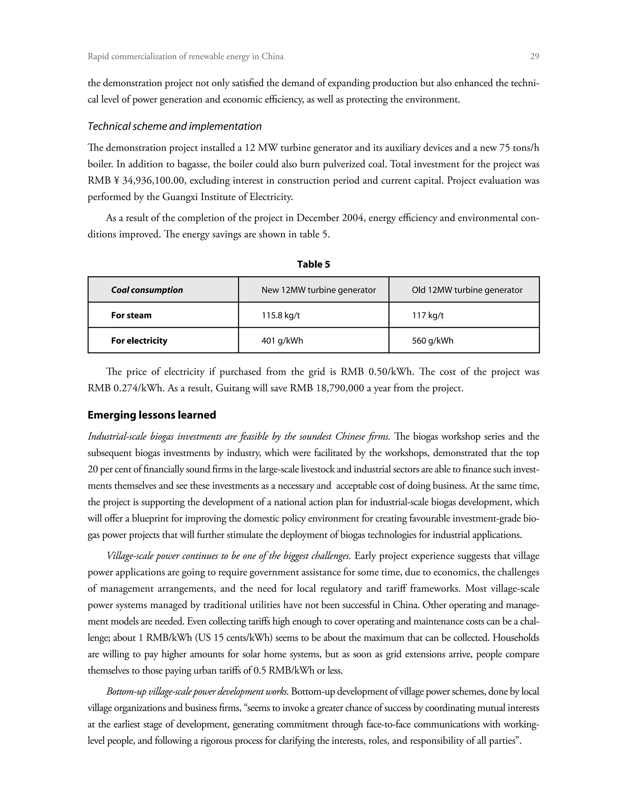 Rapid commercialization of renewable energy in China 	                                                                    29

the demonstration project not only satisfied the demand of expanding production but also enhanced the techni-
cal level of power generation and economic efficiency, as well as protecting the environment.

Technical scheme and implementation
The demonstration project installed a 12 MW turbine generator and its auxiliary devices and a new 75 tons/h
boiler. In addition to bagasse, the boiler could also burn pulverized coal. Total investment for the project was
RMB ¥ 34,936,100.00, excluding interest in construction period and current capital. Project evaluation was
performed by the Guangxi Institute of Electricity.
     As a result of the completion of the project in December 2004, energy efficiency and environmental con-
ditions improved. The energy savings are shown in table 5.

                                                         Table 5

      Coal consumption                         New 12MW turbine generator               Old 12MW turbine generator

      For steam                                115.8 kg/t                               117 kg/t

      For electricity                          401 g/kWh                                560 g/kWh


     The price of electricity if purchased from the grid is RMB 0.50/kWh. The cost of the project was
RMB 0.274/kWh. As a result, Guitang will save RMB 18,790,000 a year from the project.

Emerging lessons learned
Industrial-scale biogas investments are feasible by the soundest Chinese firms. The biogas workshop series and the
subsequent biogas investments by industry, which were facilitated by the workshops, demonstrated that the top
20 per cent of financially sound firms in the large-scale livestock and industrial sectors are able to finance such invest-
ments themselves and see these investments as a necessary and acceptable cost of doing business. At the same time,
the project is supporting the development of a national action plan for industrial-scale biogas development, which
will offer a blueprint for improving the domestic policy environment for creating favourable investment-grade bio-
gas power projects that will further stimulate the deployment of biogas technologies for industrial applications.
     Village-scale power continues to be one of the biggest challenges. Early project experience suggests that village
power applications are going to require government assistance for some time, due to economics, the challenges
of management arrangements, and the need for local regulatory and tariff frameworks. Most village-scale
power systems managed by traditional utilities have not been successful in China. Other operating and manage-
ment models are needed. Even collecting tariffs high enough to cover operating and maintenance costs can be a chal-
lenge; about 1 RMB/kWh (US 15 cents/kWh) seems to be about the maximum that can be collected. Households
are willing to pay higher amounts for solar home systems, but as soon as grid extensions arrive, people compare
themselves to those paying urban tariffs of 0.5 RMB/kWh or less.
     Bottom-up village-scale power development works. Bottom-up development of village power schemes, done by local
village organizations and business firms, “seems to invoke a greater chance of success by coordinating mutual interests
at the earliest stage of development, generating commitment through face-to-face communications with working-
level people, and following a rigorous process for clarifying the interests, roles, and responsibility of all parties”.
 