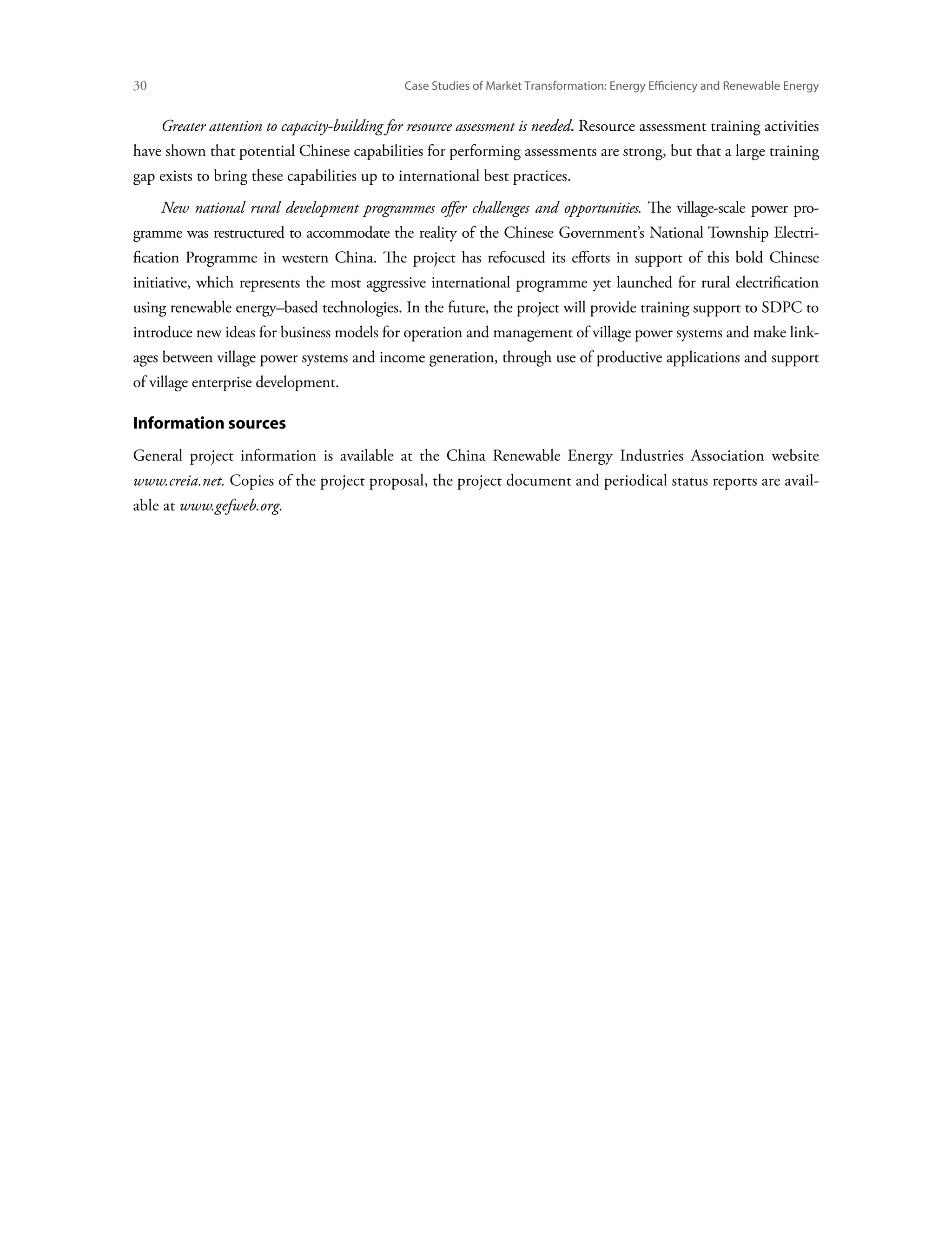 30	                                            Case Studies of Market Transformation: Energy Efficiency and Renewable Energy


      Greater attention to capacity-building for resource assessment is needed. Resource assessment training activities
have shown that potential Chinese capabilities for performing assessments are strong, but that a large training
gap exists to bring these capabilities up to international best practices.
      New national rural development programmes offer challenges and opportunities. The village-scale power pro-
gramme was restructured to accommodate the reality of the Chinese Government’s National Township Electri-
fication Programme in western China. The project has refocused its efforts in support of this bold Chinese
initiative, which represents the most aggressive international programme yet launched for rural electrification
using renewable energy–based technologies. In the future, the project will provide training support to SDPC to
introduce new ideas for business models for operation and management of village power systems and make link-
ages between village power systems and income generation, through use of productive applications and support
of village enterprise development.

Information sources
General project information is available at the China Renewable Energy Industries Association website
www.creia.net. Copies of the project proposal, the project document and periodical status reports are avail-
able at www.gefweb.org.
 