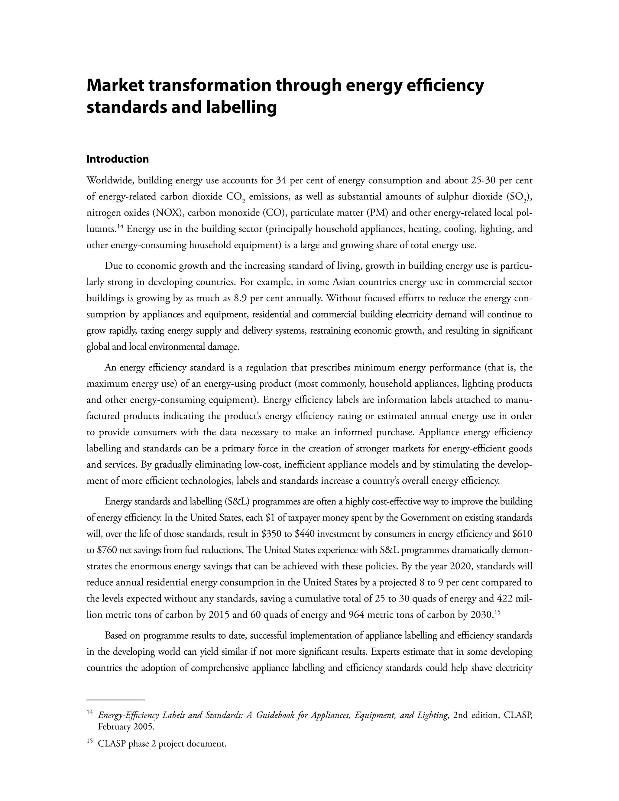 Market transformation through energy efficiency
standards and labelling

Introduction
Worldwide, building energy use accounts for 34 per cent of energy consumption and about 25-30 per cent
of energy-related carbon dioxide CO2 emissions, as well as substantial amounts of sulphur dioxide (SO2),
nitrogen oxides (NOX), carbon monoxide (CO), particulate matter (PM) and other energy-related local pol-
lutants.14 Energy use in the building sector (principally household appliances, heating, cooling, lighting, and
other energy-consuming household equipment) is a large and growing share of total energy use.
        Due to economic growth and the increasing standard of living, growth in building energy use is particu-
larly strong in developing countries. For example, in some Asian countries energy use in commercial sector
buildings is growing by as much as 8.9 per cent annually. Without focused efforts to reduce the energy con-
sumption by appliances and equipment, residential and commercial building electricity demand will continue to
grow rapidly, taxing energy supply and delivery systems, restraining economic growth, and resulting in significant
global and local environmental damage.
        An energy efficiency standard is a regulation that prescribes minimum energy performance (that is, the
maximum energy use) of an energy-using product (most commonly, household appliances, lighting products
and other energy-consuming equipment). Energy efficiency labels are information labels attached to manu-
factured products indicating the product’s energy efficiency rating or estimated annual energy use in order
to provide consumers with the data necessary to make an informed purchase. Appliance energy efficiency
labelling and standards can be a primary force in the creation of stronger markets for energy-efficient goods
and services. By gradually eliminating low-cost, inefficient appliance models and by stimulating the develop-
ment of more efficient technologies, labels and standards increase a country’s overall energy efficiency.
        Energy standards and labelling (SL) programmes are often a highly cost-effective way to improve the building
of energy efficiency. In the United States, each $1 of taxpayer money spent by the Government on existing standards
will, over the life of those standards, result in $350 to $440 investment by consumers in energy efficiency and $610
to $760 net savings from fuel reductions. The United States experience with SL programmes dramatically demon-
strates the enormous energy savings that can be achieved with these policies. By the year 2020, standards will
reduce annual residential energy consumption in the United States by a projected 8 to 9 per cent compared to
the levels expected without any standards, saving a cumulative total of 25 to 30 quads of energy and 422 mil-
lion metric tons of carbon by 2015 and 60 quads of energy and 964 metric tons of carbon by 2030.15
        Based on programme results to date, successful implementation of appliance labelling and efficiency standards
in the developing world can yield similar if not more significant results. Experts estimate that in some developing
countries the adoption of comprehensive appliance labelling and efficiency standards could help shave electricity



14  
      Energy-Efficiency Labels and Standards: A Guidebook for Appliances, Equipment, and Lighting, 2nd edition, CLASP,
      February 2005.
15 
      CLASP phase 2 project document.
 