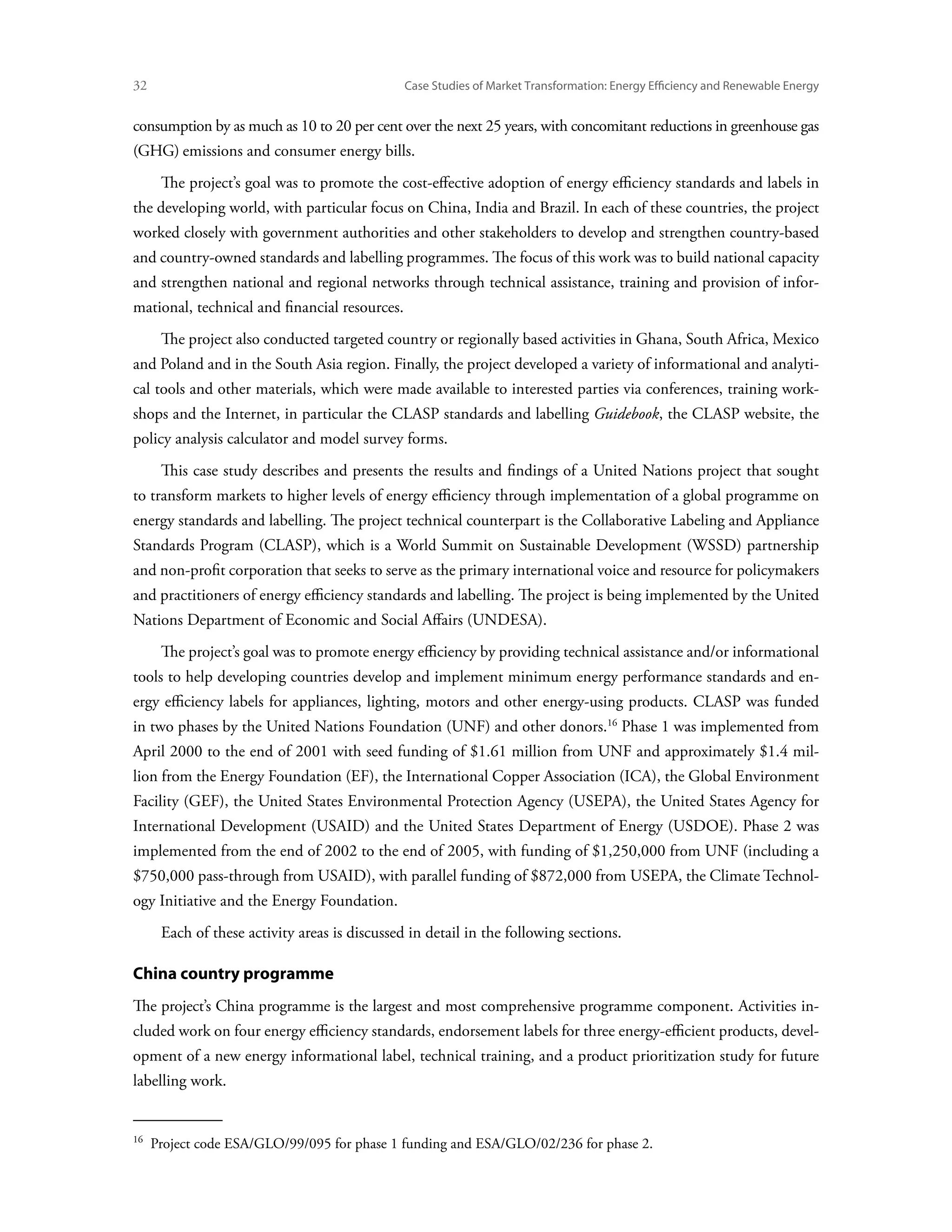 32	                                             Case Studies of Market Transformation: Energy Efficiency and Renewable Energy


consumption by as much as 10 to 20 per cent over the next 25 years, with concomitant reductions in greenhouse gas
(GHG) emissions and consumer energy bills.
       The project’s goal was to promote the cost-effective adoption of energy efficiency standards and labels in
the developing world, with particular focus on China, India and Brazil. In each of these countries, the project
worked closely with government authorities and other stakeholders to develop and strengthen country-based
and country-owned standards and labelling programmes. The focus of this work was to build national capacity
and strengthen national and regional networks through technical assistance, training and provision of infor-
mational, technical and financial resources.
       The project also conducted targeted country or regionally based activities in Ghana, South Africa, Mexico
and Poland and in the South Asia region. Finally, the project developed a variety of informational and analyti-
cal tools and other materials, which were made available to interested parties via conferences, training work-
shops and the Internet, in particular the CLASP standards and labelling Guidebook, the CLASP website, the
policy analysis calculator and model survey forms.
       This case study describes and presents the results and findings of a United Nations project that sought
to transform markets to higher levels of energy efficiency through implementation of a global programme on
energy standards and labelling. The project technical counterpart is the Collaborative Labeling and Appliance
Standards Program (CLASP), which is a World Summit on Sustainable Development (WSSD) partnership
and non-profit corporation that seeks to serve as the primary international voice and resource for policymakers
and practitioners of energy efficiency standards and labelling. The project is being implemented by the United
Nations Department of Economic and Social Affairs (UNDESA).
       The project’s goal was to promote energy efficiency by providing technical assistance and/or informational
tools to help developing countries develop and implement minimum energy performance standards and en-
ergy efficiency labels for appliances, lighting, motors and other energy-using products. CLASP was funded
in two phases by the United Nations Foundation (UNF) and other donors.16 Phase 1 was implemented from
April 2000 to the end of 2001 with seed funding of $1.61 million from UNF and approximately $1.4 mil-
lion from the Energy Foundation (EF), the International Copper Association (ICA), the Global Environment
Facility (GEF), the United States Environmental Protection Agency (USEPA), the United States Agency for
International Development (USAID) and the United States Department of Energy (USDOE). Phase 2 was
implemented from the end of 2002 to the end of 2005, with funding of $1,250,000 from UNF (including a
$750,000 pass-through from USAID), with parallel funding of $872,000 from USEPA, the Climate Technol-
ogy Initiative and the Energy Foundation.
       Each of these activity areas is discussed in detail in the following sections.

China country programme
The project’s China programme is the largest and most comprehensive programme component. Activities in-
cluded work on four energy efficiency standards, endorsement labels for three energy-efficient products, devel-
opment of a new energy informational label, technical training, and a product prioritization study for future
labelling work.


16 
      Project code ESA/GLO/99/095 for phase 1 funding and ESA/GLO/02/236 for phase 2.
 