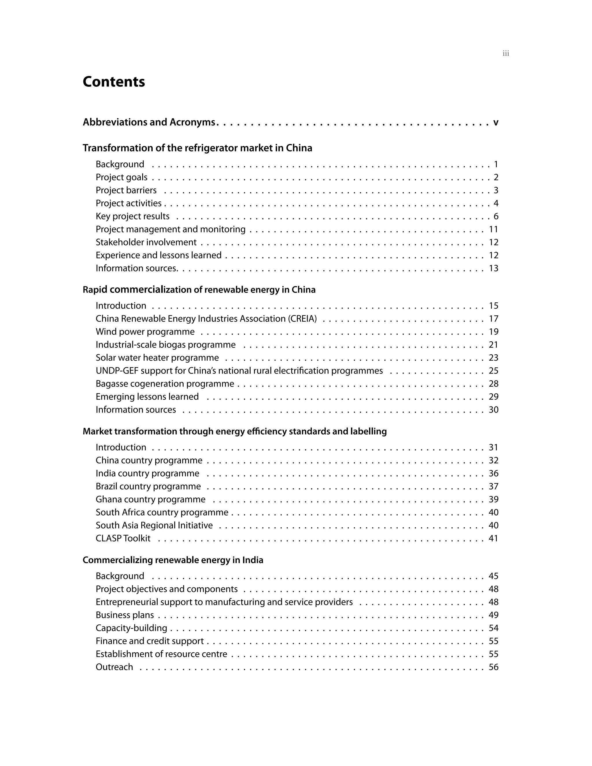 iii


Contents

Abbreviations and Acronyms .  .  .  .  .  .  .  .  .  .  .  .  .  .  .  .  .  .  .  .  .  .  .  .  .  .  .  .  .  .  .  .  .  .  .  .  .  .  .  . v

Transformation of the refrigerator market in China
     Background  .  .  .  .  .  .  .  .  .  .  .  .  .  .  .  .  .  .  .  .  .  .  .  .  .  .  .  .  .  .  .  .  .  .  .  .  .  .  .  .  .  .  .  .  .  .  .  .  .  .  .  .  .  .  .  . 1
     Project goals  .  .  .  .  .  .  .  .  .  .  .  .  .  .  .  .  .  .  .  .  .  .  .  .  .  .  .  .  .  .  .  .  .  .  .  .  .  .  .  .  .  .  .  .  .  .  .  .  .  .  .  .  .  .  .  . 2
     Project barriers  .  .  .  .  .  .  .  .  .  .  .  .  .  .  .  .  .  .  .  .  .  .  .  .  .  .  .  .  .  .  .  .  .  .  .  .  .  .  .  .  .  .  .  .  .  .  .  .  .  .  .  .  .  . 3
     Project activities  .  .  .  .  .  .  .  .  .  .  .  .  .  .  .  .  .  .  .  .  .  .  .  .  .  .  .  .  .  .  .  .  .  .  .  .  .  .  .  .  .  .  .  .  .  .  .  .  .  .  .  .  .  . 4
     Key project results  .  .  .  .  .  .  .  .  .  .  .  .  .  .  .  .  .  .  .  .  .  .  .  .  .  .  .  .  .  .  .  .  .  .  .  .  .  .  .  .  .  .  .  .  .  .  .  .  .  .  .  . 6
     Project management and monitoring .  .  .  .  .  .  .  .  .  .  .  .  .  .  .  .  .  .  .  .  .  .  .  .  .  .  .  .  .  .  .  .  .  .  .  .  .  .  . 11
     Stakeholder involvement  .  .  .  .  .  .  .  .  .  .  .  .  .  .  .  .  .  .  .  .  .  .  .  .  .  .  .  .  .  .  .  .  .  .  .  .  .  .  .  .  .  .  .  .  .  .  . 12
     Experience and lessons learned .  .  .  .  .  .  .  .  .  .  .  .  .  .  .  .  .  .  .  .  .  .  .  .  .  .  .  .  .  .  .  .  .  .  .  .  .  .  .  .  .  .  . 12
     Information sources .  .  .  .  .  .  .  .  .  .  .  .  .  .  .  .  .  .  .  .  .  .  .  .  .  .  .  .  .  .  .  .  .  .  .  .  .  .  .  .  .  .  .  .  .  .  .  .  .  .  . 13

Rapid commercialization of renewable energy in China
     Introduction  .  .  .  .  .  .  .  .  .  .  .  .  .  .  .  .  .  .  .  .  .  .  .  .  .  .  .  .  .  .  .  .  .  .  .  .  .  .  .  .  .  .  .  .  .  .  .  .  .  .  .  .  .  .  .     15
     China Renewable Energy Industries Association (CREIA)  .  .  .  .  .  .  .  .  .  .  .  .  .  .  .  .  .  .  .  .  .  .  .  .  .  .  .                                                17
     Wind power programme  .  .  .  .  .  .  .  .  .  .  .  .  .  .  .  .  .  .  .  .  .  .  .  .  .  .  .  .  .  .  .  .  .  .  .  .  .  .  .  .  .  .  .  .  .  .  .                     19
     Industrial-scale biogas programme  .  .  .  .  .  .  .  .  .  .  .  .  .  .  .  .  .  .  .  .  .  .  .  .  .  .  .  .  .  .  .  .  .  .  .  .  .  .  .  .                             21
     Solar water heater programme  .  .  .  .  .  .  .  .  .  .  .  .  .  .  .  .  .  .  .  .  .  .  .  .  .  .  .  .  .  .  .  .  .  .  .  .  .  .  .  .  .  .  .                         23
     UNDP-GEF support for China’s national rural electrification programmes  .  .  .  .  .  .  .  .  .  .  .  .  .  .  .  .                                                                25
     Bagasse cogeneration programme  .  .  .  .  .  .  .  .  .  .  .  .  .  .  .  .  .  .  .  .  .  .  .  .  .  .  .  .  .  .  .  .  .  .  .  .  .  .  .  .  .                             28
     Emerging lessons learned  .  .  .  .  .  .  .  .  .  .  .  .  .  .  .  .  .  .  .  .  .  .  .  .  .  .  .  .  .  .  .  .  .  .  .  .  .  .  .  .  .  .  .  .  .  .                    29
     Information sources  .  .  .  .  .  .  .  .  .  .  .  .  .  .  .  .  .  .  .  .  .  .  .  .  .  .  .  .  .  .  .  .  .  .  .  .  .  .  .  .  .  .  .  .  .  .  .  .  .  .             30

Market transformation through energy efficiency standards and labelling
     Introduction  .  .  .  .  .  .  .  .  .  .  .  .  .  .  .  .  .  .  .  .  .  .  .  .  .  .  .  .  .  .  .  .  .  .  .  .  .  .  .  .  .  .  .  .  .  .  .  .  .  .  .  .  .  .  .     31
     China country programme  .  .  .  .  .  .  .  .  .  .  .  .  .  .  .  .  .  .  .  .  .  .  .  .  .  .  .  .  .  .  .  .  .  .  .  .  .  .  .  .  .  .  .  .  .  .                     32
     India country programme  .  .  .  .  .  .  .  .  .  .  .  .  .  .  .  .  .  .  .  .  .  .  .  .  .  .  .  .  .  .  .  .  .  .  .  .  .  .  .  .  .  .  .  .  .  .                     36
     Brazil country programme  .  .  .  .  .  .  .  .  .  .  .  .  .  .  .  .  .  .  .  .  .  .  .  .  .  .  .  .  .  .  .  .  .  .  .  .  .  .  .  .  .  .  .  .  .  .                    37
     Ghana country programme  .  .  .  .  .  .  .  .  .  .  .  .  .  .  .  .  .  .  .  .  .  .  .  .  .  .  .  .  .  .  .  .  .  .  .  .  .  .  .  .  .  .  .  .  .                        39
     South Africa country programme  .  .  .  .  .  .  .  .  .  .  .  .  .  .  .  .  .  .  .  .  .  .  .  .  .  .  .  .  .  .  .  .  .  .  .  .  .  .  .  .  .  .                          40
     South Asia Regional Initiative  .  .  .  .  .  .  .  .  .  .  .  .  .  .  .  .  .  .  .  .  .  .  .  .  .  .  .  .  .  .  .  .  .  .  .  .  .  .  .  .  .  .  .  .                    40
     CLASP Toolkit  .  .  .  .  .  .  .  .  .  .  .  .  .  .  .  .  .  .  .  .  .  .  .  .  .  .  .  .  .  .  .  .  .  .  .  .  .  .  .  .  .  .  .  .  .  .  .  .  .  .  .  .  .  .       41

Commercializing renewable energy in India
     Background  .  .  .  .  .  .  .  .  .  .  .  .  .  .  .  .  .  .  .  .  .  .  .  .  .  .  .  .  .  .  .  .  .  .  .  .  .  .  .  .  .  .  .  .  .  .  .  .  .  .  .  .  .  .  .       45
     Project objectives and components  .  .  .  .  .  .  .  .  .  .  .  .  .  .  .  .  .  .  .  .  .  .  .  .  .  .  .  .  .  .  .  .  .  .  .  .  .  .  .  .                             48
     Entrepreneurial support to manufacturing and service providers  .  .  .  .  .  .  .  .  .  .  .  .  .  .  .  .  .  .  .  .  .                                                         48
     Business plans  .  .  .  .  .  .  .  .  .  .  .  .  .  .  .  .  .  .  .  .  .  .  .  .  .  .  .  .  .  .  .  .  .  .  .  .  .  .  .  .  .  .  .  .  .  .  .  .  .  .  .  .  .  .      49
     Capacity-building  .  .  .  .  .  .  .  .  .  .  .  .  .  .  .  .  .  .  .  .  .  .  .  .  .  .  .  .  .  .  .  .  .  .  .  .  .  .  .  .  .  .  .  .  .  .  .  .  .  .  .  .         54
     Finance and credit support  .  .  .  .  .  .  .  .  .  .  .  .  .  .  .  .  .  .  .  .  .  .  .  .  .  .  .  .  .  .  .  .  .  .  .  .  .  .  .  .  .  .  .  .  .  .                  55
     Establishment of resource centre .  .  .  .  .  .  .  .  .  .  .  .  .  .  .  .  .  .  .  .  .  .  .  .  .  .  .  .  .  .  .  .  .  .  .  .  .  .  .  .  .  .                         55
     Outreach  .  .  .  .  .  .  .  .  .  .  .  .  .  .  .  .  .  .  .  .  .  .  .  .  .  .  .  .  .  .  .  .  .  .  .  .  .  .  .  .  .  .  .  .  .  .  .  .  .  .  .  .  .  .  .  .  .   56
 