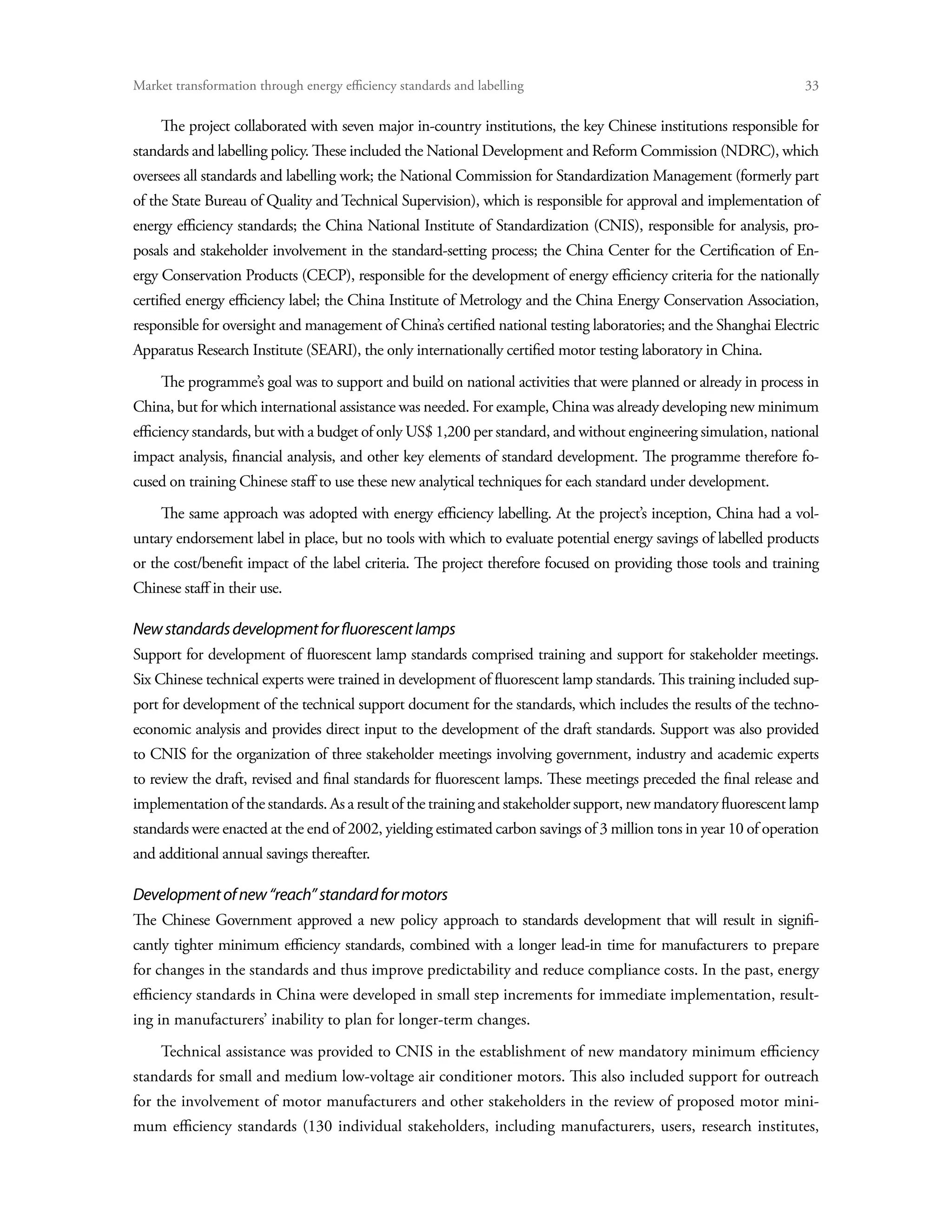 Market transformation through energy efficiency standards and labelling	                                           33

     The project collaborated with seven major in-country institutions, the key Chinese institutions responsible for
standards and labelling policy. These included the National Development and Reform Commission (NDRC), which
oversees all standards and labelling work; the National Commission for Standardization Management (formerly part
of the State Bureau of Quality and Technical Supervision), which is responsible for approval and implementation of
energy efficiency standards; the China National Institute of Standardization (CNIS), responsible for analysis, pro-
posals and stakeholder involvement in the standard-setting process; the China Center for the Certification of En-
ergy Conservation Products (CECP), responsible for the development of energy efficiency criteria for the nationally
certified energy efficiency label; the China Institute of Metrology and the China Energy Conservation Association,
responsible for oversight and management of China’s certified national testing laboratories; and the Shanghai Electric
Apparatus Research Institute (SEARI), the only internationally certified motor testing laboratory in China.
     The programme’s goal was to support and build on national activities that were planned or already in process in
China, but for which international assistance was needed. For example, China was already developing new minimum
efficiency standards, but with a budget of only US$ 1,200 per standard, and without engineering simulation, national
impact analysis, financial analysis, and other key elements of standard development. The programme therefore fo-
cused on training Chinese staff to use these new analytical techniques for each standard under development.
     The same approach was adopted with energy efficiency labelling. At the project’s inception, China had a vol-
untary endorsement label in place, but no tools with which to evaluate potential energy savings of labelled products
or the cost/benefit impact of the label criteria. The project therefore focused on providing those tools and training
Chinese staff in their use.

New standards development for fluorescent lamps
Support for development of fluorescent lamp standards comprised training and support for stakeholder meetings.
Six Chinese technical experts were trained in development of fluorescent lamp standards. This training included sup-
port for development of the technical support document for the standards, which includes the results of the techno-
economic analysis and provides direct input to the development of the draft standards. Support was also provided
to CNIS for the organization of three stakeholder meetings involving government, industry and academic experts
to review the draft, revised and final standards for fluorescent lamps. These meetings preceded the final release and
implementation of the standards. As a result of the training and stakeholder support, new mandatory fluorescent lamp
standards were enacted at the end of 2002, yielding estimated carbon savings of 3 million tons in year 10 of operation
and additional annual savings thereafter.

Development of new “reach” standard for motors
The Chinese Government approved a new policy approach to standards development that will result in signifi-
cantly tighter minimum efficiency standards, combined with a longer lead-in time for manufacturers to prepare
for changes in the standards and thus improve predictability and reduce compliance costs. In the past, energy
efficiency standards in China were developed in small step increments for immediate implementation, result-
ing in manufacturers’ inability to plan for longer-term changes.
     Technical assistance was provided to CNIS in the establishment of new mandatory minimum efficiency
standards for small and medium low-voltage air conditioner motors. This also included support for outreach
for the involvement of motor manufacturers and other stakeholders in the review of proposed motor mini-
mum efficiency standards (130 individual stakeholders, including manufacturers, users, research institutes,
 