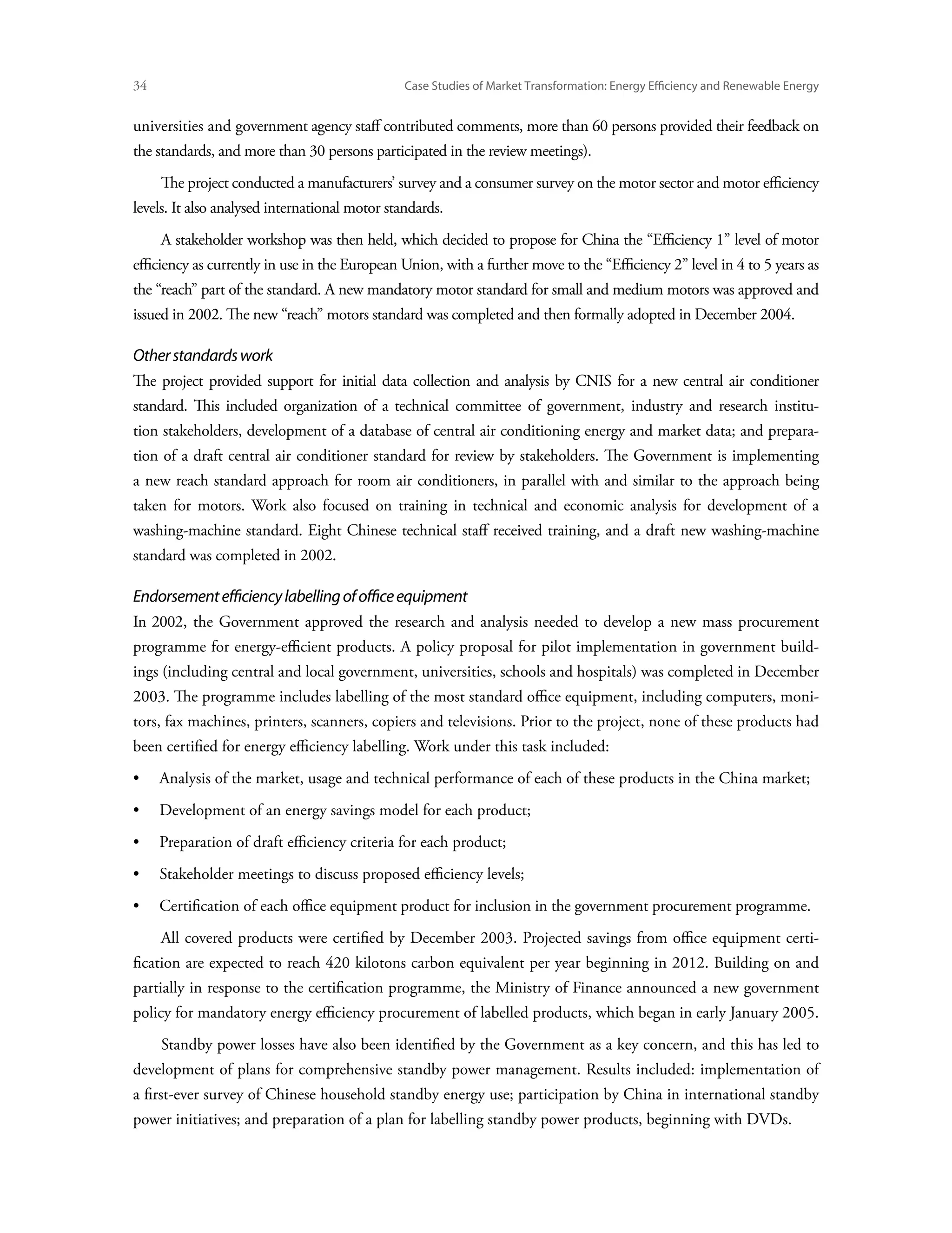 34	                                             Case Studies of Market Transformation: Energy Efficiency and Renewable Energy


universities and government agency staff contributed comments, more than 60 persons provided their feedback on
the standards, and more than 30 persons participated in the review meetings).
      The project conducted a manufacturers’ survey and a consumer survey on the motor sector and motor efficiency
levels. It also analysed international motor standards.
      A stakeholder workshop was then held, which decided to propose for China the “Efficiency 1” level of motor
efficiency as currently in use in the European Union, with a further move to the “Efficiency 2” level in 4 to 5 years as
the “reach” part of the standard. A new mandatory motor standard for small and medium motors was approved and
issued in 2002. The new “reach” motors standard was completed and then formally adopted in December 2004.

Other standards work
The project provided support for initial data collection and analysis by CNIS for a new central air conditioner
standard. This included organization of a technical committee of government, industry and research institu-
tion stakeholders, development of a database of central air conditioning energy and market data; and prepara-
tion of a draft central air conditioner standard for review by stakeholders. The Government is implementing
a new reach standard approach for room air conditioners, in parallel with and similar to the approach being
taken for motors. Work also focused on training in technical and economic analysis for development of a
washing-machine standard. Eight Chinese technical staff received training, and a draft new washing-machine
standard was completed in 2002.

Endorsement efficiency labelling of office equipment
In 2002, the Government approved the research and analysis needed to develop a new mass procurement
programme for energy-efficient products. A policy proposal for pilot implementation in government build-
ings (including central and local government, universities, schools and hospitals) was completed in December
2003. The programme includes labelling of the most standard office equipment, including computers, moni-
tors, fax machines, printers, scanners, copiers and televisions. Prior to the project, none of these products had
been certified for energy efficiency labelling. Work under this task included:
•	 Analysis of the market, usage and technical performance of each of these products in the China market;
•	 Development of an energy savings model for each product;
•	 Preparation of draft efficiency criteria for each product;
•	 Stakeholder meetings to discuss proposed efficiency levels;
•	 Certification of each office equipment product for inclusion in the government procurement programme.
      All covered products were certified by December 2003. Projected savings from office equipment certi-
fication are expected to reach 420 kilotons carbon equivalent per year beginning in 2012. Building on and
partially in response to the certification programme, the Ministry of Finance announced a new government
policy for mandatory energy efficiency procurement of labelled products, which began in early January 2005.
      Standby power losses have also been identified by the Government as a key concern, and this has led to
development of plans for comprehensive standby power management. Results included: implementation of
a first-ever survey of Chinese household standby energy use; participation by China in international standby
power initiatives; and preparation of a plan for labelling standby power products, beginning with DVDs.
 