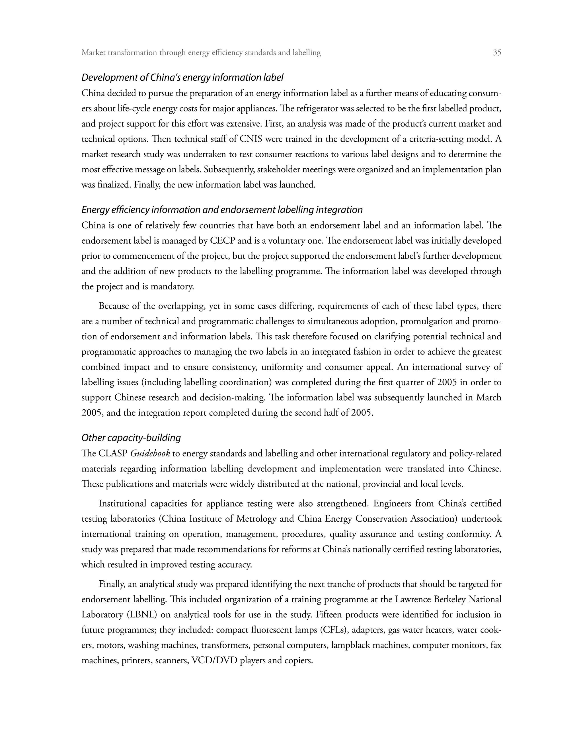 Market transformation through energy efficiency standards and labelling	                                            35


Development of China’s energy information label
China decided to pursue the preparation of an energy information label as a further means of educating consum-
ers about life-cycle energy costs for major appliances. The refrigerator was selected to be the first labelled product,
and project support for this effort was extensive. First, an analysis was made of the product’s current market and
technical options. Then technical staff of CNIS were trained in the development of a criteria-setting model. A
market research study was undertaken to test consumer reactions to various label designs and to determine the
most effective message on labels. Subsequently, stakeholder meetings were organized and an implementation plan
was finalized. Finally, the new information label was launched.

Energy efficiency information and endorsement labelling integration
China is one of relatively few countries that have both an endorsement label and an information label. The
endorsement label is managed by CECP and is a voluntary one. The endorsement label was initially developed
prior to commencement of the project, but the project supported the endorsement label’s further development
and the addition of new products to the labelling programme. The information label was developed through
the project and is mandatory.
     Because of the overlapping, yet in some cases differing, requirements of each of these label types, there
are a number of technical and programmatic challenges to simultaneous adoption, promulgation and promo-
tion of endorsement and information labels. This task therefore focused on clarifying potential technical and
programmatic approaches to managing the two labels in an integrated fashion in order to achieve the greatest
combined impact and to ensure consistency, uniformity and consumer appeal. An international survey of
labelling issues (including labelling coordination) was completed during the first quarter of 2005 in order to
support Chinese research and decision-making. The information label was subsequently launched in March
2005, and the integration report completed during the second half of 2005.

Other capacity-building
The CLASP Guidebook to energy standards and labelling and other international regulatory and policy-related
materials regarding information labelling development and implementation were translated into Chinese.
These publications and materials were widely distributed at the national, provincial and local levels.
     Institutional capacities for appliance testing were also strengthened. Engineers from China’s certified
testing laboratories (China Institute of Metrology and China Energy Conservation Association) undertook
international training on operation, management, procedures, quality assurance and testing conformity. A
study was prepared that made recommendations for reforms at China’s nationally certified testing laboratories,
which resulted in improved testing accuracy.
     Finally, an analytical study was prepared identifying the next tranche of products that should be targeted for
endorsement labelling. This included organization of a training programme at the Lawrence Berkeley National
Laboratory (LBNL) on analytical tools for use in the study. Fifteen products were identified for inclusion in
future programmes; they included: compact fluorescent lamps (CFLs), adapters, gas water heaters, water cook-
ers, motors, washing machines, transformers, personal computers, lampblack machines, computer monitors, fax
machines, printers, scanners, VCD/DVD players and copiers.
 