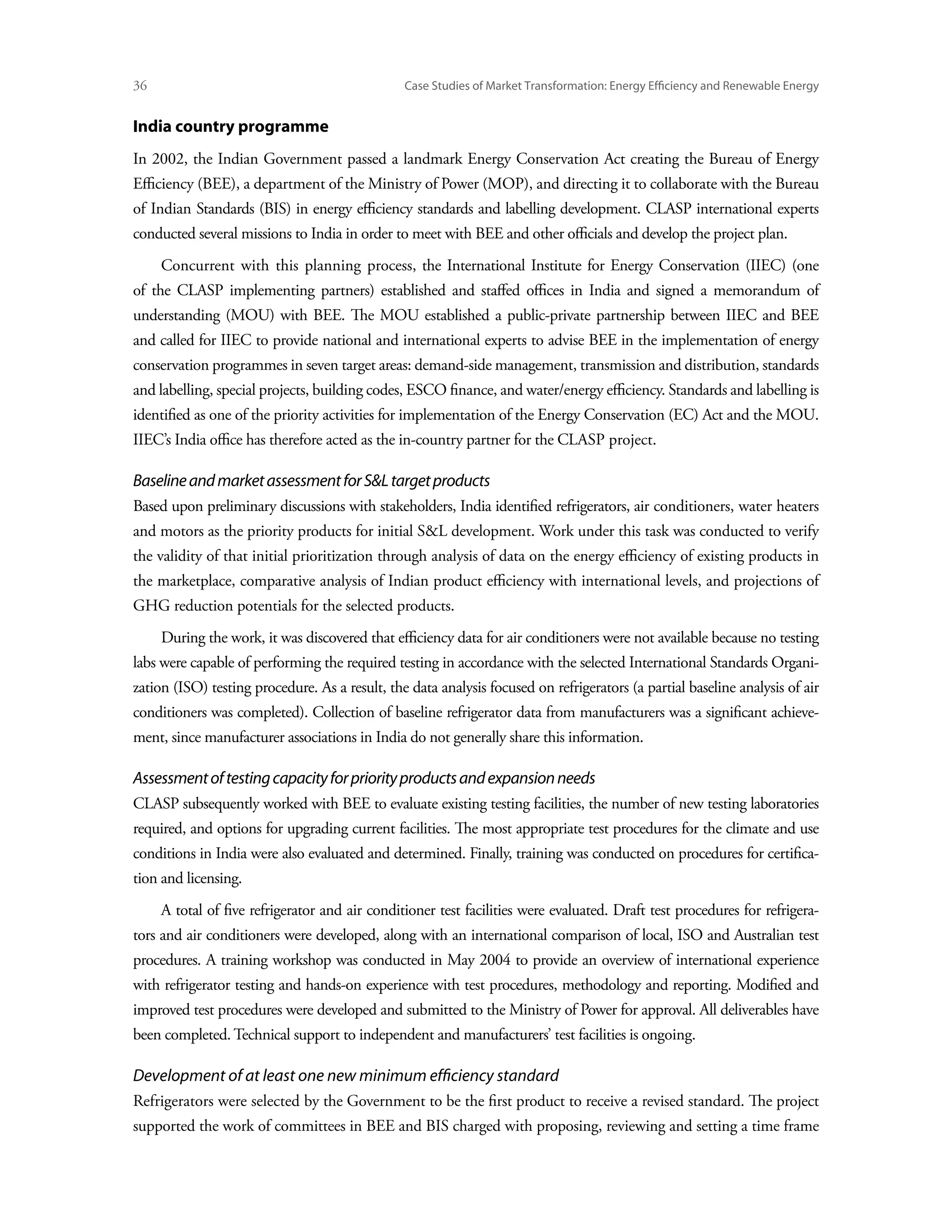 36	                                              Case Studies of Market Transformation: Energy Efficiency and Renewable Energy


India country programme
In 2002, the Indian Government passed a landmark Energy Conservation Act creating the Bureau of Energy
Efficiency (BEE), a department of the Ministry of Power (MOP), and directing it to collaborate with the Bureau
of Indian Standards (BIS) in energy efficiency standards and labelling development. CLASP international experts
conducted several missions to India in order to meet with BEE and other officials and develop the project plan.
      Concurrent with this planning process, the International Institute for Energy Conservation (IIEC) (one
of the CLASP implementing partners) established and staffed offices in India and signed a memorandum of
understanding (MOU) with BEE. The MOU established a public-private partnership between IIEC and BEE
and called for IIEC to provide national and international experts to advise BEE in the implementation of energy
conservation programmes in seven target areas: demand-side management, transmission and distribution, standards
and labelling, special projects, building codes, ESCO finance, and water/energy efficiency. Standards and labelling is
identified as one of the priority activities for implementation of the Energy Conservation (EC) Act and the MOU.
IIEC’s India office has therefore acted as the in-country partner for the CLASP project.

Baseline and market assessment for SL target products
Based upon preliminary discussions with stakeholders, India identified refrigerators, air conditioners, water heaters
and motors as the priority products for initial SL development. Work under this task was conducted to verify
the validity of that initial prioritization through analysis of data on the energy efficiency of existing products in
the marketplace, comparative analysis of Indian product efficiency with international levels, and projections of
GHG reduction potentials for the selected products.
      During the work, it was discovered that efficiency data for air conditioners were not available because no testing
labs were capable of performing the required testing in accordance with the selected International Standards Organi-
zation (ISO) testing procedure. As a result, the data analysis focused on refrigerators (a partial baseline analysis of air
conditioners was completed). Collection of baseline refrigerator data from manufacturers was a significant achieve-
ment, since manufacturer associations in India do not generally share this information.

Assessment of testing capacity for priority products and expansion needs
CLASP subsequently worked with BEE to evaluate existing testing facilities, the number of new testing laboratories
required, and options for upgrading current facilities. The most appropriate test procedures for the climate and use
conditions in India were also evaluated and determined. Finally, training was conducted on procedures for certifica-
tion and licensing.
      A total of five refrigerator and air conditioner test facilities were evaluated. Draft test procedures for refrigera-
tors and air conditioners were developed, along with an international comparison of local, ISO and Australian test
procedures. A training workshop was conducted in May 2004 to provide an overview of international experience
with refrigerator testing and hands-on experience with test procedures, methodology and reporting. Modified and
improved test procedures were developed and submitted to the Ministry of Power for approval. All deliverables have
been completed. Technical support to independent and manufacturers’ test facilities is ongoing.

Development of at least one new minimum efficiency standard
Refrigerators were selected by the Government to be the first product to receive a revised standard. The project
supported the work of committees in BEE and BIS charged with proposing, reviewing and setting a time frame
 