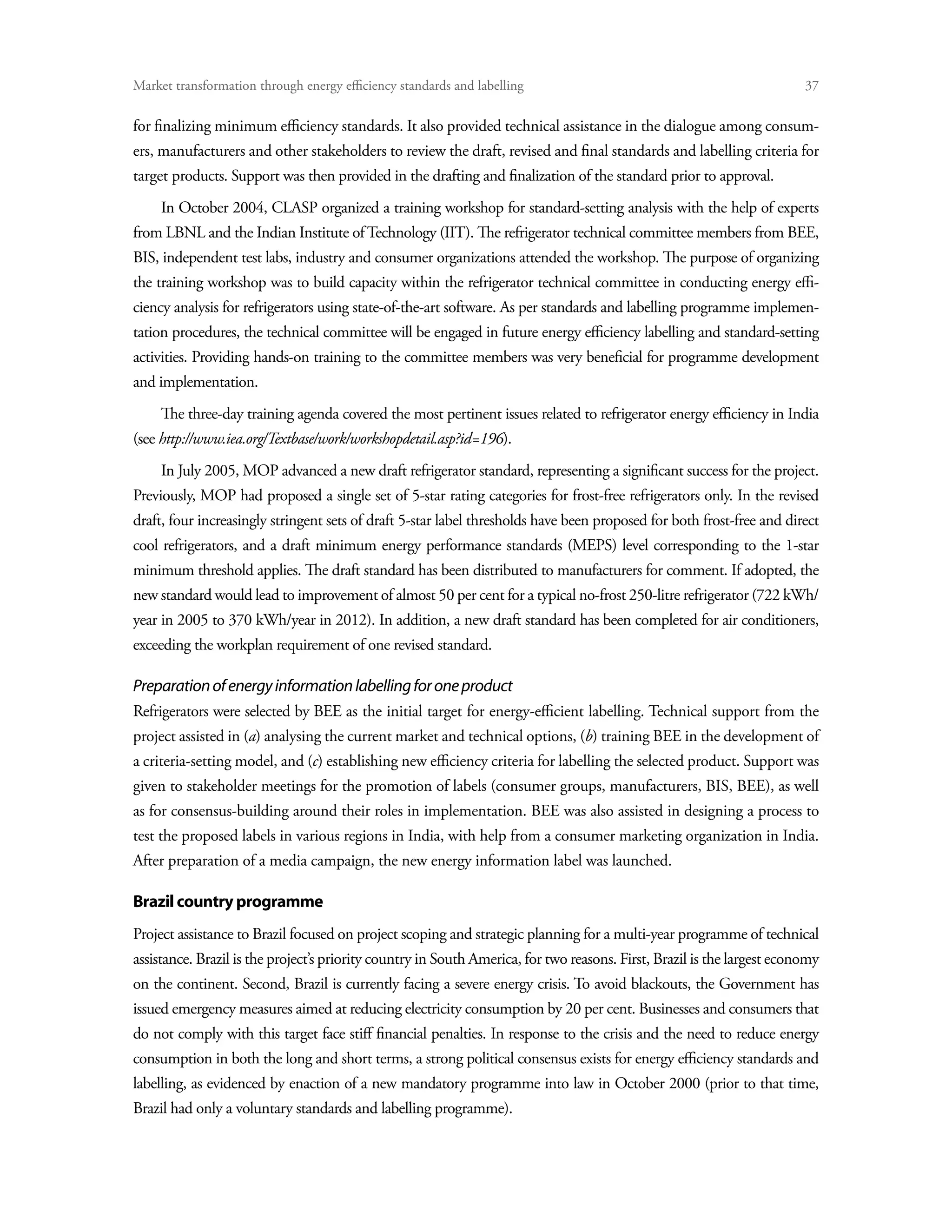 Market transformation through energy efficiency standards and labelling	                                                 37

for finalizing minimum efficiency standards. It also provided technical assistance in the dialogue among consum-
ers, manufacturers and other stakeholders to review the draft, revised and final standards and labelling criteria for
target products. Support was then provided in the drafting and finalization of the standard prior to approval.
     In October 2004, CLASP organized a training workshop for standard-setting analysis with the help of experts
from LBNL and the Indian Institute of Technology (IIT). The refrigerator technical committee members from BEE,
BIS, independent test labs, industry and consumer organizations attended the workshop. The purpose of organizing
the training workshop was to build capacity within the refrigerator technical committee in conducting energy effi-
ciency analysis for refrigerators using state-of-the-art software. As per standards and labelling programme implemen-
tation procedures, the technical committee will be engaged in future energy efficiency labelling and standard-setting
activities. Providing hands-on training to the committee members was very beneficial for programme development
and implementation.
     The three-day training agenda covered the most pertinent issues related to refrigerator energy efficiency in India
(see http://www.iea.org/Textbase/work/workshopdetail.asp?id=196).
     In July 2005, MOP advanced a new draft refrigerator standard, representing a significant success for the project.
Previously, MOP had proposed a single set of 5-star rating categories for frost-free refrigerators only. In the revised
draft, four increasingly stringent sets of draft 5-star label thresholds have been proposed for both frost-free and direct
cool refrigerators, and a draft minimum energy performance standards (MEPS) level corresponding to the 1-star
minimum threshold applies. The draft standard has been distributed to manufacturers for comment. If adopted, the
new standard would lead to improvement of almost 50 per cent for a typical no-frost 250-litre refrigerator (722 kWh/
year in 2005 to 370 kWh/year in 2012). In addition, a new draft standard has been completed for air conditioners,
exceeding the workplan requirement of one revised standard.

Preparation of energy information labelling for one product
Refrigerators were selected by BEE as the initial target for energy-efficient labelling. Technical support from the
project assisted in (a) analysing the current market and technical options, (b) training BEE in the development of
a criteria-setting model, and (c) establishing new efficiency criteria for labelling the selected product. Support was
given to stakeholder meetings for the promotion of labels (consumer groups, manufacturers, BIS, BEE), as well
as for consensus-building around their roles in implementation. BEE was also assisted in designing a process to
test the proposed labels in various regions in India, with help from a consumer marketing organization in India.
After preparation of a media campaign, the new energy information label was launched.

Brazil country programme
Project assistance to Brazil focused on project scoping and strategic planning for a multi-year programme of technical
assistance. Brazil is the project’s priority country in South America, for two reasons. First, Brazil is the largest economy
on the continent. Second, Brazil is currently facing a severe energy crisis. To avoid blackouts, the Government has
issued emergency measures aimed at reducing electricity consumption by 20 per cent. Businesses and consumers that
do not comply with this target face stiff financial penalties. In response to the crisis and the need to reduce energy
consumption in both the long and short terms, a strong political consensus exists for energy efficiency standards and
labelling, as evidenced by enaction of a new mandatory programme into law in October 2000 (prior to that time,
Brazil had only a voluntary standards and labelling programme).
 