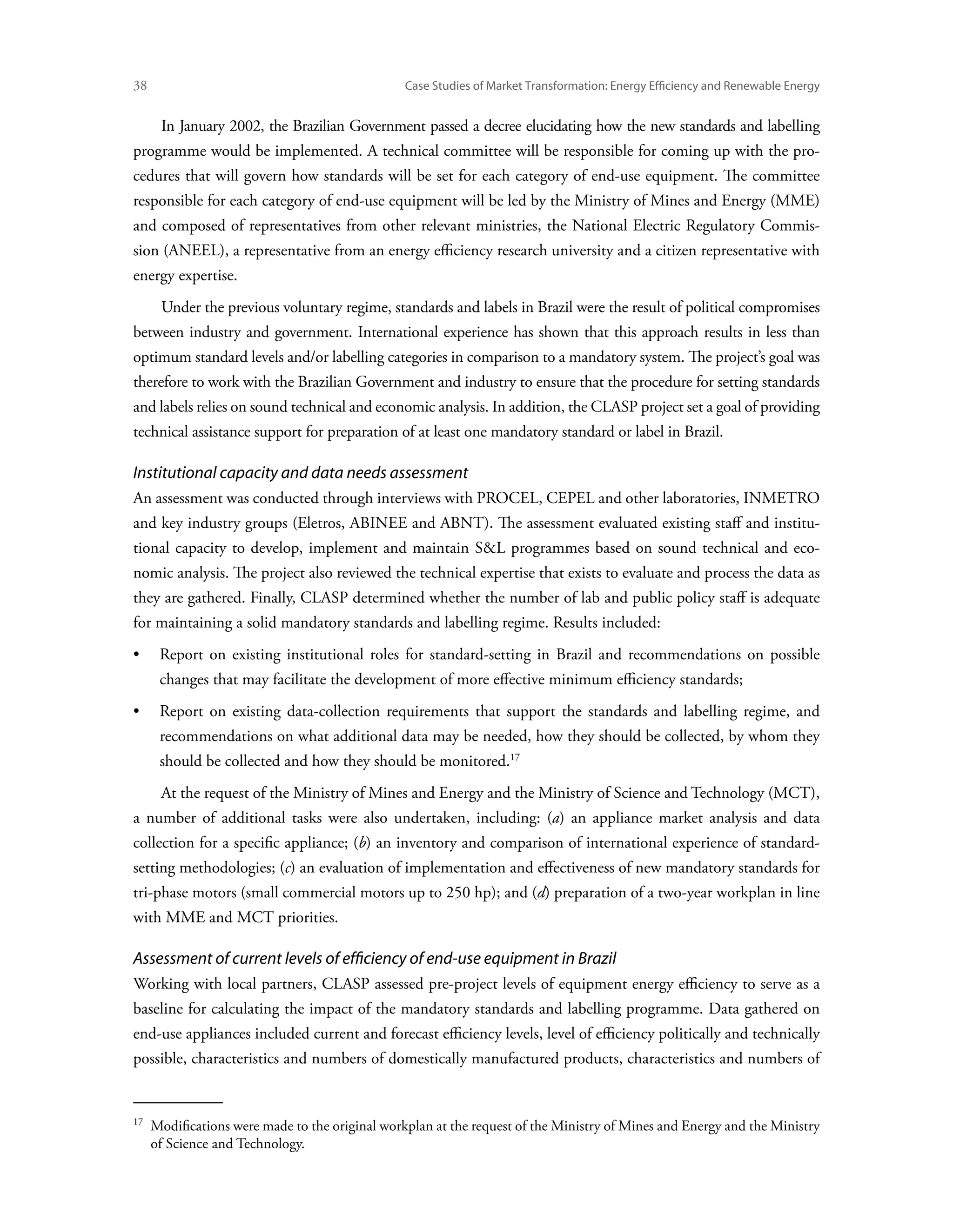 38	                                             Case Studies of Market Transformation: Energy Efficiency and Renewable Energy


        In January 2002, the Brazilian Government passed a decree elucidating how the new standards and labelling
programme would be implemented. A technical committee will be responsible for coming up with the pro-
cedures that will govern how standards will be set for each category of end-use equipment. The committee
responsible for each category of end-use equipment will be led by the Ministry of Mines and Energy (MME)
and composed of representatives from other relevant ministries, the National Electric Regulatory Commis-
sion (ANEEL), a representative from an energy efficiency research university and a citizen representative with
energy expertise.
        Under the previous voluntary regime, standards and labels in Brazil were the result of political compromises
between industry and government. International experience has shown that this approach results in less than
optimum standard levels and/or labelling categories in comparison to a mandatory system. The project’s goal was
therefore to work with the Brazilian Government and industry to ensure that the procedure for setting standards
and labels relies on sound technical and economic analysis. In addition, the CLASP project set a goal of providing
technical assistance support for preparation of at least one mandatory standard or label in Brazil.

Institutional capacity and data needs assessment
An assessment was conducted through interviews with PROCEL, CEPEL and other laboratories, INMETRO
and key industry groups (Eletros, ABINEE and ABNT). The assessment evaluated existing staff and institu-
tional capacity to develop, implement and maintain SL programmes based on sound technical and eco-
nomic analysis. The project also reviewed the technical expertise that exists to evaluate and process the data as
they are gathered. Finally, CLASP determined whether the number of lab and public policy staff is adequate
for maintaining a solid mandatory standards and labelling regime. Results included:
•	Report on existing institutional roles for standard-setting in Brazil and recommendations on possible
        changes that may facilitate the development of more effective minimum efficiency standards;
•	Report on existing data-collection requirements that support the standards and labelling regime, and
        recommendations on what additional data may be needed, how they should be collected, by whom they
        should be collected and how they should be monitored.17
        At the request of the Ministry of Mines and Energy and the Ministry of Science and Technology (MCT),
a number of additional tasks were also undertaken, including: (a) an appliance market analysis and data
collection for a specific appliance; (b) an inventory and comparison of international experience of standard-
setting methodologies; (c) an evaluation of implementation and effectiveness of new mandatory standards for
tri-phase motors (small commercial motors up to 250 hp); and (d) preparation of a two-year workplan in line
with MME and MCT priorities.

Assessment of current levels of efficiency of end-use equipment in Brazil
Working with local partners, CLASP assessed pre-project levels of equipment energy efficiency to serve as a
baseline for calculating the impact of the mandatory standards and labelling programme. Data gathered on
end-use appliances included current and forecast efficiency levels, level of efficiency politically and technically
possible, characteristics and numbers of domestically manufactured products, characteristics and numbers of


17  
    Modifications were made to the original workplan at the request of the Ministry of Mines and Energy and the Ministry
    of Science and Technology.
 