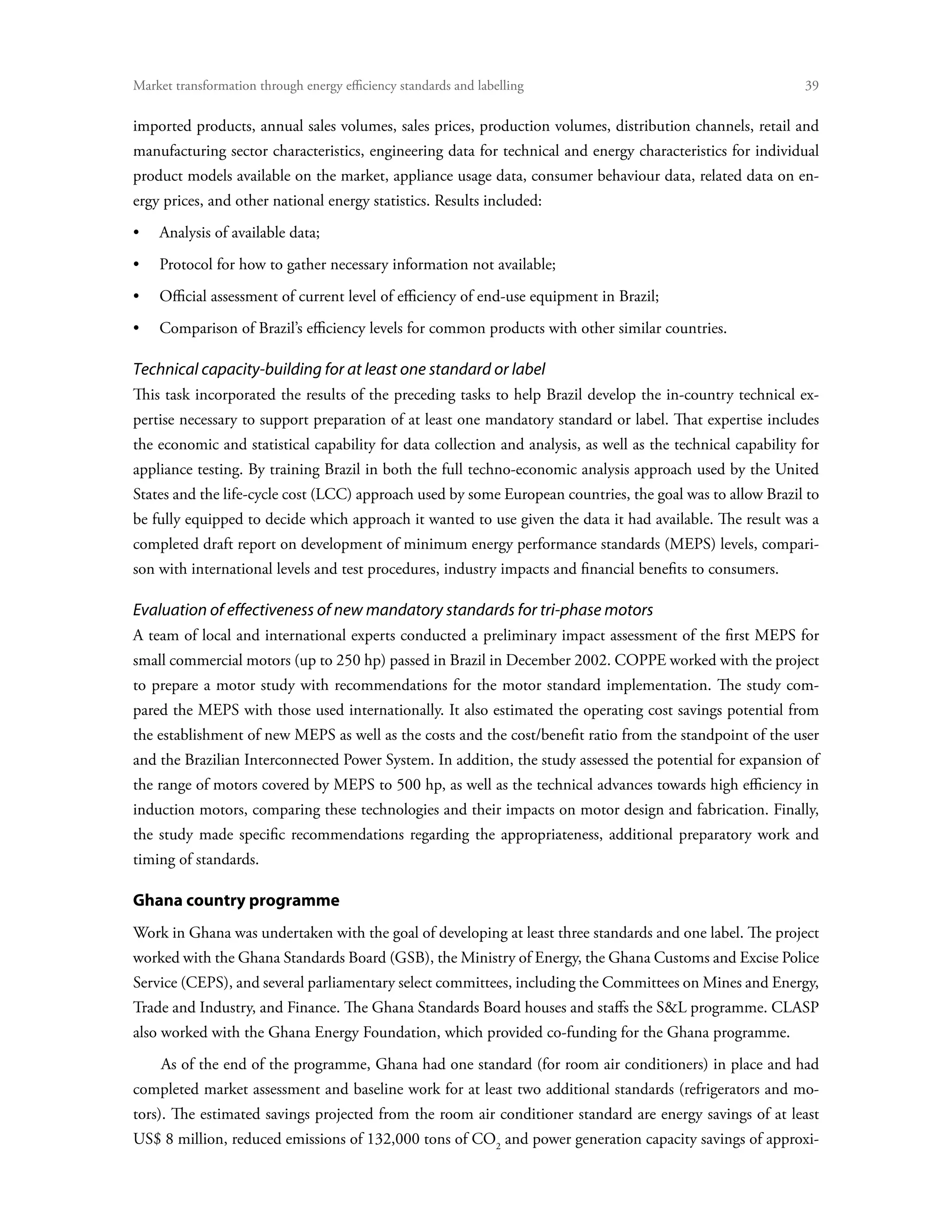 Market transformation through energy efficiency standards and labelling	                                      39

imported products, annual sales volumes, sales prices, production volumes, distribution channels, retail and
manufacturing sector characteristics, engineering data for technical and energy characteristics for individual
product models available on the market, appliance usage data, consumer behaviour data, related data on en-
ergy prices, and other national energy statistics. Results included:
•	 Analysis of available data;
•	 Protocol for how to gather necessary information not available;
•	 Official assessment of current level of efficiency of end-use equipment in Brazil;
•	 Comparison of Brazil’s efficiency levels for common products with other similar countries.

Technical capacity-building for at least one standard or label
This task incorporated the results of the preceding tasks to help Brazil develop the in-country technical ex-
pertise necessary to support preparation of at least one mandatory standard or label. That expertise includes
the economic and statistical capability for data collection and analysis, as well as the technical capability for
appliance testing. By training Brazil in both the full techno-economic analysis approach used by the United
States and the life-cycle cost (LCC) approach used by some European countries, the goal was to allow Brazil to
be fully equipped to decide which approach it wanted to use given the data it had available. The result was a
completed draft report on development of minimum energy performance standards (MEPS) levels, compari-
son with international levels and test procedures, industry impacts and financial benefits to consumers.

Evaluation of effectiveness of new mandatory standards for tri-phase motors
A team of local and international experts conducted a preliminary impact assessment of the first MEPS for
small commercial motors (up to 250 hp) passed in Brazil in December 2002. COPPE worked with the project
to prepare a motor study with recommendations for the motor standard implementation. The study com-
pared the MEPS with those used internationally. It also estimated the operating cost savings potential from
the establishment of new MEPS as well as the costs and the cost/benefit ratio from the standpoint of the user
and the Brazilian Interconnected Power System. In addition, the study assessed the potential for expansion of
the range of motors covered by MEPS to 500 hp, as well as the technical advances towards high efficiency in
induction motors, comparing these technologies and their impacts on motor design and fabrication. Finally,
the study made specific recommendations regarding the appropriateness, additional preparatory work and
timing of standards.

Ghana country programme
Work in Ghana was undertaken with the goal of developing at least three standards and one label. The project
worked with the Ghana Standards Board (GSB), the Ministry of Energy, the Ghana Customs and Excise Police
Service (CEPS), and several parliamentary select committees, including the Committees on Mines and Energy,
Trade and Industry, and Finance. The Ghana Standards Board houses and staffs the SL programme. CLASP
also worked with the Ghana Energy Foundation, which provided co-funding for the Ghana programme.
     As of the end of the programme, Ghana had one standard (for room air conditioners) in place and had
completed market assessment and baseline work for at least two additional standards (refrigerators and mo-
tors). The estimated savings projected from the room air conditioner standard are energy savings of at least
US$ 8 million, reduced emissions of 132,000 tons of CO2 and power generation capacity savings of approxi-
 