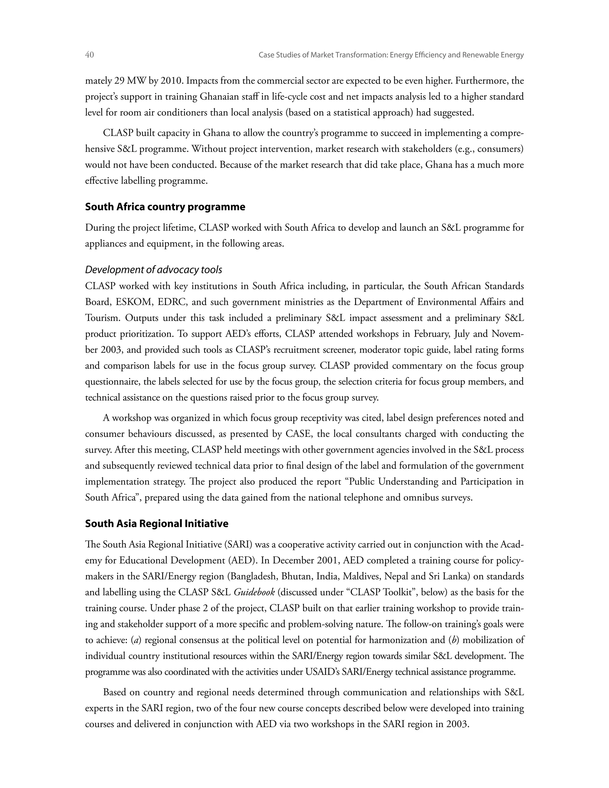 40	                                          Case Studies of Market Transformation: Energy Efficiency and Renewable Energy


mately 29 MW by 2010. Impacts from the commercial sector are expected to be even higher. Furthermore, the
project’s support in training Ghanaian staff in life-cycle cost and net impacts analysis led to a higher standard
level for room air conditioners than local analysis (based on a statistical approach) had suggested.
      CLASP built capacity in Ghana to allow the country’s programme to succeed in implementing a compre-
hensive SL programme. Without project intervention, market research with stakeholders (e.g., consumers)
would not have been conducted. Because of the market research that did take place, Ghana has a much more
effective labelling programme.

South Africa country programme
During the project lifetime, CLASP worked with South Africa to develop and launch an SL programme for
appliances and equipment, in the following areas.

Development of advocacy tools
CLASP worked with key institutions in South Africa including, in particular, the South African Standards
Board, ESKOM, EDRC, and such government ministries as the Department of Environmental Affairs and
Tourism. Outputs under this task included a preliminary SL impact assessment and a preliminary SL
product prioritization. To support AED’s efforts, CLASP attended workshops in February, July and Novem-
ber 2003, and provided such tools as CLASP’s recruitment screener, moderator topic guide, label rating forms
and comparison labels for use in the focus group survey. CLASP provided commentary on the focus group
questionnaire, the labels selected for use by the focus group, the selection criteria for focus group members, and
technical assistance on the questions raised prior to the focus group survey.
      A workshop was organized in which focus group receptivity was cited, label design preferences noted and
consumer behaviours discussed, as presented by CASE, the local consultants charged with conducting the
survey. After this meeting, CLASP held meetings with other government agencies involved in the SL process
and subsequently reviewed technical data prior to final design of the label and formulation of the government
implementation strategy. The project also produced the report “Public Understanding and Participation in
South Africa”, prepared using the data gained from the national telephone and omnibus surveys.

South Asia Regional Initiative
The South Asia Regional Initiative (SARI) was a cooperative activity carried out in conjunction with the Acad-
emy for Educational Development (AED). In December 2001, AED completed a training course for policy-
makers in the SARI/Energy region (Bangladesh, Bhutan, India, Maldives, Nepal and Sri Lanka) on standards
and labelling using the CLASP SL Guidebook (discussed under “CLASP Toolkit”, below) as the basis for the
training course. Under phase 2 of the project, CLASP built on that earlier training workshop to provide train-
ing and stakeholder support of a more specific and problem-solving nature. The follow-on training’s goals were
to achieve: (a) regional consensus at the political level on potential for harmonization and (b) mobilization of
individual country institutional resources within the SARI/Energy region towards similar SL development. The
programme was also coordinated with the activities under USAID’s SARI/Energy technical assistance programme.
      Based on country and regional needs determined through communication and relationships with SL
experts in the SARI region, two of the four new course concepts described below were developed into training
courses and delivered in conjunction with AED via two workshops in the SARI region in 2003.
 