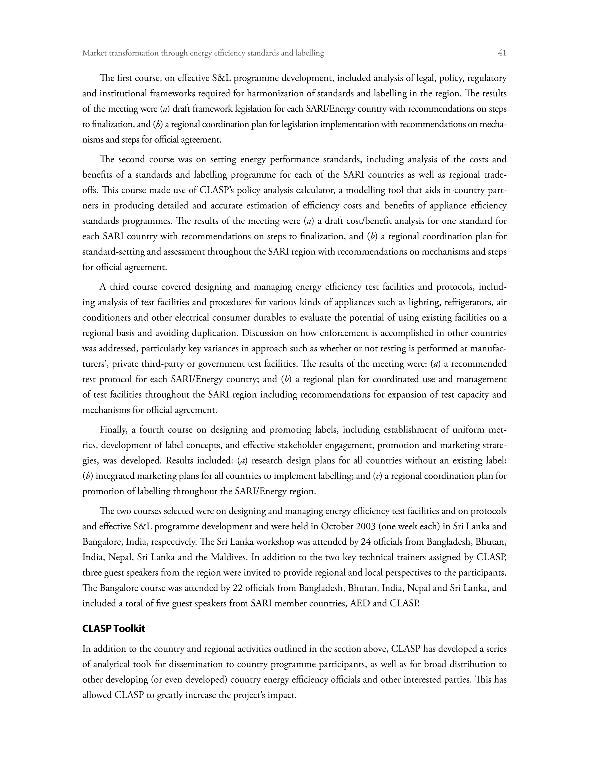 Market transformation through energy efficiency standards and labelling	                                        41

     The first course, on effective SL programme development, included analysis of legal, policy, regulatory
and institutional frameworks required for harmonization of standards and labelling in the region. The results
of the meeting were (a) draft framework legislation for each SARI/Energy country with recommendations on steps
to finalization, and (b) a regional coordination plan for legislation implementation with recommendations on mecha-
nisms and steps for official agreement.
     The second course was on setting energy performance standards, including analysis of the costs and
benefits of a standards and labelling programme for each of the SARI countries as well as regional trade-
offs. This course made use of CLASP’s policy analysis calculator, a modelling tool that aids in-country part-
ners in producing detailed and accurate estimation of efficiency costs and benefits of appliance efficiency
standards programmes. The results of the meeting were (a) a draft cost/benefit analysis for one standard for
each SARI country with recommendations on steps to finalization, and (b) a regional coordination plan for
standard-setting and assessment throughout the SARI region with recommendations on mechanisms and steps
for official agreement.
     A third course covered designing and managing energy efficiency test facilities and protocols, includ-
ing analysis of test facilities and procedures for various kinds of appliances such as lighting, refrigerators, air
conditioners and other electrical consumer durables to evaluate the potential of using existing facilities on a
regional basis and avoiding duplication. Discussion on how enforcement is accomplished in other countries
was addressed, particularly key variances in approach such as whether or not testing is performed at manufac-
turers’, private third-party or government test facilities. The results of the meeting were: (a) a recommended
test protocol for each SARI/Energy country; and (b) a regional plan for coordinated use and management
of test facilities throughout the SARI region including recommendations for expansion of test capacity and
mechanisms for official agreement.
     Finally, a fourth course on designing and promoting labels, including establishment of uniform met-
rics, development of label concepts, and effective stakeholder engagement, promotion and marketing strate-
gies, was developed. Results included: (a) research design plans for all countries without an existing label;
(b) integrated marketing plans for all countries to implement labelling; and (c) a regional coordination plan for
promotion of labelling throughout the SARI/Energy region.
     The two courses selected were on designing and managing energy efficiency test facilities and on protocols
and effective SL programme development and were held in October 2003 (one week each) in Sri Lanka and
Bangalore, India, respectively. The Sri Lanka workshop was attended by 24 officials from Bangladesh, Bhutan,
India, Nepal, Sri Lanka and the Maldives. In addition to the two key technical trainers assigned by CLASP,
three guest speakers from the region were invited to provide regional and local perspectives to the participants.
The Bangalore course was attended by 22 officials from Bangladesh, Bhutan, India, Nepal and Sri Lanka, and
included a total of five guest speakers from SARI member countries, AED and CLASP.

CLASP Toolkit
In addition to the country and regional activities outlined in the section above, CLASP has developed a series
of analytical tools for dissemination to country programme participants, as well as for broad distribution to
other developing (or even developed) country energy efficiency officials and other interested parties. This has
allowed CLASP to greatly increase the project’s impact.
 