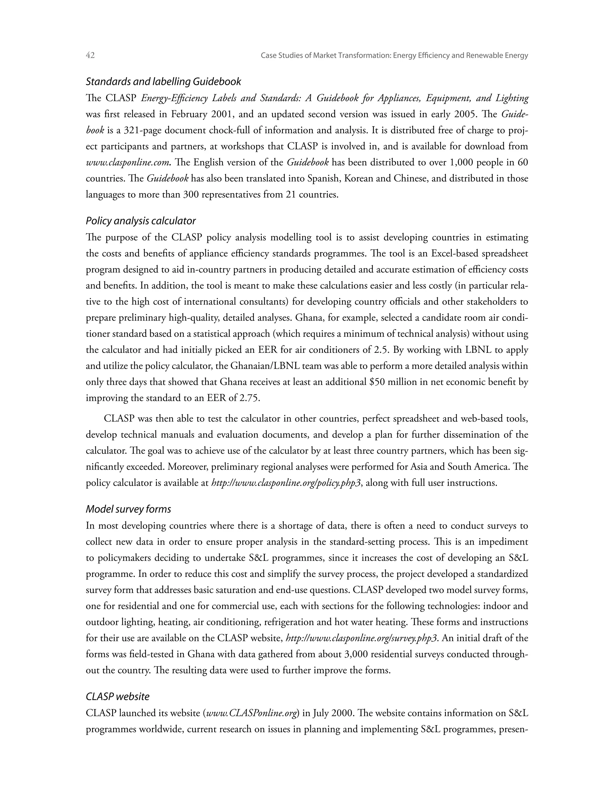 42	                                          Case Studies of Market Transformation: Energy Efficiency and Renewable Energy


Standards and labelling Guidebook
The CLASP Energy-Efficiency Labels and Standards: A Guidebook for Appliances, Equipment, and Lighting
was first released in February 2001, and an updated second version was issued in early 2005. The Guide-
book is a 321-page document chock-full of information and analysis. It is distributed free of charge to proj-
ect participants and partners, at workshops that CLASP is involved in, and is available for download from
www.clasponline.com. The English version of the Guidebook has been distributed to over 1,000 people in 60
countries. The Guidebook has also been translated into Spanish, Korean and Chinese, and distributed in those
languages to more than 300 representatives from 21 countries.

Policy analysis calculator
The purpose of the CLASP policy analysis modelling tool is to assist developing countries in estimating
the costs and benefits of appliance efficiency standards programmes. The tool is an Excel-based spreadsheet
program designed to aid in-country partners in producing detailed and accurate estimation of efficiency costs
and benefits. In addition, the tool is meant to make these calculations easier and less costly (in particular rela-
tive to the high cost of international consultants) for developing country officials and other stakeholders to
prepare preliminary high-quality, detailed analyses. Ghana, for example, selected a candidate room air condi-
tioner standard based on a statistical approach (which requires a minimum of technical analysis) without using
the calculator and had initially picked an EER for air conditioners of 2.5. By working with LBNL to apply
and utilize the policy calculator, the Ghanaian/LBNL team was able to perform a more detailed analysis within
only three days that showed that Ghana receives at least an additional $50 million in net economic benefit by
improving the standard to an EER of 2.75.
      CLASP was then able to test the calculator in other countries, perfect spreadsheet and web-based tools,
develop technical manuals and evaluation documents, and develop a plan for further dissemination of the
calculator. The goal was to achieve use of the calculator by at least three country partners, which has been sig-
nificantly exceeded. Moreover, preliminary regional analyses were performed for Asia and South America. The
policy calculator is available at http://www.clasponline.org/policy.php3, along with full user instructions.

Model survey forms
In most developing countries where there is a shortage of data, there is often a need to conduct surveys to
collect new data in order to ensure proper analysis in the standard-setting process. This is an impediment
to policymakers deciding to undertake SL programmes, since it increases the cost of developing an SL
programme. In order to reduce this cost and simplify the survey process, the project developed a standardized
survey form that addresses basic saturation and end-use questions. CLASP developed two model survey forms,
one for residential and one for commercial use, each with sections for the following technologies: indoor and
outdoor lighting, heating, air conditioning, refrigeration and hot water heating. These forms and instructions
for their use are available on the CLASP website, http://www.clasponline.org/survey.php3. An initial draft of the
forms was field-tested in Ghana with data gathered from about 3,000 residential surveys conducted through-
out the country. The resulting data were used to further improve the forms.

CLASP website
CLASP launched its website (www.CLASPonline.org) in July 2000. The website contains information on SL
programmes worldwide, current research on issues in planning and implementing SL programmes, presen-
 