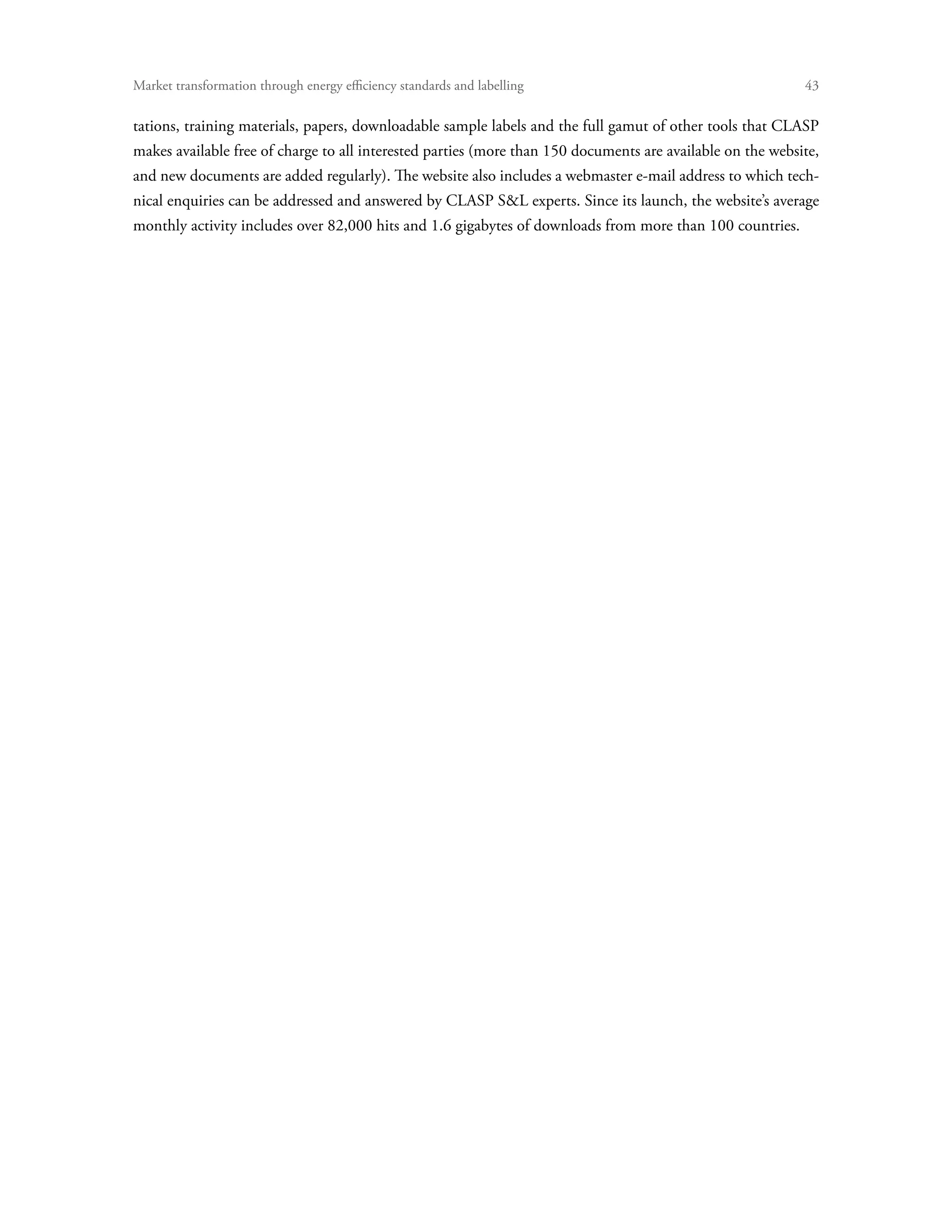 Market transformation through energy efficiency standards and labelling	                                    43

tations, training materials, papers, downloadable sample labels and the full gamut of other tools that CLASP
makes available free of charge to all interested parties (more than 150 documents are available on the website,
and new documents are added regularly). The website also includes a webmaster e-mail address to which tech-
nical enquiries can be addressed and answered by CLASP SL experts. Since its launch, the website’s average
monthly activity includes over 82,000 hits and 1.6 gigabytes of downloads from more than 100 countries.
 