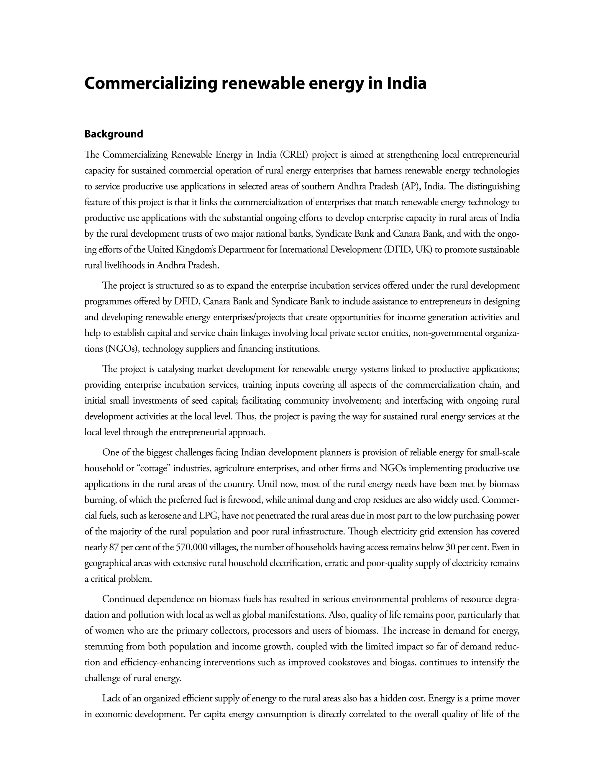 Commercializing renewable energy in India

Background
The Commercializing Renewable Energy in India (CREI) project is aimed at strengthening local entrepreneurial
capacity for sustained commercial operation of rural energy enterprises that harness renewable energy technologies
to service productive use applications in selected areas of southern Andhra Pradesh (AP), India. The distinguishing
feature of this project is that it links the commercialization of enterprises that match renewable energy technology to
productive use applications with the substantial ongoing efforts to develop enterprise capacity in rural areas of India
by the rural development trusts of two major national banks, Syndicate Bank and Canara Bank, and with the ongo-
ing efforts of the United Kingdom’s Department for International Development (DFID, UK) to promote sustainable
rural livelihoods in Andhra Pradesh.
    The project is structured so as to expand the enterprise incubation services offered under the rural development
programmes offered by DFID, Canara Bank and Syndicate Bank to include assistance to entrepreneurs in designing
and developing renewable energy enterprises/projects that create opportunities for income generation activities and
help to establish capital and service chain linkages involving local private sector entities, non-governmental organiza-
tions (NGOs), technology suppliers and financing institutions.
    The project is catalysing market development for renewable energy systems linked to productive applications;
providing enterprise incubation services, training inputs covering all aspects of the commercialization chain, and
initial small investments of seed capital; facilitating community involvement; and interfacing with ongoing rural
development activities at the local level. Thus, the project is paving the way for sustained rural energy services at the
local level through the entrepreneurial approach.
    One of the biggest challenges facing Indian development planners is provision of reliable energy for small-scale
household or “cottage” industries, agriculture enterprises, and other firms and NGOs implementing productive use
applications in the rural areas of the country. Until now, most of the rural energy needs have been met by biomass
burning, of which the preferred fuel is firewood, while animal dung and crop residues are also widely used. Commer-
cial fuels, such as kerosene and LPG, have not penetrated the rural areas due in most part to the low purchasing power
of the majority of the rural population and poor rural infrastructure. Though electricity grid extension has covered
nearly 87 per cent of the 570,000 villages, the number of households having access remains below 30 per cent. Even in
geographical areas with extensive rural household electrification, erratic and poor-quality supply of electricity remains
a critical problem.
    Continued dependence on biomass fuels has resulted in serious environmental problems of resource degra-
dation and pollution with local as well as global manifestations. Also, quality of life remains poor, particularly that
of women who are the primary collectors, processors and users of biomass. The increase in demand for energy,
stemming from both population and income growth, coupled with the limited impact so far of demand reduc-
tion and efficiency-enhancing interventions such as improved cookstoves and biogas, continues to intensify the
challenge of rural energy.
    Lack of an organized efficient supply of energy to the rural areas also has a hidden cost. Energy is a prime mover
in economic development. Per capita energy consumption is directly correlated to the overall quality of life of the
 