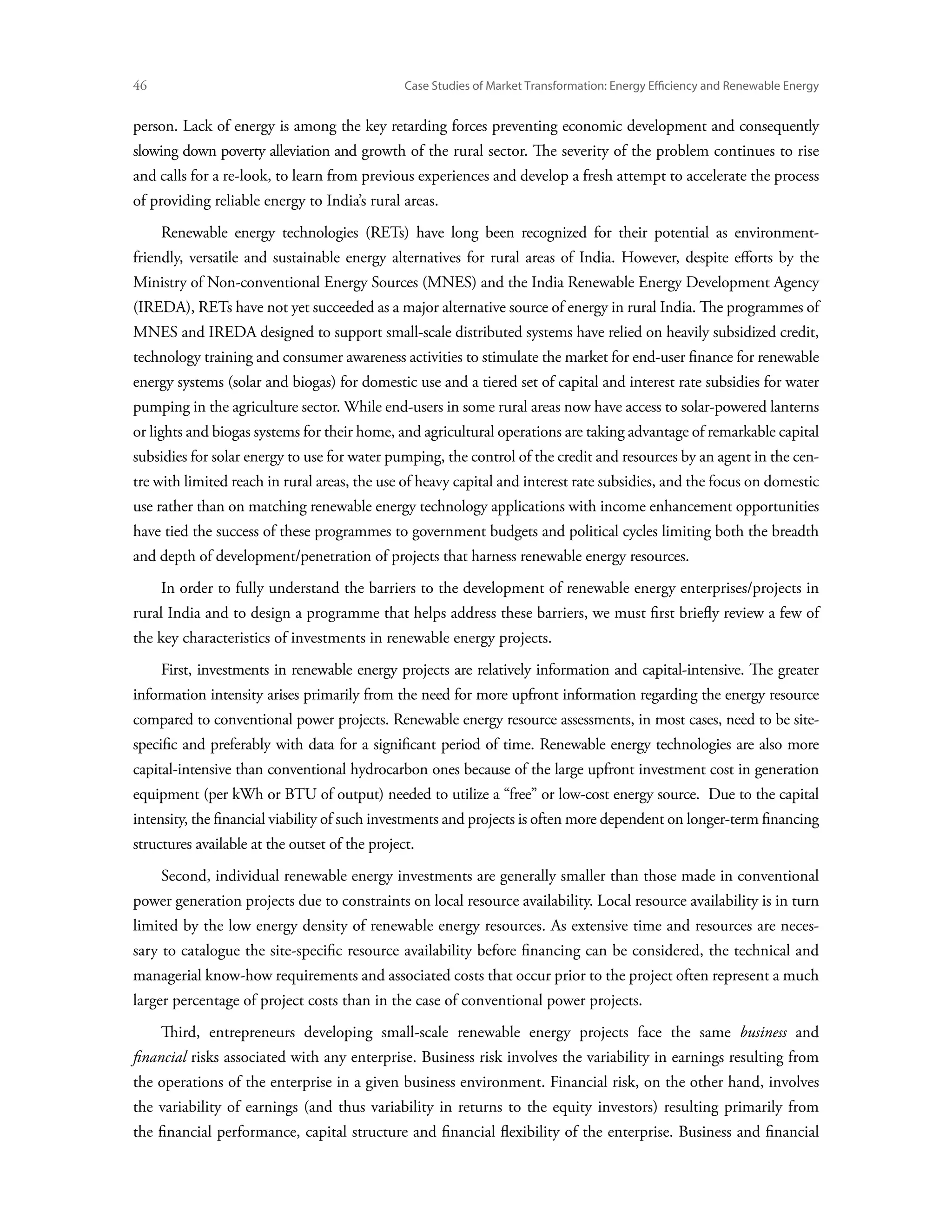 46	                                             Case Studies of Market Transformation: Energy Efficiency and Renewable Energy


person. Lack of energy is among the key retarding forces preventing economic development and consequently
slowing down poverty alleviation and growth of the rural sector. The severity of the problem continues to rise
and calls for a re-look, to learn from previous experiences and develop a fresh attempt to accelerate the process
of providing reliable energy to India’s rural areas.
      Renewable energy technologies (RETs) have long been recognized for their potential as environment-
friendly, versatile and sustainable energy alternatives for rural areas of India. However, despite efforts by the
Ministry of Non-conventional Energy Sources (MNES) and the India Renewable Energy Development Agency
(IREDA), RETs have not yet succeeded as a major alternative source of energy in rural India. The programmes of
MNES and IREDA designed to support small-scale distributed systems have relied on heavily subsidized credit,
technology training and consumer awareness activities to stimulate the market for end-user finance for renewable
energy systems (solar and biogas) for domestic use and a tiered set of capital and interest rate subsidies for water
pumping in the agriculture sector. While end-users in some rural areas now have access to solar-powered lanterns
or lights and biogas systems for their home, and agricultural operations are taking advantage of remarkable capital
subsidies for solar energy to use for water pumping, the control of the credit and resources by an agent in the cen-
tre with limited reach in rural areas, the use of heavy capital and interest rate subsidies, and the focus on domestic
use rather than on matching renewable energy technology applications with income enhancement opportunities
have tied the success of these programmes to government budgets and political cycles limiting both the breadth
and depth of development/penetration of projects that harness renewable energy resources.
      In order to fully understand the barriers to the development of renewable energy enterprises/projects in
rural India and to design a programme that helps address these barriers, we must first briefly review a few of
the key characteristics of investments in renewable energy projects.
      First, investments in renewable energy projects are relatively information and capital-intensive. The greater
information intensity arises primarily from the need for more upfront information regarding the energy resource
compared to conventional power projects. Renewable energy resource assessments, in most cases, need to be site-
specific and preferably with data for a significant period of time. Renewable energy technologies are also more
capital-intensive than conventional hydrocarbon ones because of the large upfront investment cost in generation
equipment (per kWh or BTU of output) needed to utilize a “free” or low-cost energy source. Due to the capital
intensity, the financial viability of such investments and projects is often more dependent on longer-term financing
structures available at the outset of the project.
      Second, individual renewable energy investments are generally smaller than those made in conventional
power generation projects due to constraints on local resource availability. Local resource availability is in turn
limited by the low energy density of renewable energy resources. As extensive time and resources are neces-
sary to catalogue the site-specific resource availability before financing can be considered, the technical and
managerial know-how requirements and associated costs that occur prior to the project often represent a much
larger percentage of project costs than in the case of conventional power projects.
      Third, entrepreneurs developing small-scale renewable energy projects face the same business and
financial risks associated with any enterprise. Business risk involves the variability in earnings resulting from
the operations of the enterprise in a given business environment. Financial risk, on the other hand, involves
the variability of earnings (and thus variability in returns to the equity investors) resulting primarily from
the financial performance, capital structure and financial flexibility of the enterprise. Business and financial
 