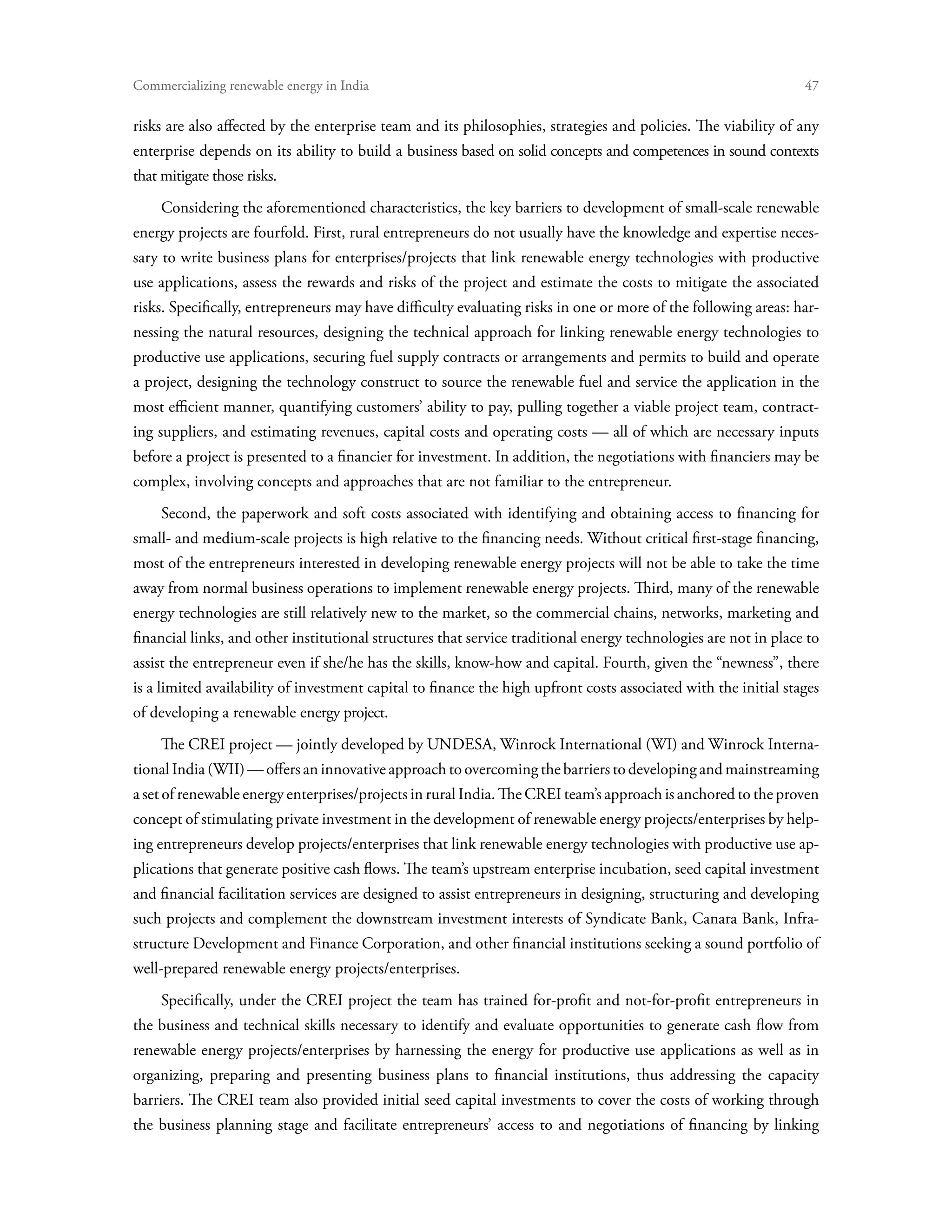 Commercializing renewable energy in India	                                                                       47

risks are also affected by the enterprise team and its philosophies, strategies and policies. The viability of any
enterprise depends on its ability to build a business based on solid concepts and competences in sound contexts
that mitigate those risks.
     Considering the aforementioned characteristics, the key barriers to development of small-scale renewable
energy projects are fourfold. First, rural entrepreneurs do not usually have the knowledge and expertise neces-
sary to write business plans for enterprises/projects that link renewable energy technologies with productive
use applications, assess the rewards and risks of the project and estimate the costs to mitigate the associated
risks. Specifically, entrepreneurs may have difficulty evaluating risks in one or more of the following areas: har-
nessing the natural resources, designing the technical approach for linking renewable energy technologies to
productive use applications, securing fuel supply contracts or arrangements and permits to build and operate
a project, designing the technology construct to source the renewable fuel and service the application in the
most efficient manner, quantifying customers’ ability to pay, pulling together a viable project team, contract-
ing suppliers, and estimating revenues, capital costs and operating costs — all of which are necessary inputs
before a project is presented to a financier for investment. In addition, the negotiations with financiers may be
complex, involving concepts and approaches that are not familiar to the entrepreneur.
     Second, the paperwork and soft costs associated with identifying and obtaining access to financing for
small- and medium-scale projects is high relative to the financing needs. Without critical first-stage financing,
most of the entrepreneurs interested in developing renewable energy projects will not be able to take the time
away from normal business operations to implement renewable energy projects. Third, many of the renewable
energy technologies are still relatively new to the market, so the commercial chains, networks, marketing and
financial links, and other institutional structures that service traditional energy technologies are not in place to
assist the entrepreneur even if she/he has the skills, know-how and capital. Fourth, given the “newness”, there
is a limited availability of investment capital to finance the high upfront costs associated with the initial stages
of developing a renewable energy project.
     The CREI project — jointly developed by UNDESA, Winrock International (WI) and Winrock Interna-
tional India (WII) — offers an innovative approach to overcoming the barriers to developing and mainstreaming
a set of renewable energy enterprises/projects in rural India. The CREI team’s approach is anchored to the proven
concept of stimulating private investment in the development of renewable energy projects/enterprises by help-
ing entrepreneurs develop projects/enterprises that link renewable energy technologies with productive use ap-
plications that generate positive cash flows. The team’s upstream enterprise incubation, seed capital investment
and financial facilitation services are designed to assist entrepreneurs in designing, structuring and developing
such projects and complement the downstream investment interests of Syndicate Bank, Canara Bank, Infra-
structure Development and Finance Corporation, and other financial institutions seeking a sound portfolio of
well-prepared renewable energy projects/enterprises.
     Specifically, under the CREI project the team has trained for-profit and not-for-profit entrepreneurs in
the business and technical skills necessary to identify and evaluate opportunities to generate cash flow from
renewable energy projects/enterprises by harnessing the energy for productive use applications as well as in
organizing, preparing and presenting business plans to financial institutions, thus addressing the capacity
barriers. The CREI team also provided initial seed capital investments to cover the costs of working through
the business planning stage and facilitate entrepreneurs’ access to and negotiations of financing by linking
 