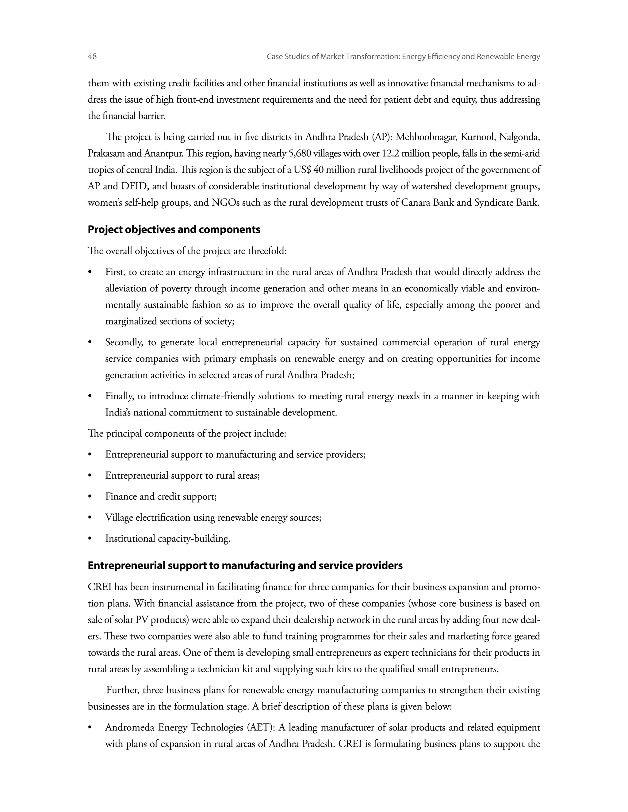 48	                                            Case Studies of Market Transformation: Energy Efficiency and Renewable Energy


them with existing credit facilities and other financial institutions as well as innovative financial mechanisms to ad-
dress the issue of high front-end investment requirements and the need for patient debt and equity, thus addressing
the financial barrier.
      The project is being carried out in five districts in Andhra Pradesh (AP): Mehboobnagar, Kurnool, Nalgonda,
Prakasam and Anantpur. This region, having nearly 5,680 villages with over 12.2 million people, falls in the semi-arid
tropics of central India. This region is the subject of a US$ 40 million rural livelihoods project of the government of
AP and DFID, and boasts of considerable institutional development by way of watershed development groups,
women’s self-help groups, and NGOs such as the rural development trusts of Canara Bank and Syndicate Bank.

Project objectives and components
The overall objectives of the project are threefold:
•	First, to create an energy infrastructure in the rural areas of Andhra Pradesh that would directly address the
      alleviation of poverty through income generation and other means in an economically viable and environ-
      mentally sustainable fashion so as to improve the overall quality of life, especially among the poorer and
      marginalized sections of society;
•	Secondly, to generate local entrepreneurial capacity for sustained commercial operation of rural energy
      service companies with primary emphasis on renewable energy and on creating opportunities for income
      generation activities in selected areas of rural Andhra Pradesh;
•	Finally, to introduce climate-friendly solutions to meeting rural energy needs in a manner in keeping with
      India’s national commitment to sustainable development.
The principal components of the project include:
•	 Entrepreneurial support to manufacturing and service providers;
•	 Entrepreneurial support to rural areas;
•	 Finance and credit support;
•	 Village electrification using renewable energy sources;
•	 Institutional capacity-building.

Entrepreneurial support to manufacturing and service providers
CREI has been instrumental in facilitating finance for three companies for their business expansion and promo-
tion plans. With financial assistance from the project, two of these companies (whose core business is based on
sale of solar PV products) were able to expand their dealership network in the rural areas by adding four new deal-
ers. These two companies were also able to fund training programmes for their sales and marketing force geared
towards the rural areas. One of them is developing small entrepreneurs as expert technicians for their products in
rural areas by assembling a technician kit and supplying such kits to the qualified small entrepreneurs.
      Further, three business plans for renewable energy manufacturing companies to strengthen their existing
businesses are in the formulation stage. A brief description of these plans is given below:
•	Andromeda Energy Technologies (AET): A leading manufacturer of solar products and related equipment
      with plans of expansion in rural areas of Andhra Pradesh. CREI is formulating business plans to support the
 