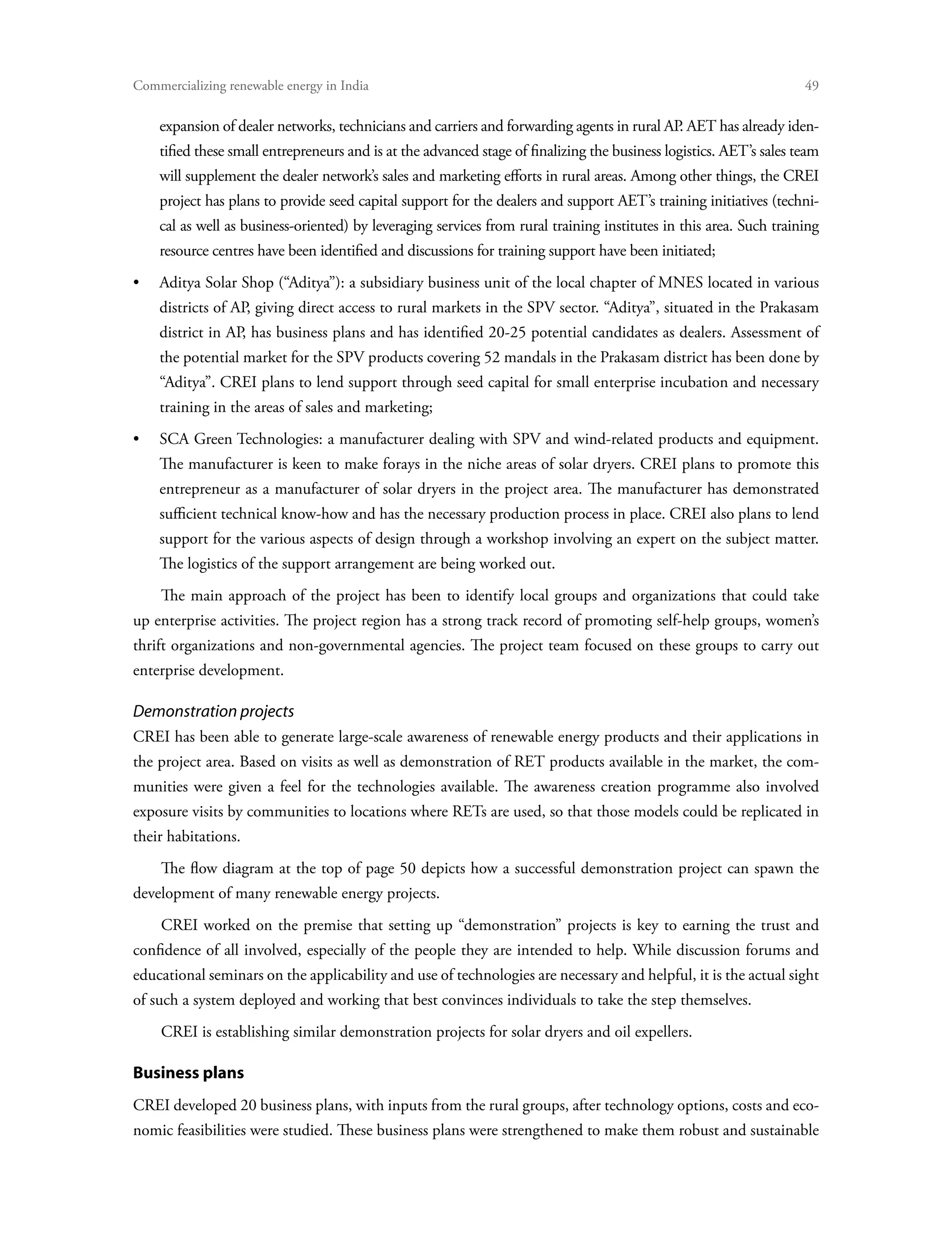 Commercializing renewable energy in India	                                                                           49

    expansion of dealer networks, technicians and carriers and forwarding agents in rural AP AET has already iden-
                                                                                            .
    tified these small entrepreneurs and is at the advanced stage of finalizing the business logistics. AET’s sales team
    will supplement the dealer network’s sales and marketing efforts in rural areas. Among other things, the CREI
    project has plans to provide seed capital support for the dealers and support AET’s training initiatives (techni-
    cal as well as business-oriented) by leveraging services from rural training institutes in this area. Such training
    resource centres have been identified and discussions for training support have been initiated;
•	Aditya Solar Shop (“Aditya”): a subsidiary business unit of the local chapter of MNES located in various
    districts of AP, giving direct access to rural markets in the SPV sector. “Aditya”, situated in the Prakasam
    district in AP, has business plans and has identified 20-25 potential candidates as dealers. Assessment of
    the potential market for the SPV products covering 52 mandals in the Prakasam district has been done by
    “Aditya”. CREI plans to lend support through seed capital for small enterprise incubation and necessary
    training in the areas of sales and marketing;
•	SCA Green Technologies: a manufacturer dealing with SPV and wind-related products and equipment.
    The manufacturer is keen to make forays in the niche areas of solar dryers. CREI plans to promote this
    entrepreneur as a manufacturer of solar dryers in the project area. The manufacturer has demonstrated
    sufficient technical know-how and has the necessary production process in place. CREI also plans to lend
    support for the various aspects of design through a workshop involving an expert on the subject matter.
    The logistics of the support arrangement are being worked out.
    The main approach of the project has been to identify local groups and organizations that could take
up enterprise activities. The project region has a strong track record of promoting self-help groups, women’s
thrift organizations and non-governmental agencies. The project team focused on these groups to carry out
enterprise development.

Demonstration projects
CREI has been able to generate large-scale awareness of renewable energy products and their applications in
the project area. Based on visits as well as demonstration of RET products available in the market, the com-
munities were given a feel for the technologies available. The awareness creation programme also involved
exposure visits by communities to locations where RETs are used, so that those models could be replicated in
their habitations.
    The flow diagram at the top of page 50 depicts how a successful demonstration project can spawn the
development of many renewable energy projects.
    CREI worked on the premise that setting up “demonstration” projects is key to earning the trust and
confidence of all involved, especially of the people they are intended to help. While discussion forums and
educational seminars on the applicability and use of technologies are necessary and helpful, it is the actual sight
of such a system deployed and working that best convinces individuals to take the step themselves.
    CREI is establishing similar demonstration projects for solar dryers and oil expellers.

Business plans
CREI developed 20 business plans, with inputs from the rural groups, after technology options, costs and eco-
nomic feasibilities were studied. These business plans were strengthened to make them robust and sustainable
 