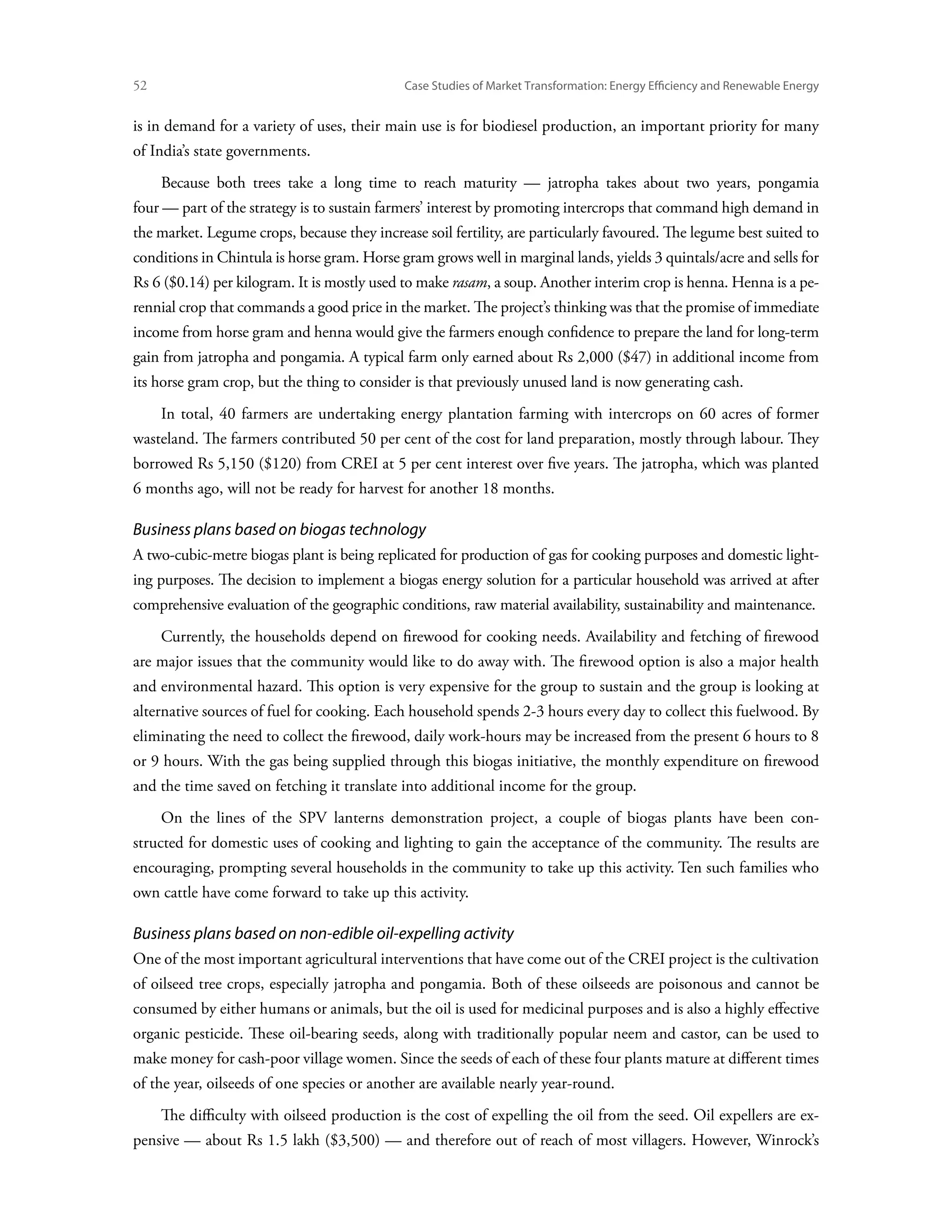 52	                                          Case Studies of Market Transformation: Energy Efficiency and Renewable Energy


is in demand for a variety of uses, their main use is for biodiesel production, an important priority for many
of India’s state governments.
      Because both trees take a long time to reach maturity — jatropha takes about two years, pongamia
four — part of the strategy is to sustain farmers’ interest by promoting intercrops that command high demand in
the market. Legume crops, because they increase soil fertility, are particularly favoured. The legume best suited to
conditions in Chintula is horse gram. Horse gram grows well in marginal lands, yields 3 quintals/acre and sells for
Rs 6 ($0.14) per kilogram. It is mostly used to make rasam, a soup. Another interim crop is henna. Henna is a pe-
rennial crop that commands a good price in the market. The project’s thinking was that the promise of immediate
income from horse gram and henna would give the farmers enough confidence to prepare the land for long-term
gain from jatropha and pongamia. A typical farm only earned about Rs 2,000 ($47) in additional income from
its horse gram crop, but the thing to consider is that previously unused land is now generating cash.
      In total, 40 farmers are undertaking energy plantation farming with intercrops on 60 acres of former
wasteland. The farmers contributed 50 per cent of the cost for land preparation, mostly through labour. They
borrowed Rs 5,150 ($120) from CREI at 5 per cent interest over five years. The jatropha, which was planted
6 months ago, will not be ready for harvest for another 18 months.

Business plans based on biogas technology
A two-cubic-metre biogas plant is being replicated for production of gas for cooking purposes and domestic light-
ing purposes. The decision to implement a biogas energy solution for a particular household was arrived at after
comprehensive evaluation of the geographic conditions, raw material availability, sustainability and maintenance.
      Currently, the households depend on firewood for cooking needs. Availability and fetching of firewood
are major issues that the community would like to do away with. The firewood option is also a major health
and environmental hazard. This option is very expensive for the group to sustain and the group is looking at
alternative sources of fuel for cooking. Each household spends 2-3 hours every day to collect this fuelwood. By
eliminating the need to collect the firewood, daily work-hours may be increased from the present 6 hours to 8
or 9 hours. With the gas being supplied through this biogas initiative, the monthly expenditure on firewood
and the time saved on fetching it translate into additional income for the group.
      On the lines of the SPV lanterns demonstration project, a couple of biogas plants have been con-
structed for domestic uses of cooking and lighting to gain the acceptance of the community. The results are
encouraging, prompting several households in the community to take up this activity. Ten such families who
own cattle have come forward to take up this activity.

Business plans based on non-edible oil-expelling activity
One of the most important agricultural interventions that have come out of the CREI project is the cultivation
of oilseed tree crops, especially jatropha and pongamia. Both of these oilseeds are poisonous and cannot be
consumed by either humans or animals, but the oil is used for medicinal purposes and is also a highly effective
organic pesticide. These oil-bearing seeds, along with traditionally popular neem and castor, can be used to
make money for cash-poor village women. Since the seeds of each of these four plants mature at different times
of the year, oilseeds of one species or another are available nearly year-round.
      The difficulty with oilseed production is the cost of expelling the oil from the seed. Oil expellers are ex-
pensive — about Rs 1.5 lakh ($3,500) — and therefore out of reach of most villagers. However, Winrock’s
 