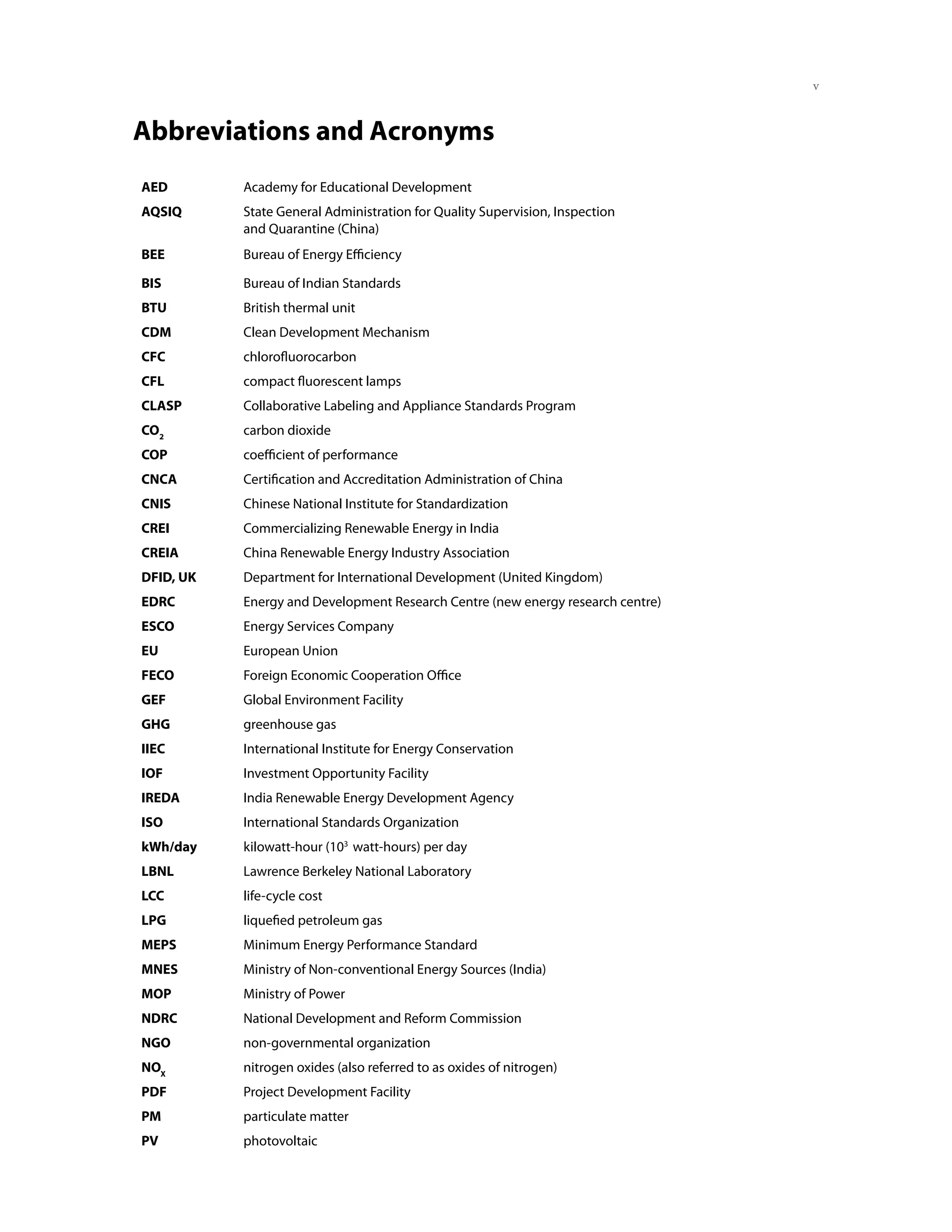 Abbreviations and Acronyms
AED        Academy for Educational Development
AQSIQ      State General Administration for Quality Supervision, Inspection
           and Quarantine (China)
BEE        Bureau of Energy Efficiency

BIS        Bureau of Indian Standards
BTU        British thermal unit
CDM        Clean Development Mechanism
CFC        chlorofluorocarbon
CFL        compact fluorescent lamps
CLASP      Collaborative Labeling and Appliance Standards Program
CO2        carbon dioxide
COP        coefficient of performance
CNCA       Certification and Accreditation Administration of China
CNIS       Chinese National Institute for Standardization
CREI       Commercializing Renewable Energy in India
CREIA      China Renewable Energy Industry Association
DFID, UK   Department for International Development (United Kingdom)
EDRC       Energy and Development Research Centre (new energy research centre)
ESCO       Energy Services Company
EU         European Union
FECO       Foreign Economic Cooperation Office
GEF        Global Environment Facility
GHG        greenhouse gas
IIEC       International Institute for Energy Conservation
IOF        Investment Opportunity Facility
IREDA      India Renewable Energy Development Agency
ISO        International Standards Organization
kWh/day    kilowatt-hour (103 watt-hours) per day
LBNL       Lawrence Berkeley National Laboratory
LCC        life-cycle cost
LPG        liquefied petroleum gas
MEPS       Minimum Energy Performance Standard
MNES       Ministry of Non-conventional Energy Sources (India)
MOP        Ministry of Power
NDRC       National Development and Reform Commission
NGO        non-governmental organization
NOX        nitrogen oxides (also referred to as oxides of nitrogen)
PDF        Project Development Facility
PM         particulate matter
PV         photovoltaic
 