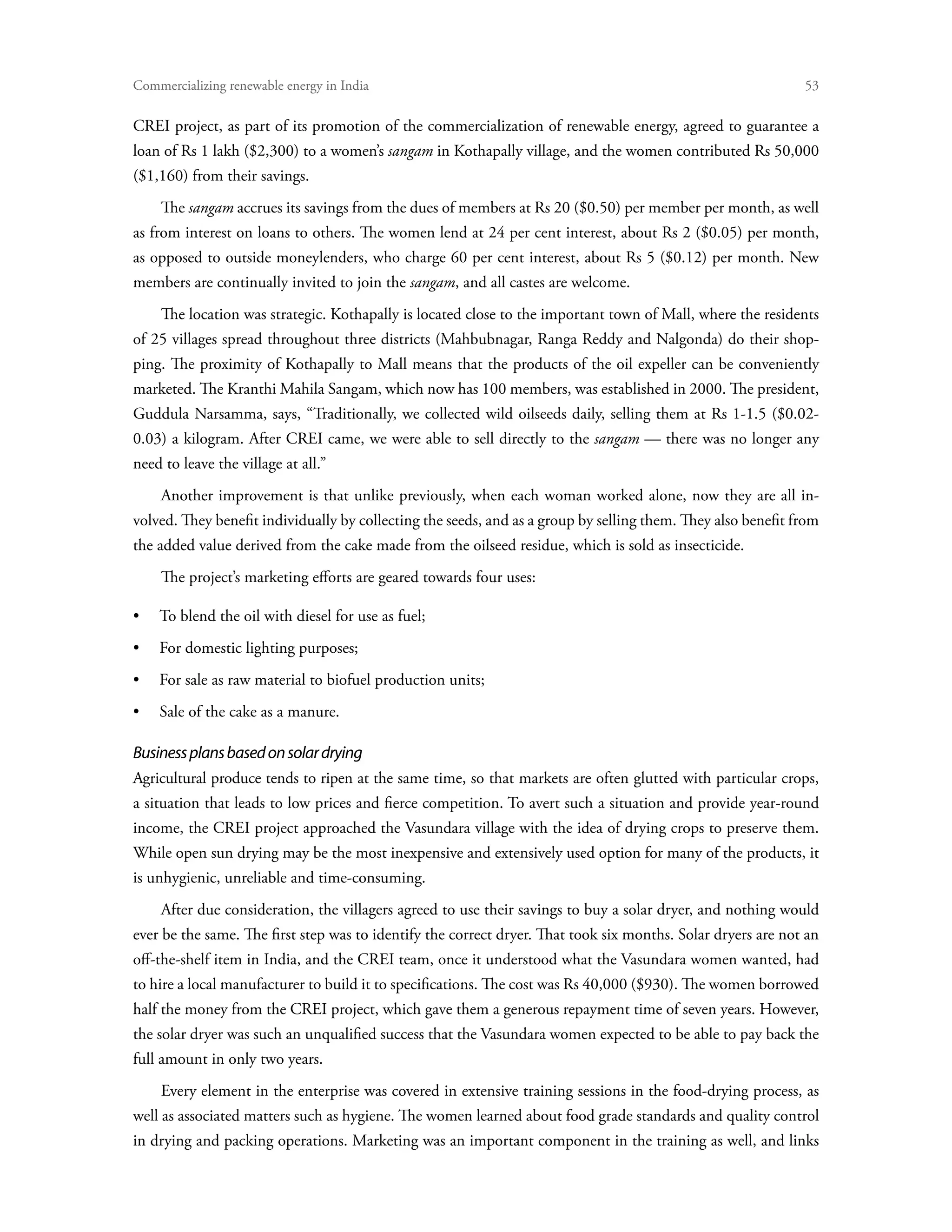 Commercializing renewable energy in India	                                                                    53

CREI project, as part of its promotion of the commercialization of renewable energy, agreed to guarantee a
loan of Rs 1 lakh ($2,300) to a women’s sangam in Kothapally village, and the women contributed Rs 50,000
($1,160) from their savings.
    The sangam accrues its savings from the dues of members at Rs 20 ($0.50) per member per month, as well
as from interest on loans to others. The women lend at 24 per cent interest, about Rs 2 ($0.05) per month,
as opposed to outside moneylenders, who charge 60 per cent interest, about Rs 5 ($0.12) per month. New
members are continually invited to join the sangam, and all castes are welcome.
    The location was strategic. Kothapally is located close to the important town of Mall, where the residents
of 25 villages spread throughout three districts (Mahbubnagar, Ranga Reddy and Nalgonda) do their shop-
ping. The proximity of Kothapally to Mall means that the products of the oil expeller can be conveniently
marketed. The Kranthi Mahila Sangam, which now has 100 members, was established in 2000. The president,
Guddula Narsamma, says, “Traditionally, we collected wild oilseeds daily, selling them at Rs 1-1.5 ($0.02-
0.03) a kilogram. After CREI came, we were able to sell directly to the sangam — there was no longer any
need to leave the village at all.”
    Another improvement is that unlike previously, when each woman worked alone, now they are all in-
volved. They benefit individually by collecting the seeds, and as a group by selling them. They also benefit from
the added value derived from the cake made from the oilseed residue, which is sold as insecticide.
    The project’s marketing efforts are geared towards four uses:

•	 To blend the oil with diesel for use as fuel;
•	 For domestic lighting purposes;
•	 For sale as raw material to biofuel production units;
•	 Sale of the cake as a manure.

Business plans based on solar drying
Agricultural produce tends to ripen at the same time, so that markets are often glutted with particular crops,
a situation that leads to low prices and fierce competition. To avert such a situation and provide year-round
income, the CREI project approached the Vasundara village with the idea of drying crops to preserve them.
While open sun drying may be the most inexpensive and extensively used option for many of the products, it
is unhygienic, unreliable and time-consuming.
    After due consideration, the villagers agreed to use their savings to buy a solar dryer, and nothing would
ever be the same. The first step was to identify the correct dryer. That took six months. Solar dryers are not an
off-the-shelf item in India, and the CREI team, once it understood what the Vasundara women wanted, had
to hire a local manufacturer to build it to specifications. The cost was Rs 40,000 ($930). The women borrowed
half the money from the CREI project, which gave them a generous repayment time of seven years. However,
the solar dryer was such an unqualified success that the Vasundara women expected to be able to pay back the
full amount in only two years.
    Every element in the enterprise was covered in extensive training sessions in the food-drying process, as
well as associated matters such as hygiene. The women learned about food grade standards and quality control
in drying and packing operations. Marketing was an important component in the training as well, and links
 
