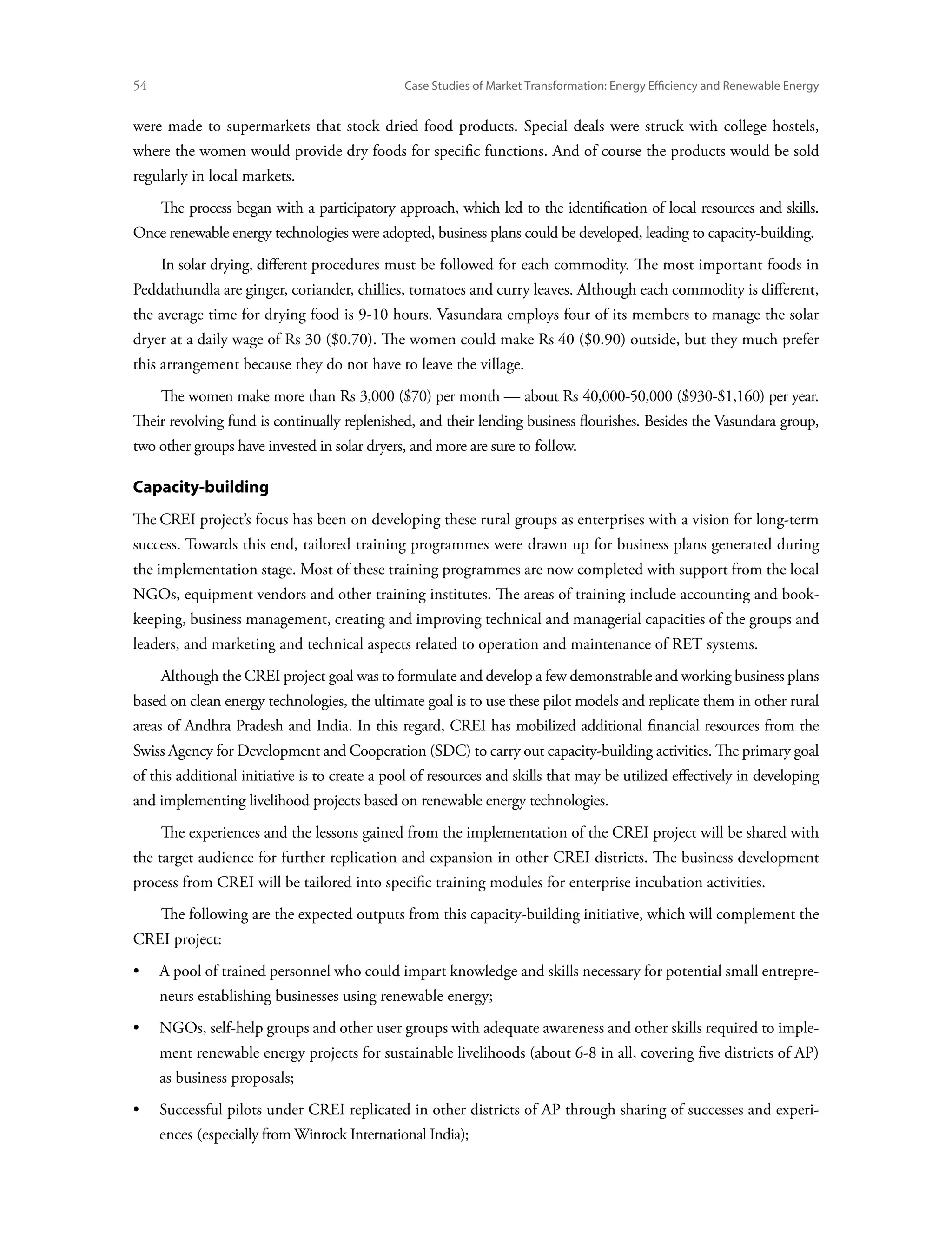54	                                            Case Studies of Market Transformation: Energy Efficiency and Renewable Energy


were made to supermarkets that stock dried food products. Special deals were struck with college hostels,
where the women would provide dry foods for specific functions. And of course the products would be sold
regularly in local markets.
      The process began with a participatory approach, which led to the identification of local resources and skills.
Once renewable energy technologies were adopted, business plans could be developed, leading to capacity-building.
      In solar drying, different procedures must be followed for each commodity. The most important foods in
Peddathundla are ginger, coriander, chillies, tomatoes and curry leaves. Although each commodity is different,
the average time for drying food is 9-10 hours. Vasundara employs four of its members to manage the solar
dryer at a daily wage of Rs 30 ($0.70). The women could make Rs 40 ($0.90) outside, but they much prefer
this arrangement because they do not have to leave the village.
      The women make more than Rs 3,000 ($70) per month — about Rs 40,000-50,000 ($930-$1,160) per year.
Their revolving fund is continually replenished, and their lending business flourishes. Besides the Vasundara group,
two other groups have invested in solar dryers, and more are sure to follow.

Capacity-building
The CREI project’s focus has been on developing these rural groups as enterprises with a vision for long-term
success. Towards this end, tailored training programmes were drawn up for business plans generated during
the implementation stage. Most of these training programmes are now completed with support from the local
NGOs, equipment vendors and other training institutes. The areas of training include accounting and book-
keeping, business management, creating and improving technical and managerial capacities of the groups and
leaders, and marketing and technical aspects related to operation and maintenance of RET systems.
      Although the CREI project goal was to formulate and develop a few demonstrable and working business plans
based on clean energy technologies, the ultimate goal is to use these pilot models and replicate them in other rural
areas of Andhra Pradesh and India. In this regard, CREI has mobilized additional financial resources from the
Swiss Agency for Development and Cooperation (SDC) to carry out capacity-building activities. The primary goal
of this additional initiative is to create a pool of resources and skills that may be utilized effectively in developing
and implementing livelihood projects based on renewable energy technologies.
      The experiences and the lessons gained from the implementation of the CREI project will be shared with
the target audience for further replication and expansion in other CREI districts. The business development
process from CREI will be tailored into specific training modules for enterprise incubation activities.
      The following are the expected outputs from this capacity-building initiative, which will complement the
CREI project:
•	 pool of trained personnel who could impart knowledge and skills necessary for potential small entrepre-
   A
      neurs establishing businesses using renewable energy;
•	NGOs, self-help groups and other user groups with adequate awareness and other skills required to imple-
      ment renewable energy projects for sustainable livelihoods (about 6-8 in all, covering five districts of AP)
      as business proposals;
•	Successful pilots under CREI replicated in other districts of AP through sharing of successes and experi-
      ences (especially from Winrock International India);
 